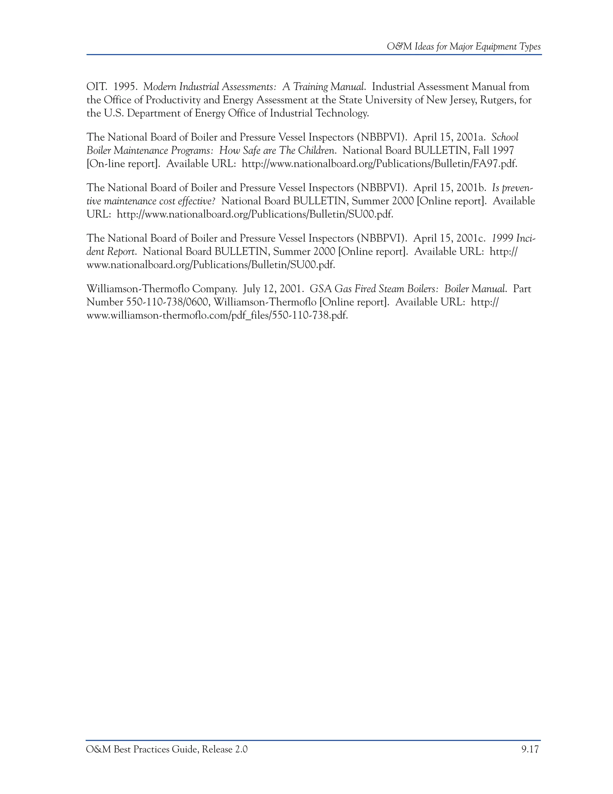 O&M Ideas for Major Equipment Types



OIT. 1995. Modern Industrial Assessments: A Training Manual. Industrial Assessment Manual from
the Office of Productivity and Energy Assessment at the State University of New Jersey, Rutgers, for
the U.S. Department of Energy Office of Industrial Technology.

The National Board of Boiler and Pressure Vessel Inspectors (NBBPVI). April 15, 2001a. School
Boiler Maintenance Programs: How Safe are The Children. National Board BULLETIN, Fall 1997
[On-line report]. Available URL: http://www.nationalboard.org/Publications/Bulletin/FA97.pdf.

The National Board of Boiler and Pressure Vessel Inspectors (NBBPVI). April 15, 2001b. Is preven-
tive maintenance cost effective? National Board BULLETIN, Summer 2000 [Online report]. Available
URL: http://www.nationalboard.org/Publications/Bulletin/SU00.pdf.

The National Board of Boiler and Pressure Vessel Inspectors (NBBPVI). April 15, 2001c. 1999 Inci-
dent Report. National Board BULLETIN, Summer 2000 [Online report]. Available URL: http://
www.nationalboard.org/Publications/Bulletin/SU00.pdf.

Williamson-Thermoflo Company. July 12, 2001. GSA Gas Fired Steam Boilers: Boiler Manual. Part
Number 550-110-738/0600, Williamson-Thermoflo [Online report]. Available URL: http://
www.williamson-thermoflo.com/pdf_files/550-110-738.pdf.




O&M Best Practices Guide, Release 2.0                                                            9.17
 