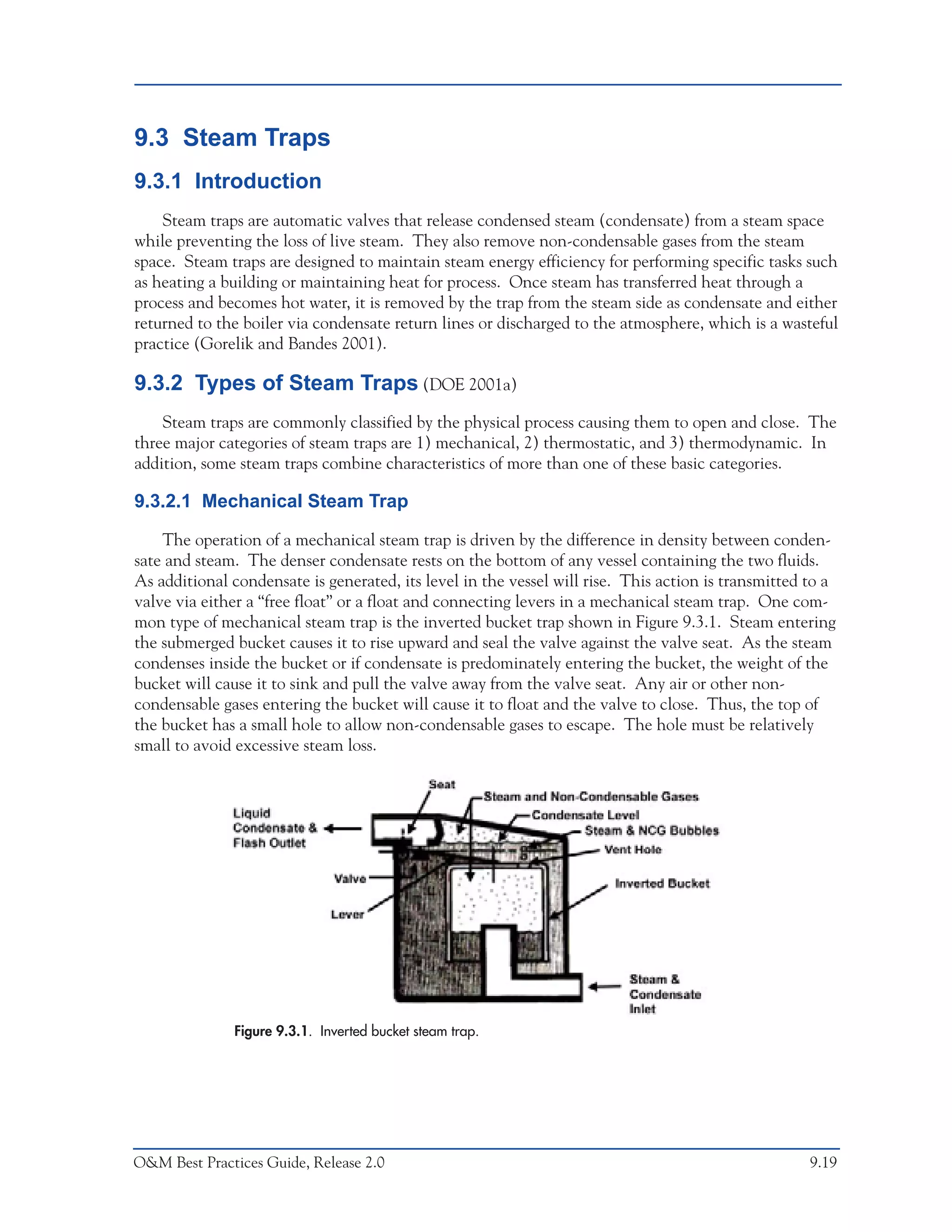 O&M Ideas for Major Equipment Types



9.3 Steam Traps
9.3.1 Introduction
    Steam traps are automatic valves that release condensed steam (condensate) from a steam space
while preventing the loss of live steam. They also remove non-condensable gases from the steam
space. Steam traps are designed to maintain steam energy efficiency for performing specific tasks such
as heating a building or maintaining heat for process. Once steam has transferred heat through a
process and becomes hot water, it is removed by the trap from the steam side as condensate and either
returned to the boiler via condensate return lines or discharged to the atmosphere, which is a wasteful
practice (Gorelik and Bandes 2001).

9.3.2 Types of Steam Traps (DOE 2001a)
    Steam traps are commonly classified by the physical process causing them to open and close. The
three major categories of steam traps are 1) mechanical, 2) thermostatic, and 3) thermodynamic. In
addition, some steam traps combine characteristics of more than one of these basic categories.

9.3.2.1 Mechanical Steam Trap

    The operation of a mechanical steam trap is driven by the difference in density between conden-
sate and steam. The denser condensate rests on the bottom of any vessel containing the two fluids.
As additional condensate is generated, its level in the vessel will rise. This action is transmitted to a
valve via either a “free float” or a float and connecting levers in a mechanical steam trap. One com-
mon type of mechanical steam trap is the inverted bucket trap shown in Figure 9.3.1. Steam entering
the submerged bucket causes it to rise upward and seal the valve against the valve seat. As the steam
condenses inside the bucket or if condensate is predominately entering the bucket, the weight of the
bucket will cause it to sink and pull the valve away from the valve seat. Any air or other non-
condensable gases entering the bucket will cause it to float and the valve to close. Thus, the top of
the bucket has a small hole to allow non-condensable gases to escape. The hole must be relatively
small to avoid excessive steam loss.




              Figure 9.3.1. Inverted bucket steam trap.




O&M Best Practices Guide, Release 2.0                                                                9.19
 