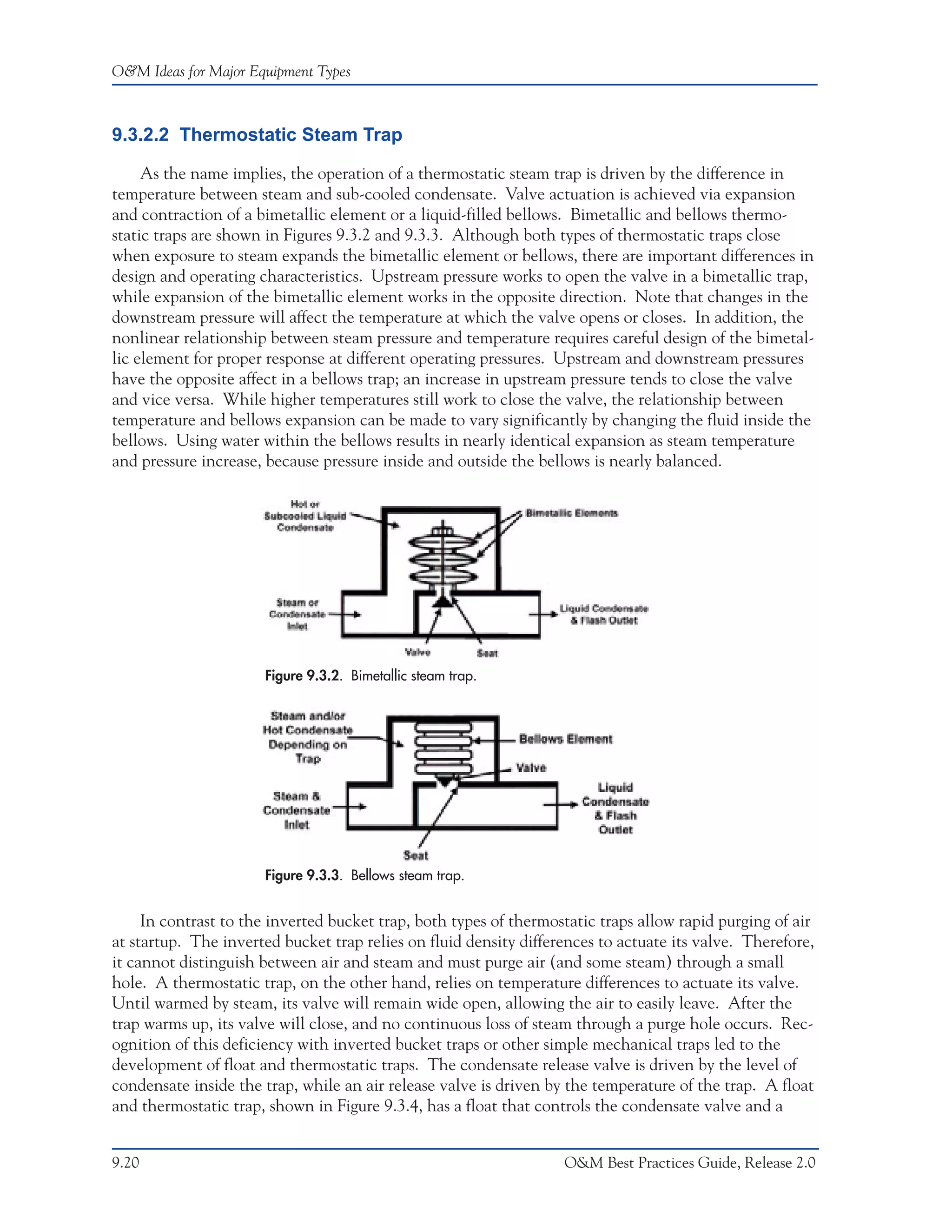 O&M Ideas for Major Equipment Types



9.3.2.2 Thermostatic Steam Trap

     As the name implies, the operation of a thermostatic steam trap is driven by the difference in
temperature between steam and sub-cooled condensate. Valve actuation is achieved via expansion
and contraction of a bimetallic element or a liquid-filled bellows. Bimetallic and bellows thermo-
static traps are shown in Figures 9.3.2 and 9.3.3. Although both types of thermostatic traps close
when exposure to steam expands the bimetallic element or bellows, there are important differences in
design and operating characteristics. Upstream pressure works to open the valve in a bimetallic trap,
while expansion of the bimetallic element works in the opposite direction. Note that changes in the
downstream pressure will affect the temperature at which the valve opens or closes. In addition, the
nonlinear relationship between steam pressure and temperature requires careful design of the bimetal-
lic element for proper response at different operating pressures. Upstream and downstream pressures
have the opposite affect in a bellows trap; an increase in upstream pressure tends to close the valve
and vice versa. While higher temperatures still work to close the valve, the relationship between
temperature and bellows expansion can be made to vary significantly by changing the fluid inside the
bellows. Using water within the bellows results in nearly identical expansion as steam temperature
and pressure increase, because pressure inside and outside the bellows is nearly balanced.




                      Figure 9.3.2. Bimetallic steam trap.




                      Figure 9.3.3. Bellows steam trap.


     In contrast to the inverted bucket trap, both types of thermostatic traps allow rapid purging of air
at startup. The inverted bucket trap relies on fluid density differences to actuate its valve. Therefore,
it cannot distinguish between air and steam and must purge air (and some steam) through a small
hole. A thermostatic trap, on the other hand, relies on temperature differences to actuate its valve.
Until warmed by steam, its valve will remain wide open, allowing the air to easily leave. After the
trap warms up, its valve will close, and no continuous loss of steam through a purge hole occurs. Rec-
ognition of this deficiency with inverted bucket traps or other simple mechanical traps led to the
development of float and thermostatic traps. The condensate release valve is driven by the level of
condensate inside the trap, while an air release valve is driven by the temperature of the trap. A float
and thermostatic trap, shown in Figure 9.3.4, has a float that controls the condensate valve and a


9.20                                                               O&M Best Practices Guide, Release 2.0
 