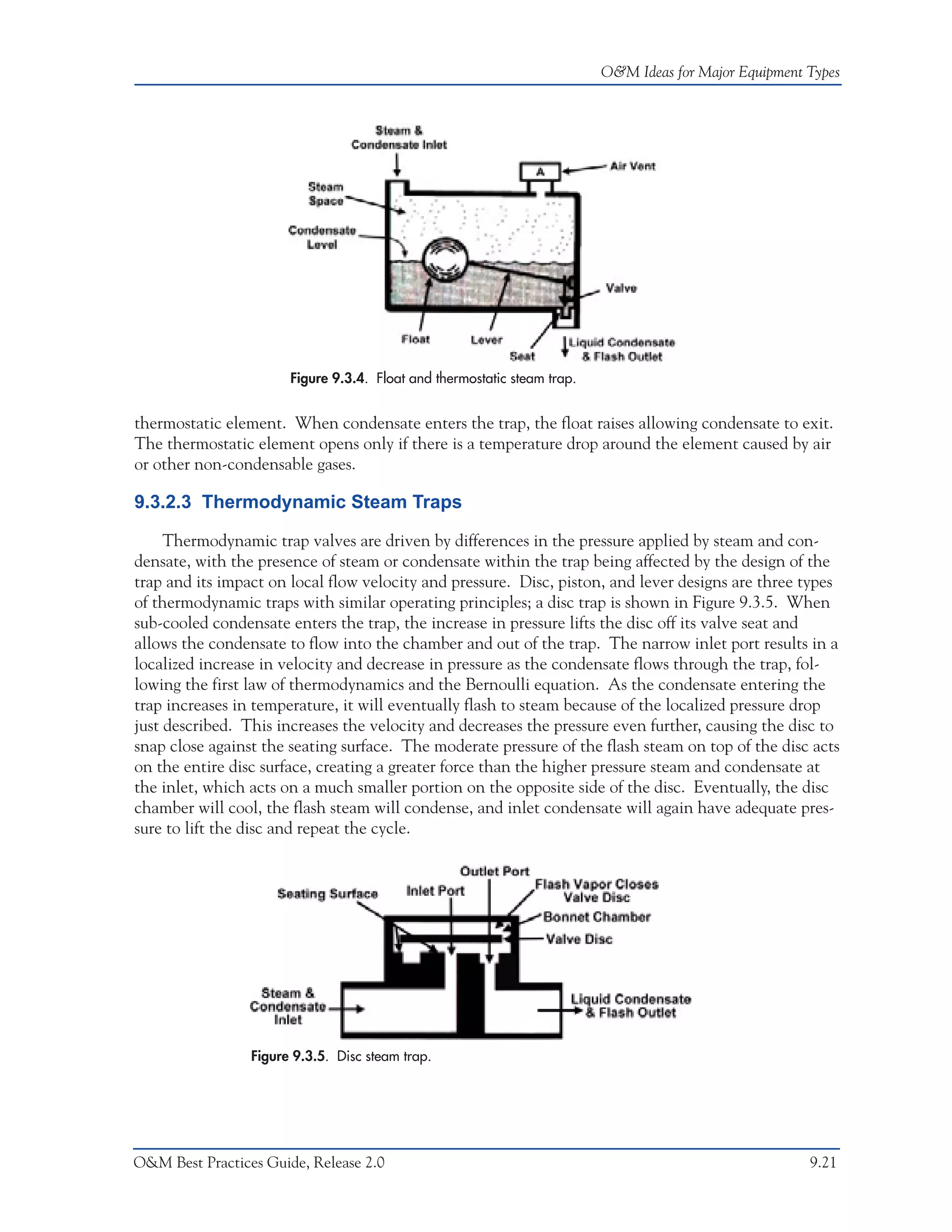 O&M Ideas for Major Equipment Types




                       Figure 9.3.4. Float and thermostatic steam trap.


thermostatic element. When condensate enters the trap, the float raises allowing condensate to exit.
The thermostatic element opens only if there is a temperature drop around the element caused by air
or other non-condensable gases.

9.3.2.3 Thermodynamic Steam Traps

     Thermodynamic trap valves are driven by differences in the pressure applied by steam and con-
densate, with the presence of steam or condensate within the trap being affected by the design of the
trap and its impact on local flow velocity and pressure. Disc, piston, and lever designs are three types
of thermodynamic traps with similar operating principles; a disc trap is shown in Figure 9.3.5. When
sub-cooled condensate enters the trap, the increase in pressure lifts the disc off its valve seat and
allows the condensate to flow into the chamber and out of the trap. The narrow inlet port results in a
localized increase in velocity and decrease in pressure as the condensate flows through the trap, fol-
lowing the first law of thermodynamics and the Bernoulli equation. As the condensate entering the
trap increases in temperature, it will eventually flash to steam because of the localized pressure drop
just described. This increases the velocity and decreases the pressure even further, causing the disc to
snap close against the seating surface. The moderate pressure of the flash steam on top of the disc acts
on the entire disc surface, creating a greater force than the higher pressure steam and condensate at
the inlet, which acts on a much smaller portion on the opposite side of the disc. Eventually, the disc
chamber will cool, the flash steam will condense, and inlet condensate will again have adequate pres-
sure to lift the disc and repeat the cycle.




                 Figure 9.3.5. Disc steam trap.




O&M Best Practices Guide, Release 2.0                                                                   9.21
 