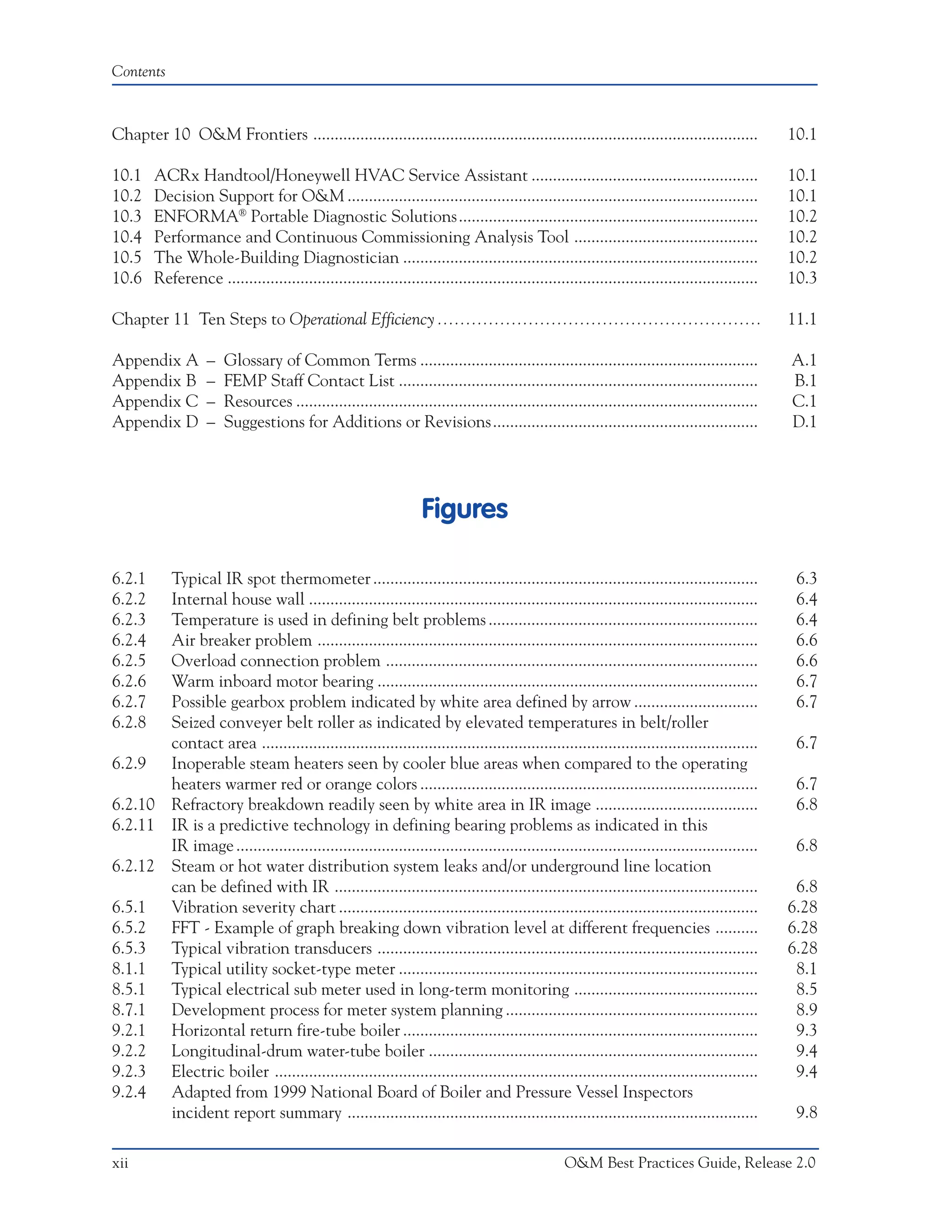 Contents



Chapter 10 O&M Frontiers ........................................................................................................                10.1

10.1    ACRx Handtool/Honeywell HVAC Service Assistant .....................................................                                     10.1
10.2    Decision Support for O&M ................................................................................................                10.1
10.3    ENFORMA® Portable Diagnostic Solutions......................................................................                             10.2
10.4    Performance and Continuous Commissioning Analysis Tool ...........................................                                       10.2
10.5    The Whole-Building Diagnostician ...................................................................................                     10.2
10.6    Reference ............................................................................................................................   10.3

Chapter 11 Ten Steps to Operational Efficiency .........................................................                                         11.1

Appendix A          –   Glossary of Common Terms ...............................................................................                 A.1
Appendix B          –   FEMP Staff Contact List ....................................................................................             B.1
Appendix C          –   Resources ............................................................................................................   C.1
Appendix D          –   Suggestions for Additions or Revisions..............................................................                     D.1




                                                                   Figures

6.2.1  Typical IR spot thermometer ..........................................................................................                     6.3
6.2.2  Internal house wall .........................................................................................................              6.4
6.2.3  Temperature is used in defining belt problems ...............................................................                              6.4
6.2.4  Air breaker problem .......................................................................................................                6.6
6.2.5  Overload connection problem .......................................................................................                        6.6
6.2.6  Warm inboard motor bearing .........................................................................................                       6.7
6.2.7  Possible gearbox problem indicated by white area defined by arrow .............................                                            6.7
6.2.8  Seized conveyer belt roller as indicated by elevated temperatures in belt/roller
       contact area ....................................................................................................................          6.7
6.2.9 Inoperable steam heaters seen by cooler blue areas when compared to the operating
       heaters warmer red or orange colors ...............................................................................                        6.7
6.2.10 Refractory breakdown readily seen by white area in IR image ......................................                                         6.8
6.2.11 IR is a predictive technology in defining bearing problems as indicated in this
       IR image ..........................................................................................................................        6.8
6.2.12 Steam or hot water distribution system leaks and/or underground line location
       can be defined with IR ...................................................................................................                 6.8
6.5.1 Vibration severity chart ..................................................................................................                6.28
6.5.2 FFT - Example of graph breaking down vibration level at different frequencies ..........                                                   6.28
6.5.3 Typical vibration transducers .........................................................................................                    6.28
8.1.1 Typical utility socket-type meter ....................................................................................                      8.1
8.5.1 Typical electrical sub meter used in long-term monitoring ...........................................                                       8.5
8.7.1 Development process for meter system planning ...........................................................                                   8.9
9.2.1 Horizontal return fire-tube boiler ...................................................................................                      9.3
9.2.2 Longitudinal-drum water-tube boiler .............................................................................                           9.4
9.2.3 Electric boiler .................................................................................................................           9.4
9.2.4 Adapted from 1999 National Board of Boiler and Pressure Vessel Inspectors
       incident report summary ................................................................................................                   9.8

xii                                                                                                O&M Best Practices Guide, Release 2.0
 