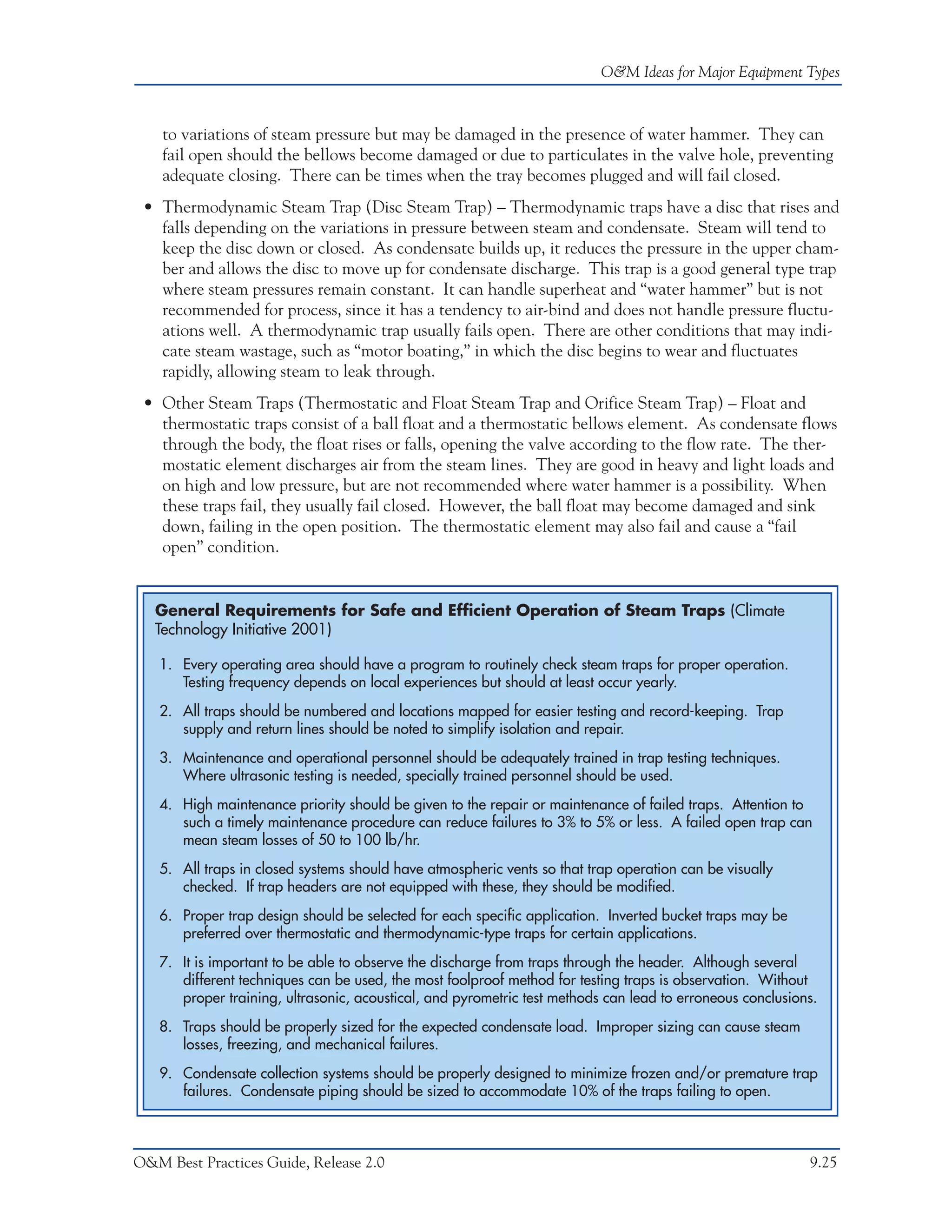 O&M Ideas for Major Equipment Types



    to variations of steam pressure but may be damaged in the presence of water hammer. They can
    fail open should the bellows become damaged or due to particulates in the valve hole, preventing
    adequate closing. There can be times when the tray becomes plugged and will fail closed.
 • Thermodynamic Steam Trap (Disc Steam Trap) – Thermodynamic traps have a disc that rises and
   falls depending on the variations in pressure between steam and condensate. Steam will tend to
   keep the disc down or closed. As condensate builds up, it reduces the pressure in the upper cham-
   ber and allows the disc to move up for condensate discharge. This trap is a good general type trap
   where steam pressures remain constant. It can handle superheat and “water hammer” but is not
   recommended for process, since it has a tendency to air-bind and does not handle pressure fluctu-
   ations well. A thermodynamic trap usually fails open. There are other conditions that may indi-
   cate steam wastage, such as “motor boating,” in which the disc begins to wear and fluctuates
   rapidly, allowing steam to leak through.
 • Other Steam Traps (Thermostatic and Float Steam Trap and Orifice Steam Trap) – Float and
   thermostatic traps consist of a ball float and a thermostatic bellows element. As condensate flows
   through the body, the float rises or falls, opening the valve according to the flow rate. The ther-
   mostatic element discharges air from the steam lines. They are good in heavy and light loads and
   on high and low pressure, but are not recommended where water hammer is a possibility. When
   these traps fail, they usually fail closed. However, the ball float may become damaged and sink
   down, failing in the open position. The thermostatic element may also fail and cause a “fail
   open” condition.


   General Requirements for Safe and Efficient Operation of Steam Traps (Climate
   Technology Initiative 2001)

   1. Every operating area should have a program to routinely check steam traps for proper operation.
      Testing frequency depends on local experiences but should at least occur yearly.
   2. All traps should be numbered and locations mapped for easier testing and record-keeping. Trap
      supply and return lines should be noted to simplify isolation and repair.
   3. Maintenance and operational personnel should be adequately trained in trap testing techniques.
      Where ultrasonic testing is needed, specially trained personnel should be used.
   4. High maintenance priority should be given to the repair or maintenance of failed traps. Attention to
      such a timely maintenance procedure can reduce failures to 3% to 5% or less. A failed open trap can
      mean steam losses of 50 to 100 lb/hr.
   5. All traps in closed systems should have atmospheric vents so that trap operation can be visually
      checked. If trap headers are not equipped with these, they should be modified.
   6. Proper trap design should be selected for each specific application. Inverted bucket traps may be
      preferred over thermostatic and thermodynamic-type traps for certain applications.
   7. It is important to be able to observe the discharge from traps through the header. Although several
      different techniques can be used, the most foolproof method for testing traps is observation. Without
      proper training, ultrasonic, acoustical, and pyrometric test methods can lead to erroneous conclusions.
   8. Traps should be properly sized for the expected condensate load. Improper sizing can cause steam
      losses, freezing, and mechanical failures.
   9. Condensate collection systems should be properly designed to minimize frozen and/or premature trap
      failures. Condensate piping should be sized to accommodate 10% of the traps failing to open.



O&M Best Practices Guide, Release 2.0                                                                      9.25
 