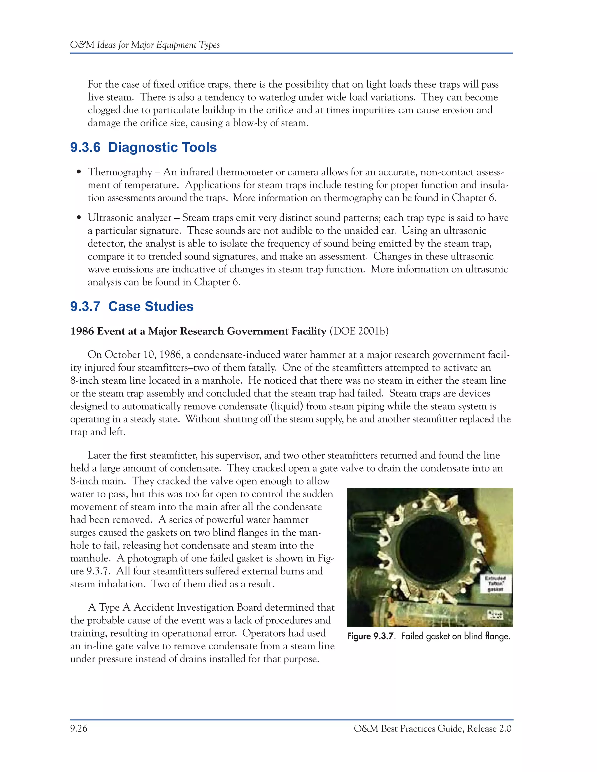 O&M Ideas for Major Equipment Types



       For the case of fixed orifice traps, there is the possibility that on light loads these traps will pass
       live steam. There is also a tendency to waterlog under wide load variations. They can become
       clogged due to particulate buildup in the orifice and at times impurities can cause erosion and
       damage the orifice size, causing a blow-by of steam.

9.3.6 Diagnostic Tools
 • Thermography – An infrared thermometer or camera allows for an accurate, non-contact assess-
   ment of temperature. Applications for steam traps include testing for proper function and insula-
   tion assessments around the traps. More information on thermography can be found in Chapter 6.
 • Ultrasonic analyzer – Steam traps emit very distinct sound patterns; each trap type is said to have
   a particular signature. These sounds are not audible to the unaided ear. Using an ultrasonic
   detector, the analyst is able to isolate the frequency of sound being emitted by the steam trap,
   compare it to trended sound signatures, and make an assessment. Changes in these ultrasonic
   wave emissions are indicative of changes in steam trap function. More information on ultrasonic
   analysis can be found in Chapter 6.

9.3.7 Case Studies
1986 Event at a Major Research Government Facility (DOE 2001b)

     On October 10, 1986, a condensate-induced water hammer at a major research government facil-
ity injured four steamfitters–two of them fatally. One of the steamfitters attempted to activate an
8-inch steam line located in a manhole. He noticed that there was no steam in either the steam line
or the steam trap assembly and concluded that the steam trap had failed. Steam traps are devices
designed to automatically remove condensate (liquid) from steam piping while the steam system is
operating in a steady state. Without shutting off the steam supply, he and another steamfitter replaced the
trap and left.

    Later the first steamfitter, his supervisor, and two other steamfitters returned and found the line
held a large amount of condensate. They cracked open a gate valve to drain the condensate into an
8-inch main. They cracked the valve open enough to allow
water to pass, but this was too far open to control the sudden
movement of steam into the main after all the condensate
had been removed. A series of powerful water hammer
surges caused the gaskets on two blind flanges in the man-
hole to fail, releasing hot condensate and steam into the
manhole. A photograph of one failed gasket is shown in Fig-
ure 9.3.7. All four steamfitters suffered external burns and
steam inhalation. Two of them died as a result.

    A Type A Accident Investigation Board determined that
the probable cause of the event was a lack of procedures and
training, resulting in operational error. Operators had used            Figure 9.3.7. Failed gasket on blind flange.
an in-line gate valve to remove condensate from a steam line
under pressure instead of drains installed for that purpose.




9.26                                                                     O&M Best Practices Guide, Release 2.0
 