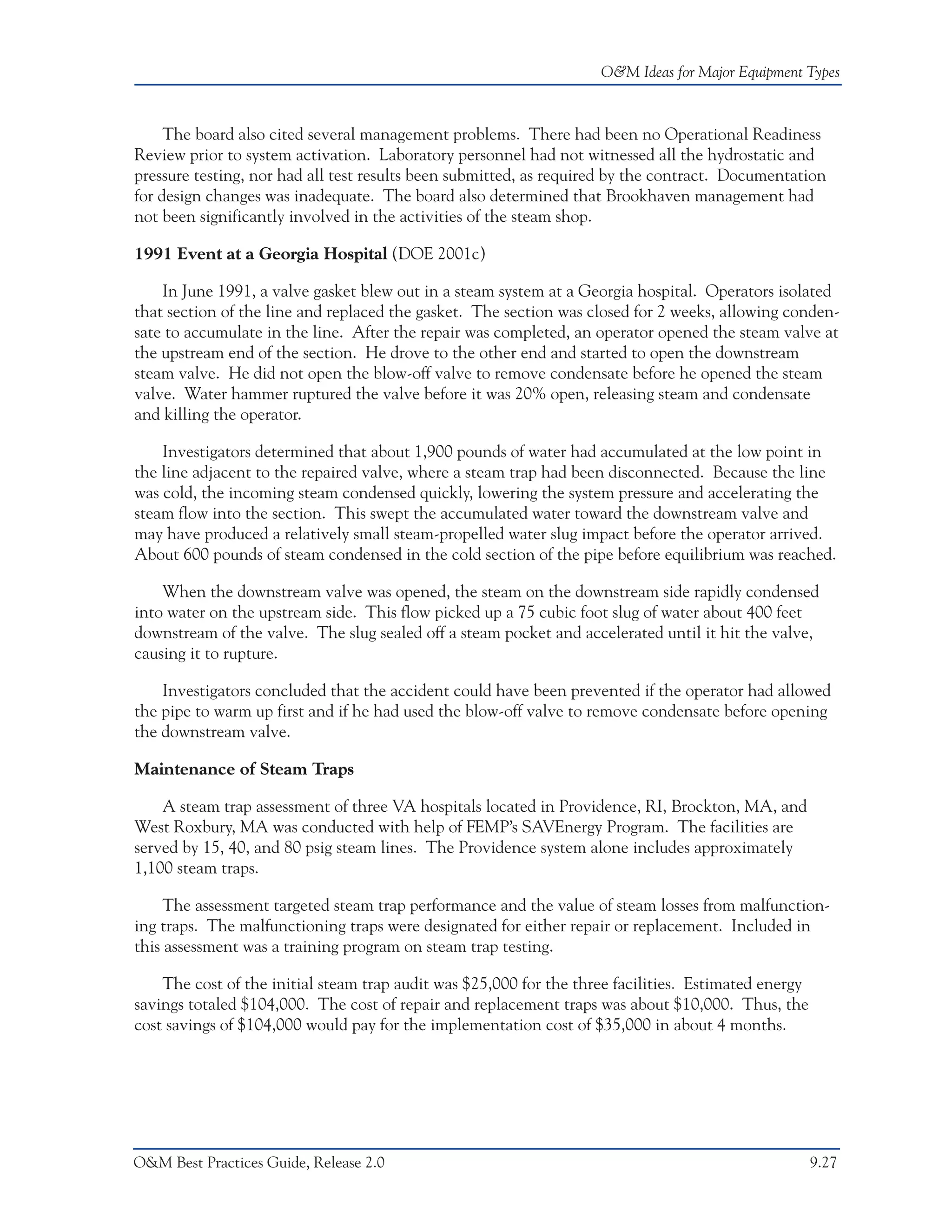 O&M Ideas for Major Equipment Types



     The board also cited several management problems. There had been no Operational Readiness
Review prior to system activation. Laboratory personnel had not witnessed all the hydrostatic and
pressure testing, nor had all test results been submitted, as required by the contract. Documentation
for design changes was inadequate. The board also determined that Brookhaven management had
not been significantly involved in the activities of the steam shop.

1991 Event at a Georgia Hospital (DOE 2001c)

    In June 1991, a valve gasket blew out in a steam system at a Georgia hospital. Operators isolated
that section of the line and replaced the gasket. The section was closed for 2 weeks, allowing conden-
sate to accumulate in the line. After the repair was completed, an operator opened the steam valve at
the upstream end of the section. He drove to the other end and started to open the downstream
steam valve. He did not open the blow-off valve to remove condensate before he opened the steam
valve. Water hammer ruptured the valve before it was 20% open, releasing steam and condensate
and killing the operator.

    Investigators determined that about 1,900 pounds of water had accumulated at the low point in
the line adjacent to the repaired valve, where a steam trap had been disconnected. Because the line
was cold, the incoming steam condensed quickly, lowering the system pressure and accelerating the
steam flow into the section. This swept the accumulated water toward the downstream valve and
may have produced a relatively small steam-propelled water slug impact before the operator arrived.
About 600 pounds of steam condensed in the cold section of the pipe before equilibrium was reached.

    When the downstream valve was opened, the steam on the downstream side rapidly condensed
into water on the upstream side. This flow picked up a 75 cubic foot slug of water about 400 feet
downstream of the valve. The slug sealed off a steam pocket and accelerated until it hit the valve,
causing it to rupture.

    Investigators concluded that the accident could have been prevented if the operator had allowed
the pipe to warm up first and if he had used the blow-off valve to remove condensate before opening
the downstream valve.

Maintenance of Steam Traps

    A steam trap assessment of three VA hospitals located in Providence, RI, Brockton, MA, and
West Roxbury, MA was conducted with help of FEMP’s SAVEnergy Program. The facilities are
served by 15, 40, and 80 psig steam lines. The Providence system alone includes approximately
1,100 steam traps.

     The assessment targeted steam trap performance and the value of steam losses from malfunction-
ing traps. The malfunctioning traps were designated for either repair or replacement. Included in
this assessment was a training program on steam trap testing.

    The cost of the initial steam trap audit was $25,000 for the three facilities. Estimated energy
savings totaled $104,000. The cost of repair and replacement traps was about $10,000. Thus, the
cost savings of $104,000 would pay for the implementation cost of $35,000 in about 4 months.




O&M Best Practices Guide, Release 2.0                                                                 9.27
 