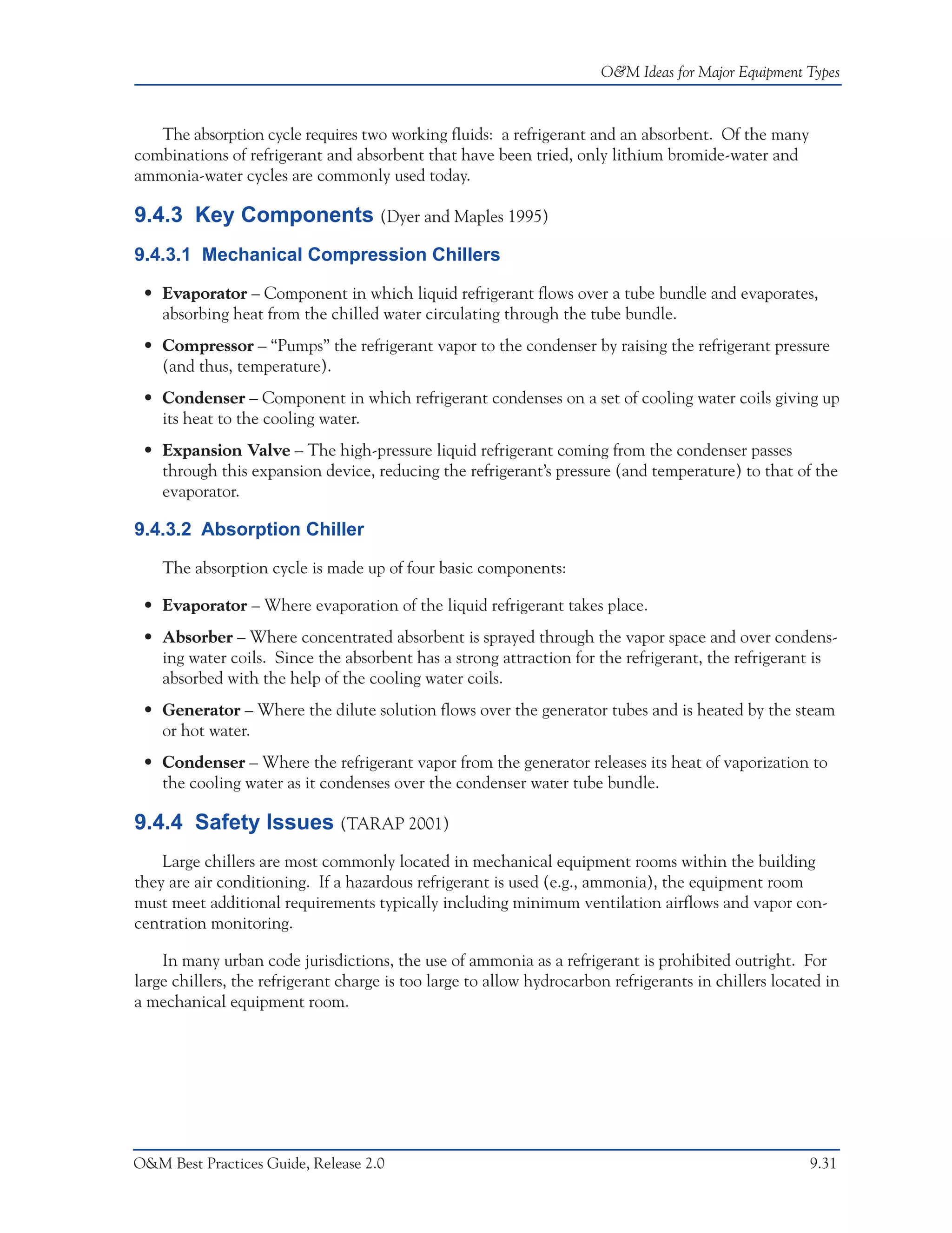 O&M Ideas for Major Equipment Types



   The absorption cycle requires two working fluids: a refrigerant and an absorbent. Of the many
combinations of refrigerant and absorbent that have been tried, only lithium bromide-water and
ammonia-water cycles are commonly used today.

9.4.3 Key Components (Dyer and Maples 1995)
9.4.3.1 Mechanical Compression Chillers

 • Evaporator – Component in which liquid refrigerant flows over a tube bundle and evaporates,
   absorbing heat from the chilled water circulating through the tube bundle.
 • Compressor – “Pumps” the refrigerant vapor to the condenser by raising the refrigerant pressure
   (and thus, temperature).
 • Condenser – Component in which refrigerant condenses on a set of cooling water coils giving up
   its heat to the cooling water.
 • Expansion Valve – The high-pressure liquid refrigerant coming from the condenser passes
   through this expansion device, reducing the refrigerant’s pressure (and temperature) to that of the
   evaporator.

9.4.3.2 Absorption Chiller

    The absorption cycle is made up of four basic components:

 • Evaporator – Where evaporation of the liquid refrigerant takes place.
 • Absorber – Where concentrated absorbent is sprayed through the vapor space and over condens-
   ing water coils. Since the absorbent has a strong attraction for the refrigerant, the refrigerant is
   absorbed with the help of the cooling water coils.
 • Generator – Where the dilute solution flows over the generator tubes and is heated by the steam
   or hot water.
 • Condenser – Where the refrigerant vapor from the generator releases its heat of vaporization to
   the cooling water as it condenses over the condenser water tube bundle.

9.4.4 Safety Issues (TARAP 2001)
    Large chillers are most commonly located in mechanical equipment rooms within the building
they are air conditioning. If a hazardous refrigerant is used (e.g., ammonia), the equipment room
must meet additional requirements typically including minimum ventilation airflows and vapor con-
centration monitoring.

    In many urban code jurisdictions, the use of ammonia as a refrigerant is prohibited outright. For
large chillers, the refrigerant charge is too large to allow hydrocarbon refrigerants in chillers located in
a mechanical equipment room.




O&M Best Practices Guide, Release 2.0                                                                  9.31
 