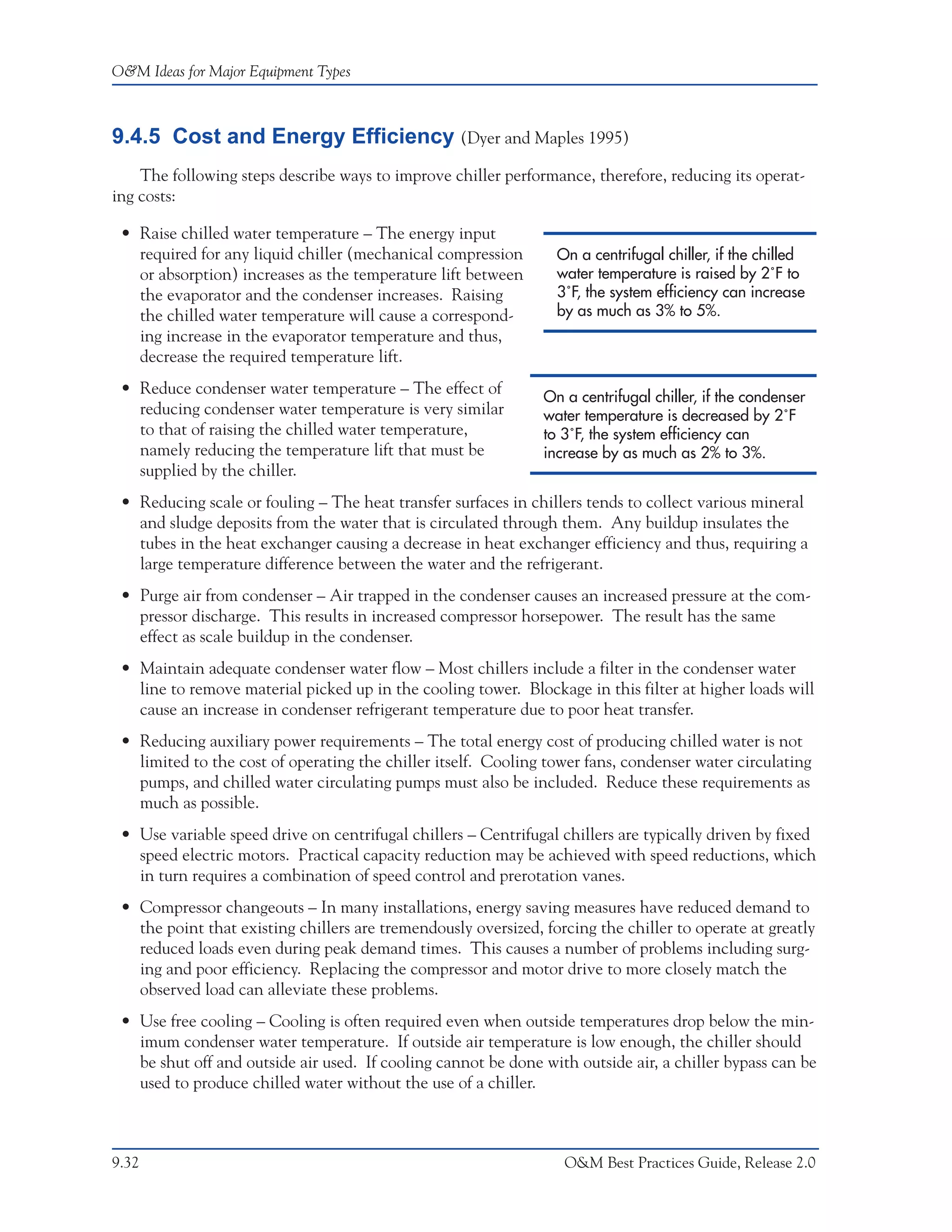 O&M Ideas for Major Equipment Types



9.4.5 Cost and Energy Efficiency (Dyer and Maples 1995)
    The following steps describe ways to improve chiller performance, therefore, reducing its operat-
ing costs:

 • Raise chilled water temperature – The energy input
   required for any liquid chiller (mechanical compression        On a centrifugal chiller, if the chilled
   or absorption) increases as the temperature lift between       water temperature is raised by 2˚F to
   the evaporator and the condenser increases. Raising            3˚F, the system efficiency can increase
   the chilled water temperature will cause a correspond-         by as much as 3% to 5%.
   ing increase in the evaporator temperature and thus,
   decrease the required temperature lift.
 • Reduce condenser water temperature – The effect of           On a centrifugal chiller, if the condenser
   reducing condenser water temperature is very similar         water temperature is decreased by 2˚F
   to that of raising the chilled water temperature,            to 3˚F, the system efficiency can
   namely reducing the temperature lift that must be            increase by as much as 2% to 3%.
   supplied by the chiller.
 • Reducing scale or fouling – The heat transfer surfaces in chillers tends to collect various mineral
   and sludge deposits from the water that is circulated through them. Any buildup insulates the
   tubes in the heat exchanger causing a decrease in heat exchanger efficiency and thus, requiring a
   large temperature difference between the water and the refrigerant.
 • Purge air from condenser – Air trapped in the condenser causes an increased pressure at the com-
   pressor discharge. This results in increased compressor horsepower. The result has the same
   effect as scale buildup in the condenser.
 • Maintain adequate condenser water flow – Most chillers include a filter in the condenser water
   line to remove material picked up in the cooling tower. Blockage in this filter at higher loads will
   cause an increase in condenser refrigerant temperature due to poor heat transfer.
 • Reducing auxiliary power requirements – The total energy cost of producing chilled water is not
   limited to the cost of operating the chiller itself. Cooling tower fans, condenser water circulating
   pumps, and chilled water circulating pumps must also be included. Reduce these requirements as
   much as possible.
 • Use variable speed drive on centrifugal chillers – Centrifugal chillers are typically driven by fixed
   speed electric motors. Practical capacity reduction may be achieved with speed reductions, which
   in turn requires a combination of speed control and prerotation vanes.
 • Compressor changeouts – In many installations, energy saving measures have reduced demand to
   the point that existing chillers are tremendously oversized, forcing the chiller to operate at greatly
   reduced loads even during peak demand times. This causes a number of problems including surg-
   ing and poor efficiency. Replacing the compressor and motor drive to more closely match the
   observed load can alleviate these problems.
 • Use free cooling – Cooling is often required even when outside temperatures drop below the min-
   imum condenser water temperature. If outside air temperature is low enough, the chiller should
   be shut off and outside air used. If cooling cannot be done with outside air, a chiller bypass can be
   used to produce chilled water without the use of a chiller.



9.32                                                               O&M Best Practices Guide, Release 2.0
 