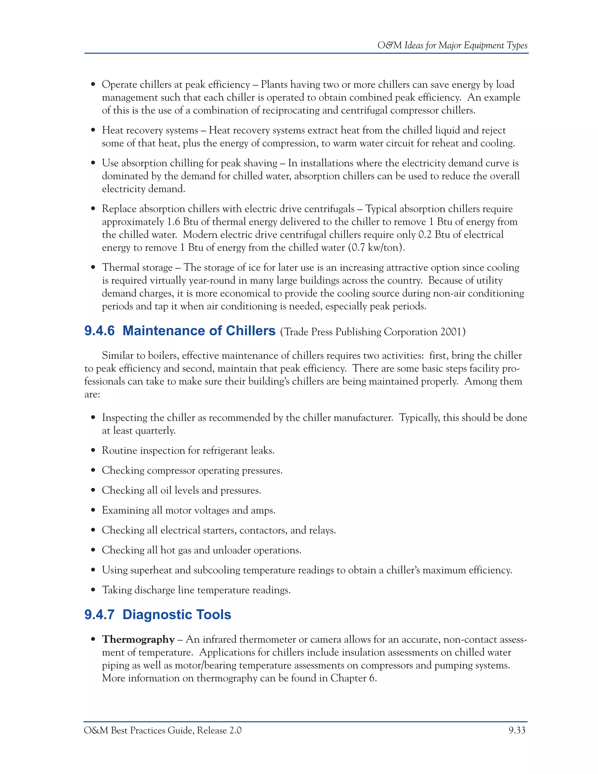 O&M Ideas for Major Equipment Types



 • Operate chillers at peak efficiency – Plants having two or more chillers can save energy by load
   management such that each chiller is operated to obtain combined peak efficiency. An example
   of this is the use of a combination of reciprocating and centrifugal compressor chillers.
 • Heat recovery systems – Heat recovery systems extract heat from the chilled liquid and reject
   some of that heat, plus the energy of compression, to warm water circuit for reheat and cooling.
 • Use absorption chilling for peak shaving – In installations where the electricity demand curve is
   dominated by the demand for chilled water, absorption chillers can be used to reduce the overall
   electricity demand.
 • Replace absorption chillers with electric drive centrifugals – Typical absorption chillers require
   approximately 1.6 Btu of thermal energy delivered to the chiller to remove 1 Btu of energy from
   the chilled water. Modern electric drive centrifugal chillers require only 0.2 Btu of electrical
   energy to remove 1 Btu of energy from the chilled water (0.7 kw/ton).
 • Thermal storage – The storage of ice for later use is an increasing attractive option since cooling
   is required virtually year-round in many large buildings across the country. Because of utility
   demand charges, it is more economical to provide the cooling source during non-air conditioning
   periods and tap it when air conditioning is needed, especially peak periods.

9.4.6 Maintenance of Chillers (Trade Press Publishing Corporation 2001)
     Similar to boilers, effective maintenance of chillers requires two activities: first, bring the chiller
to peak efficiency and second, maintain that peak efficiency. There are some basic steps facility pro-
fessionals can take to make sure their building’s chillers are being maintained properly. Among them
are:

 • Inspecting the chiller as recommended by the chiller manufacturer. Typically, this should be done
   at least quarterly.
 • Routine inspection for refrigerant leaks.
 • Checking compressor operating pressures.
 • Checking all oil levels and pressures.
 • Examining all motor voltages and amps.
 • Checking all electrical starters, contactors, and relays.
 • Checking all hot gas and unloader operations.
 • Using superheat and subcooling temperature readings to obtain a chiller’s maximum efficiency.
 • Taking discharge line temperature readings.

9.4.7 Diagnostic Tools
 • Thermography – An infrared thermometer or camera allows for an accurate, non-contact assess-
   ment of temperature. Applications for chillers include insulation assessments on chilled water
   piping as well as motor/bearing temperature assessments on compressors and pumping systems.
   More information on thermography can be found in Chapter 6.



O&M Best Practices Guide, Release 2.0                                                                   9.33
 