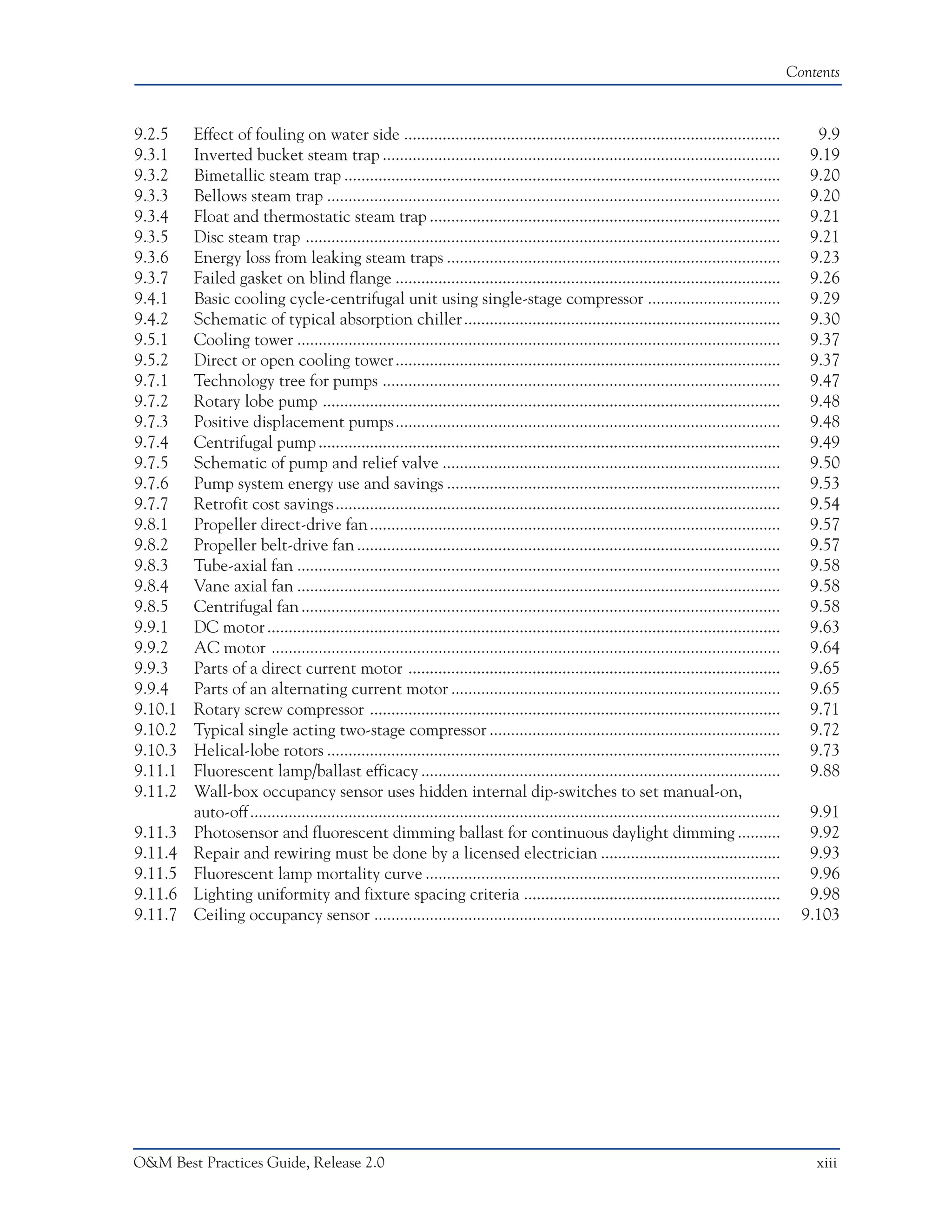 Contents



9.2.5    Effect of fouling on water side ........................................................................................                    9.9
9.3.1    Inverted bucket steam trap .............................................................................................                   9.19
9.3.2    Bimetallic steam trap ......................................................................................................               9.20
9.3.3    Bellows steam trap ..........................................................................................................              9.20
9.3.4    Float and thermostatic steam trap ..................................................................................                       9.21
9.3.5    Disc steam trap ...............................................................................................................            9.21
9.3.6    Energy loss from leaking steam traps ..............................................................................                        9.23
9.3.7    Failed gasket on blind flange ..........................................................................................                   9.26
9.4.1    Basic cooling cycle-centrifugal unit using single-stage compressor ...............................                                         9.29
9.4.2    Schematic of typical absorption chiller ..........................................................................                         9.30
9.5.1    Cooling tower .................................................................................................................            9.37
9.5.2    Direct or open cooling tower ..........................................................................................                    9.37
9.7.1    Technology tree for pumps .............................................................................................                    9.47
9.7.2    Rotary lobe pump ...........................................................................................................               9.48
9.7.3    Positive displacement pumps ..........................................................................................                     9.48
9.7.4    Centrifugal pump ............................................................................................................              9.49
9.7.5    Schematic of pump and relief valve ...............................................................................                         9.50
9.7.6    Pump system energy use and savings ..............................................................................                          9.53
9.7.7    Retrofit cost savings ........................................................................................................             9.54
9.8.1    Propeller direct-drive fan ................................................................................................                9.57
9.8.2    Propeller belt-drive fan ...................................................................................................               9.57
9.8.3    Tube-axial fan .................................................................................................................           9.58
9.8.4    Vane axial fan .................................................................................................................           9.58
9.8.5    Centrifugal fan ................................................................................................................           9.58
9.9.1    DC motor ........................................................................................................................          9.63
9.9.2    AC motor .......................................................................................................................           9.64
9.9.3    Parts of a direct current motor .......................................................................................                    9.65
9.9.4    Parts of an alternating current motor .............................................................................                        9.65
9.10.1   Rotary screw compressor ................................................................................................                   9.71
9.10.2   Typical single acting two-stage compressor ....................................................................                            9.72
9.10.3   Helical-lobe rotors ..........................................................................................................             9.73
9.11.1   Fluorescent lamp/ballast efficacy ....................................................................................                     9.88
9.11.2   Wall-box occupancy sensor uses hidden internal dip-switches to set manual-on,
         auto-off ............................................................................................................................      9.91
9.11.3   Photosensor and fluorescent dimming ballast for continuous daylight dimming ..........                                                     9.92
9.11.4   Repair and rewiring must be done by a licensed electrician ..........................................                                      9.93
9.11.5   Fluorescent lamp mortality curve ...................................................................................                       9.96
9.11.6   Lighting uniformity and fixture spacing criteria ............................................................                              9.98
9.11.7   Ceiling occupancy sensor ...............................................................................................                  9.103




O&M Best Practices Guide, Release 2.0                                                                                                                xiii
 