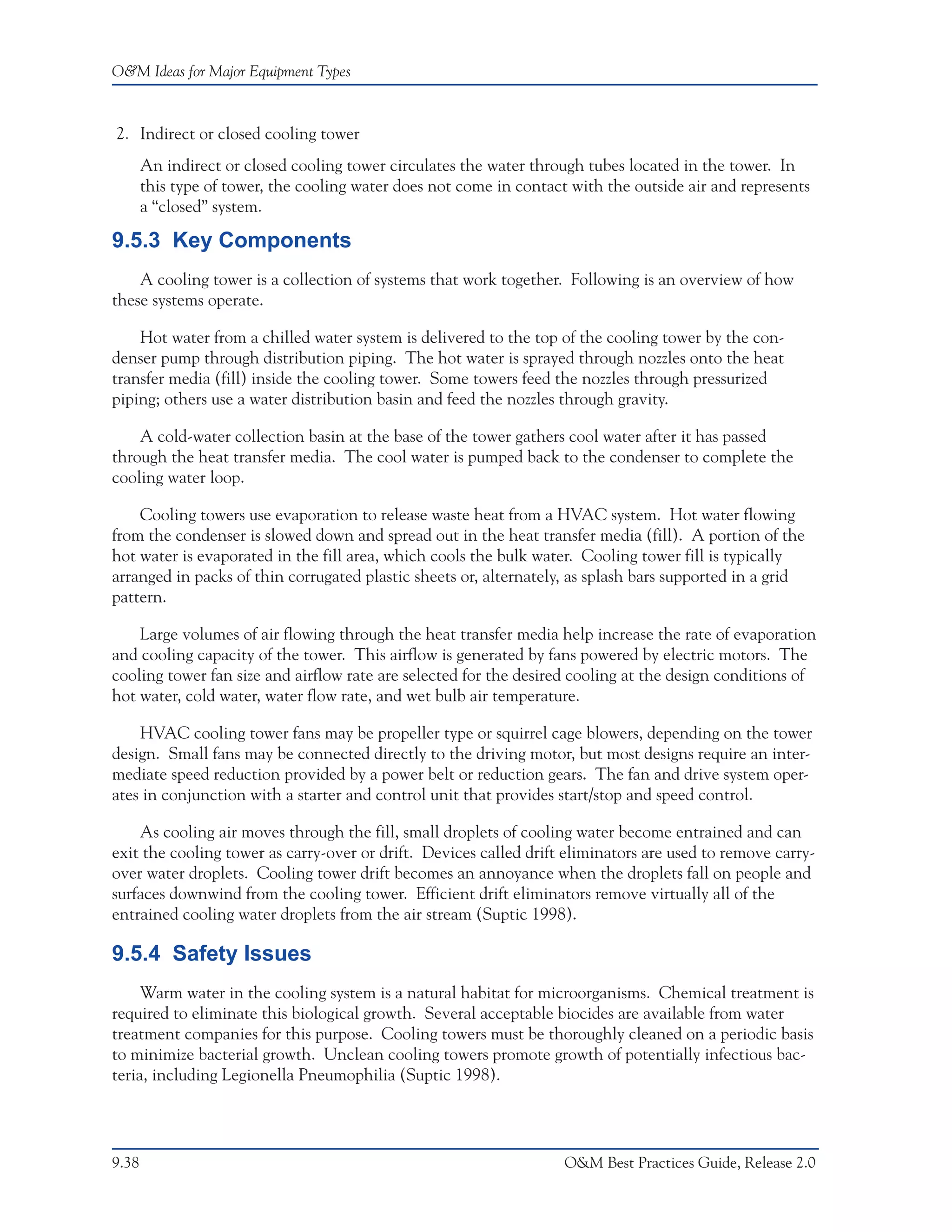 O&M Ideas for Major Equipment Types



2. Indirect or closed cooling tower
       An indirect or closed cooling tower circulates the water through tubes located in the tower. In
       this type of tower, the cooling water does not come in contact with the outside air and represents
       a “closed” system.

9.5.3 Key Components
    A cooling tower is a collection of systems that work together. Following is an overview of how
these systems operate.

    Hot water from a chilled water system is delivered to the top of the cooling tower by the con-
denser pump through distribution piping. The hot water is sprayed through nozzles onto the heat
transfer media (fill) inside the cooling tower. Some towers feed the nozzles through pressurized
piping; others use a water distribution basin and feed the nozzles through gravity.

    A cold-water collection basin at the base of the tower gathers cool water after it has passed
through the heat transfer media. The cool water is pumped back to the condenser to complete the
cooling water loop.

    Cooling towers use evaporation to release waste heat from a HVAC system. Hot water flowing
from the condenser is slowed down and spread out in the heat transfer media (fill). A portion of the
hot water is evaporated in the fill area, which cools the bulk water. Cooling tower fill is typically
arranged in packs of thin corrugated plastic sheets or, alternately, as splash bars supported in a grid
pattern.

    Large volumes of air flowing through the heat transfer media help increase the rate of evaporation
and cooling capacity of the tower. This airflow is generated by fans powered by electric motors. The
cooling tower fan size and airflow rate are selected for the desired cooling at the design conditions of
hot water, cold water, water flow rate, and wet bulb air temperature.

    HVAC cooling tower fans may be propeller type or squirrel cage blowers, depending on the tower
design. Small fans may be connected directly to the driving motor, but most designs require an inter-
mediate speed reduction provided by a power belt or reduction gears. The fan and drive system oper-
ates in conjunction with a starter and control unit that provides start/stop and speed control.

    As cooling air moves through the fill, small droplets of cooling water become entrained and can
exit the cooling tower as carry-over or drift. Devices called drift eliminators are used to remove carry-
over water droplets. Cooling tower drift becomes an annoyance when the droplets fall on people and
surfaces downwind from the cooling tower. Efficient drift eliminators remove virtually all of the
entrained cooling water droplets from the air stream (Suptic 1998).

9.5.4 Safety Issues
     Warm water in the cooling system is a natural habitat for microorganisms. Chemical treatment is
required to eliminate this biological growth. Several acceptable biocides are available from water
treatment companies for this purpose. Cooling towers must be thoroughly cleaned on a periodic basis
to minimize bacterial growth. Unclean cooling towers promote growth of potentially infectious bac-
teria, including Legionella Pneumophilia (Suptic 1998).




9.38                                                                 O&M Best Practices Guide, Release 2.0
 