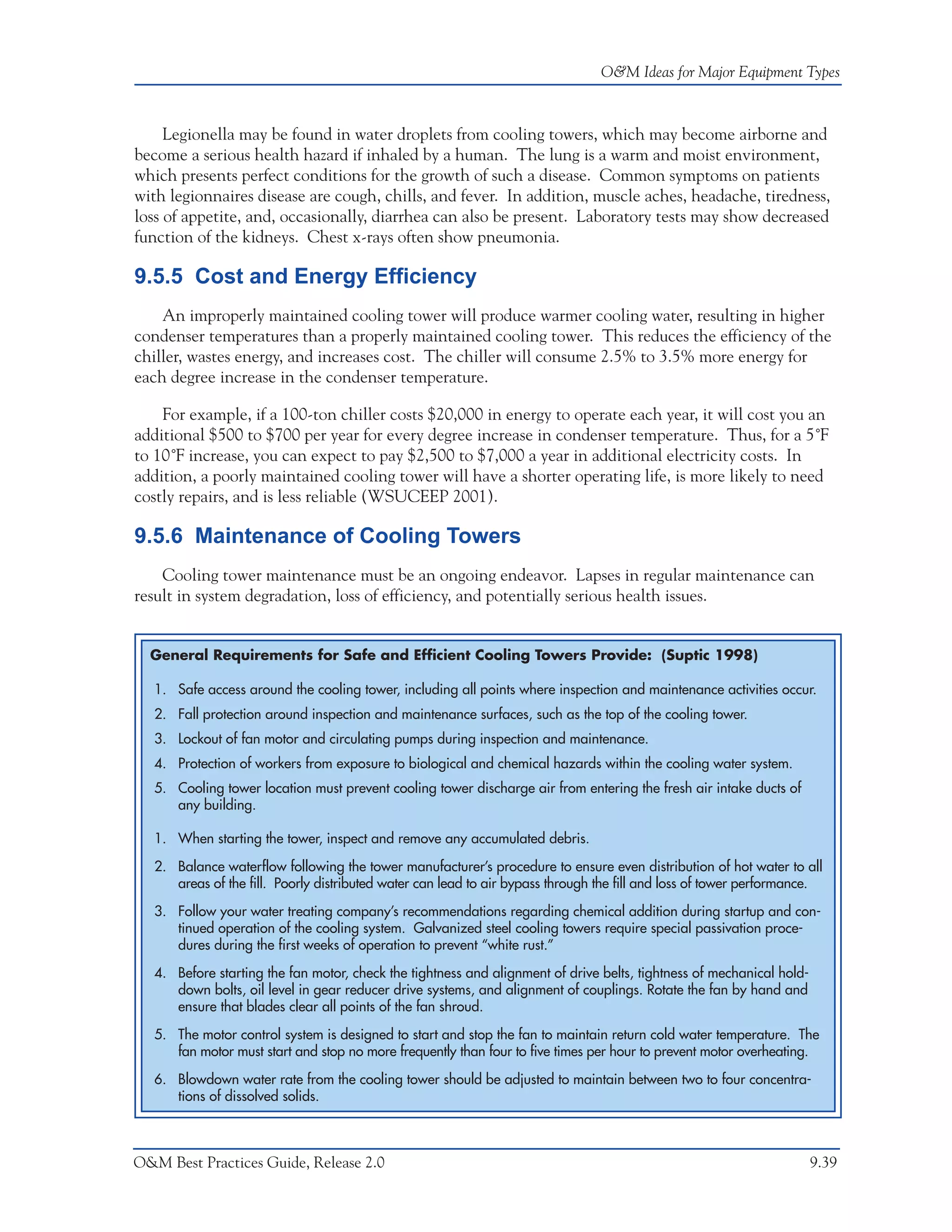 O&M Ideas for Major Equipment Types



     Legionella may be found in water droplets from cooling towers, which may become airborne and
become a serious health hazard if inhaled by a human. The lung is a warm and moist environment,
which presents perfect conditions for the growth of such a disease. Common symptoms on patients
with legionnaires disease are cough, chills, and fever. In addition, muscle aches, headache, tiredness,
loss of appetite, and, occasionally, diarrhea can also be present. Laboratory tests may show decreased
function of the kidneys. Chest x-rays often show pneumonia.

9.5.5 Cost and Energy Efficiency
    An improperly maintained cooling tower will produce warmer cooling water, resulting in higher
condenser temperatures than a properly maintained cooling tower. This reduces the efficiency of the
chiller, wastes energy, and increases cost. The chiller will consume 2.5% to 3.5% more energy for
each degree increase in the condenser temperature.

    For example, if a 100-ton chiller costs $20,000 in energy to operate each year, it will cost you an
additional $500 to $700 per year for every degree increase in condenser temperature. Thus, for a 5˚F
to 10˚F increase, you can expect to pay $2,500 to $7,000 a year in additional electricity costs. In
addition, a poorly maintained cooling tower will have a shorter operating life, is more likely to need
costly repairs, and is less reliable (WSUCEEP 2001).

9.5.6 Maintenance of Cooling Towers
    Cooling tower maintenance must be an ongoing endeavor. Lapses in regular maintenance can
result in system degradation, loss of efficiency, and potentially serious health issues.


  General Requirements for Safe and Efficient Cooling Towers Provide: (Suptic 1998)

   1. Safe access around the cooling tower, including all points where inspection and maintenance activities occur.
   2. Fall protection around inspection and maintenance surfaces, such as the top of the cooling tower.
   3. Lockout of fan motor and circulating pumps during inspection and maintenance.
   4. Protection of workers from exposure to biological and chemical hazards within the cooling water system.
   5. Cooling tower location must prevent cooling tower discharge air from entering the fresh air intake ducts of
      any building.

   1. When starting the tower, inspect and remove any accumulated debris.

   2. Balance waterflow following the tower manufacturer’s procedure to ensure even distribution of hot water to all
      areas of the fill. Poorly distributed water can lead to air bypass through the fill and loss of tower performance.

   3. Follow your water treating company’s recommendations regarding chemical addition during startup and con-
      tinued operation of the cooling system. Galvanized steel cooling towers require special passivation proce-
      dures during the first weeks of operation to prevent “white rust.”

   4. Before starting the fan motor, check the tightness and alignment of drive belts, tightness of mechanical hold-
      down bolts, oil level in gear reducer drive systems, and alignment of couplings. Rotate the fan by hand and
      ensure that blades clear all points of the fan shroud.

   5. The motor control system is designed to start and stop the fan to maintain return cold water temperature. The
      fan motor must start and stop no more frequently than four to five times per hour to prevent motor overheating.

   6. Blowdown water rate from the cooling tower should be adjusted to maintain between two to four concentra-
      tions of dissolved solids.



O&M Best Practices Guide, Release 2.0                                                                                  9.39
 