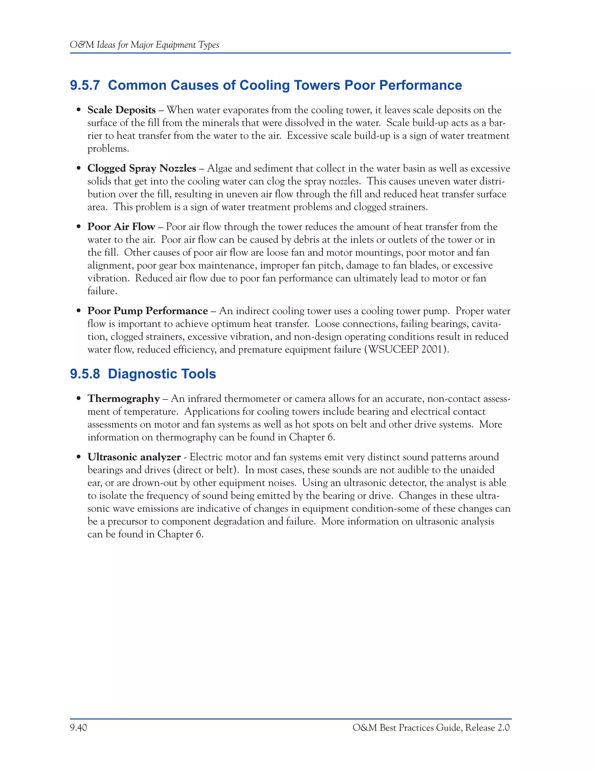 O&M Ideas for Major Equipment Types



9.5.7 Common Causes of Cooling Towers Poor Performance
 • Scale Deposits – When water evaporates from the cooling tower, it leaves scale deposits on the
   surface of the fill from the minerals that were dissolved in the water. Scale build-up acts as a bar-
   rier to heat transfer from the water to the air. Excessive scale build-up is a sign of water treatment
   problems.
 • Clogged Spray Nozzles – Algae and sediment that collect in the water basin as well as excessive
   solids that get into the cooling water can clog the spray nozzles. This causes uneven water distri-
   bution over the fill, resulting in uneven air flow through the fill and reduced heat transfer surface
   area. This problem is a sign of water treatment problems and clogged strainers.
 • Poor Air Flow – Poor air flow through the tower reduces the amount of heat transfer from the
   water to the air. Poor air flow can be caused by debris at the inlets or outlets of the tower or in
   the fill. Other causes of poor air flow are loose fan and motor mountings, poor motor and fan
   alignment, poor gear box maintenance, improper fan pitch, damage to fan blades, or excessive
   vibration. Reduced air flow due to poor fan performance can ultimately lead to motor or fan
   failure.
 • Poor Pump Performance – An indirect cooling tower uses a cooling tower pump. Proper water
   flow is important to achieve optimum heat transfer. Loose connections, failing bearings, cavita-
   tion, clogged strainers, excessive vibration, and non-design operating conditions result in reduced
   water flow, reduced efficiency, and premature equipment failure (WSUCEEP 2001).

9.5.8 Diagnostic Tools
 • Thermography – An infrared thermometer or camera allows for an accurate, non-contact assess-
   ment of temperature. Applications for cooling towers include bearing and electrical contact
   assessments on motor and fan systems as well as hot spots on belt and other drive systems. More
   information on thermography can be found in Chapter 6.
 • Ultrasonic analyzer - Electric motor and fan systems emit very distinct sound patterns around
   bearings and drives (direct or belt). In most cases, these sounds are not audible to the unaided
   ear, or are drown-out by other equipment noises. Using an ultrasonic detector, the analyst is able
   to isolate the frequency of sound being emitted by the bearing or drive. Changes in these ultra-
   sonic wave emissions are indicative of changes in equipment condition-some of these changes can
   be a precursor to component degradation and failure. More information on ultrasonic analysis
   can be found in Chapter 6.




9.40                                                               O&M Best Practices Guide, Release 2.0
 
