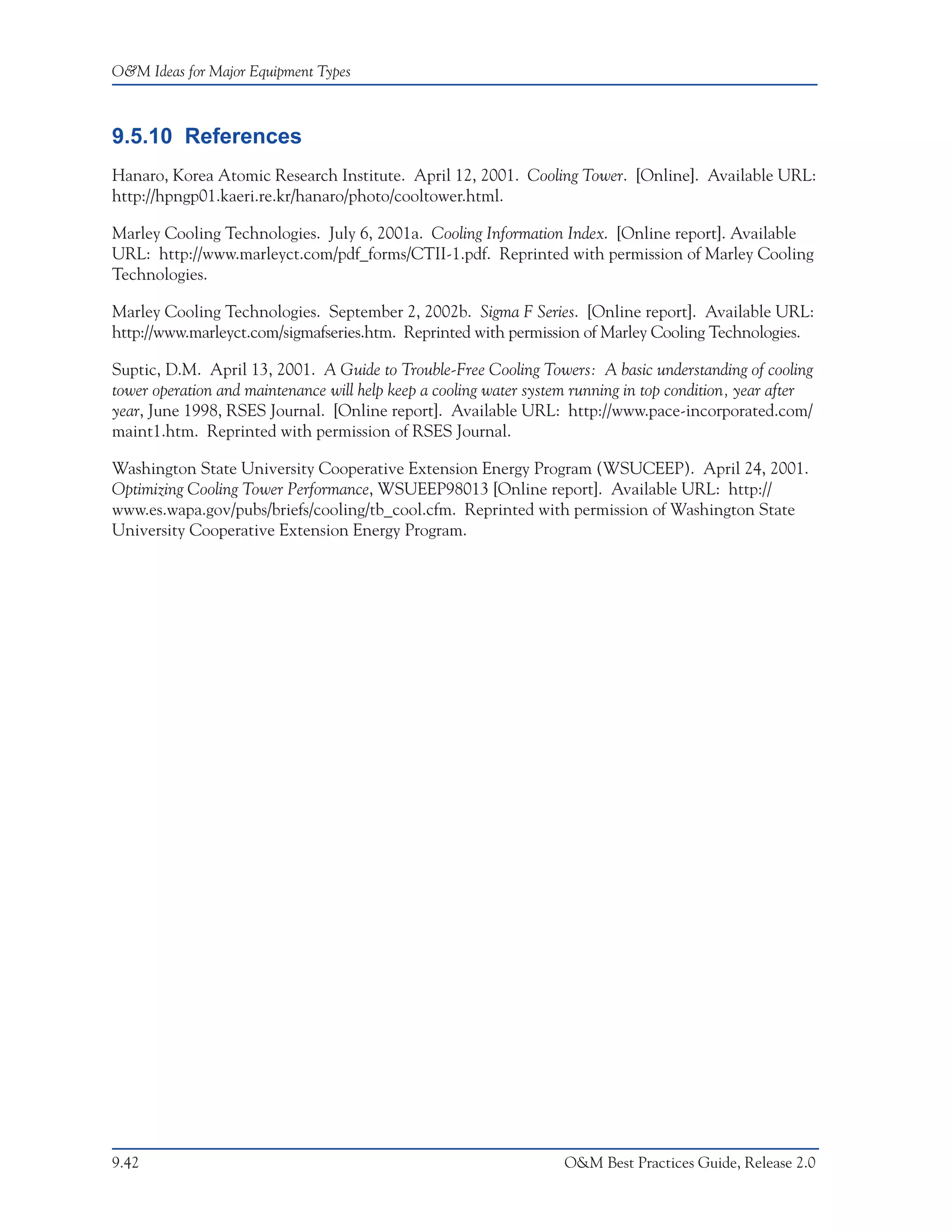 O&M Ideas for Major Equipment Types



9.5.10 References
Hanaro, Korea Atomic Research Institute. April 12, 2001. Cooling Tower. [Online]. Available URL:
http://hpngp01.kaeri.re.kr/hanaro/photo/cooltower.html.

Marley Cooling Technologies. July 6, 2001a. Cooling Information Index. [Online report]. Available
URL: http://www.marleyct.com/pdf_forms/CTII-1.pdf. Reprinted with permission of Marley Cooling
Technologies.

Marley Cooling Technologies. September 2, 2002b. Sigma F Series. [Online report]. Available URL:
http://www.marleyct.com/sigmafseries.htm. Reprinted with permission of Marley Cooling Technologies.

Suptic, D.M. April 13, 2001. A Guide to Trouble-Free Cooling Towers: A basic understanding of cooling
tower operation and maintenance will help keep a cooling water system running in top condition, year after
year, June 1998, RSES Journal. [Online report]. Available URL: http://www.pace-incorporated.com/
maint1.htm. Reprinted with permission of RSES Journal.

Washington State University Cooperative Extension Energy Program (WSUCEEP). April 24, 2001.
Optimizing Cooling Tower Performance, WSUEEP98013 [Online report]. Available URL: http://
www.es.wapa.gov/pubs/briefs/cooling/tb_cool.cfm. Reprinted with permission of Washington State
University Cooperative Extension Energy Program.




9.42                                                                O&M Best Practices Guide, Release 2.0
 