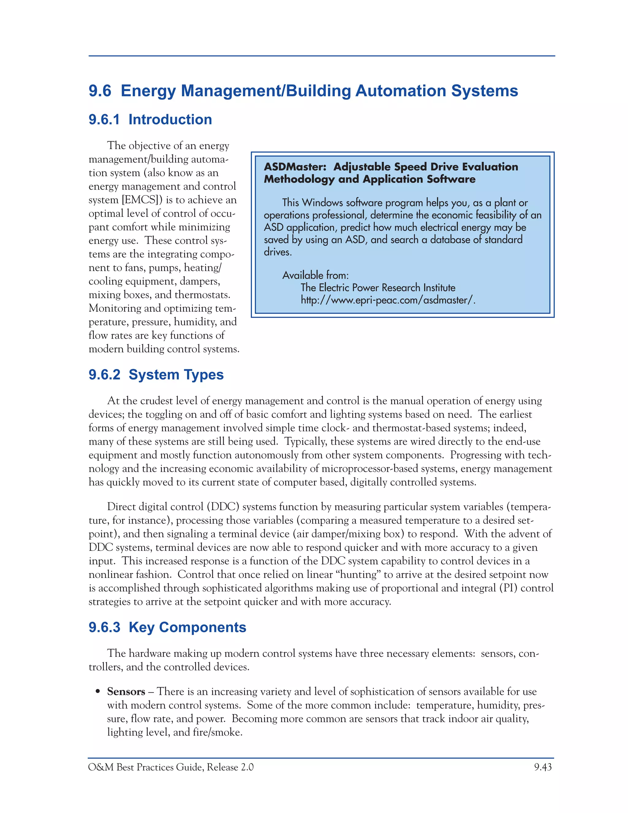 O&M Ideas for Major Equipment Types



9.6 Energy Management/Building Automation Systems
9.6.1 Introduction
    The objective of an energy
management/building automa-
                                        ASDMaster: Adjustable Speed Drive Evaluation
tion system (also know as an
                                        Methodology and Application Software
energy management and control
system [EMCS]) is to achieve an             This Windows software program helps you, as a plant or
optimal level of control of occu-       operations professional, determine the economic feasibility of an
pant comfort while minimizing           ASD application, predict how much electrical energy may be
energy use. These control sys-          saved by using an ASD, and search a database of standard
tems are the integrating compo-         drives.
nent to fans, pumps, heating/
                                            Available from:
cooling equipment, dampers,
                                               The Electric Power Research Institute
mixing boxes, and thermostats.                 http://www.epri-peac.com/asdmaster/.
Monitoring and optimizing tem-
perature, pressure, humidity, and
flow rates are key functions of
modern building control systems.

9.6.2 System Types
    At the crudest level of energy management and control is the manual operation of energy using
devices; the toggling on and off of basic comfort and lighting systems based on need. The earliest
forms of energy management involved simple time clock- and thermostat-based systems; indeed,
many of these systems are still being used. Typically, these systems are wired directly to the end-use
equipment and mostly function autonomously from other system components. Progressing with tech-
nology and the increasing economic availability of microprocessor-based systems, energy management
has quickly moved to its current state of computer based, digitally controlled systems.

     Direct digital control (DDC) systems function by measuring particular system variables (tempera-
ture, for instance), processing those variables (comparing a measured temperature to a desired set-
point), and then signaling a terminal device (air damper/mixing box) to respond. With the advent of
DDC systems, terminal devices are now able to respond quicker and with more accuracy to a given
input. This increased response is a function of the DDC system capability to control devices in a
nonlinear fashion. Control that once relied on linear “hunting” to arrive at the desired setpoint now
is accomplished through sophisticated algorithms making use of proportional and integral (PI) control
strategies to arrive at the setpoint quicker and with more accuracy.

9.6.3 Key Components
     The hardware making up modern control systems have three necessary elements: sensors, con-
trollers, and the controlled devices.

 • Sensors – There is an increasing variety and level of sophistication of sensors available for use
   with modern control systems. Some of the more common include: temperature, humidity, pres-
   sure, flow rate, and power. Becoming more common are sensors that track indoor air quality,
   lighting level, and fire/smoke.


O&M Best Practices Guide, Release 2.0                                                                  9.43
 