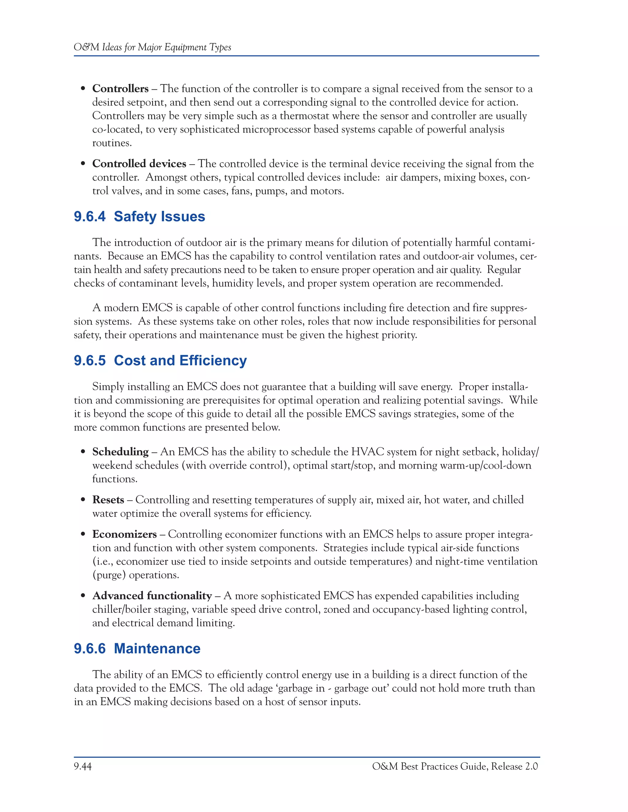 O&M Ideas for Major Equipment Types



 • Controllers – The function of the controller is to compare a signal received from the sensor to a
   desired setpoint, and then send out a corresponding signal to the controlled device for action.
   Controllers may be very simple such as a thermostat where the sensor and controller are usually
   co-located, to very sophisticated microprocessor based systems capable of powerful analysis
   routines.
 • Controlled devices – The controlled device is the terminal device receiving the signal from the
   controller. Amongst others, typical controlled devices include: air dampers, mixing boxes, con-
   trol valves, and in some cases, fans, pumps, and motors.

9.6.4 Safety Issues
    The introduction of outdoor air is the primary means for dilution of potentially harmful contami-
nants. Because an EMCS has the capability to control ventilation rates and outdoor-air volumes, cer-
tain health and safety precautions need to be taken to ensure proper operation and air quality. Regular
checks of contaminant levels, humidity levels, and proper system operation are recommended.

    A modern EMCS is capable of other control functions including fire detection and fire suppres-
sion systems. As these systems take on other roles, roles that now include responsibilities for personal
safety, their operations and maintenance must be given the highest priority.

9.6.5 Cost and Efficiency
      Simply installing an EMCS does not guarantee that a building will save energy. Proper installa-
tion and commissioning are prerequisites for optimal operation and realizing potential savings. While
it is beyond the scope of this guide to detail all the possible EMCS savings strategies, some of the
more common functions are presented below.

 • Scheduling – An EMCS has the ability to schedule the HVAC system for night setback, holiday/
   weekend schedules (with override control), optimal start/stop, and morning warm-up/cool-down
   functions.
 • Resets – Controlling and resetting temperatures of supply air, mixed air, hot water, and chilled
   water optimize the overall systems for efficiency.
 • Economizers – Controlling economizer functions with an EMCS helps to assure proper integra-
   tion and function with other system components. Strategies include typical air-side functions
   (i.e., economizer use tied to inside setpoints and outside temperatures) and night-time ventilation
   (purge) operations.
 • Advanced functionality – A more sophisticated EMCS has expended capabilities including
   chiller/boiler staging, variable speed drive control, zoned and occupancy-based lighting control,
   and electrical demand limiting.

9.6.6 Maintenance
    The ability of an EMCS to efficiently control energy use in a building is a direct function of the
data provided to the EMCS. The old adage ‘garbage in - garbage out’ could not hold more truth than
in an EMCS making decisions based on a host of sensor inputs.




9.44                                                               O&M Best Practices Guide, Release 2.0
 