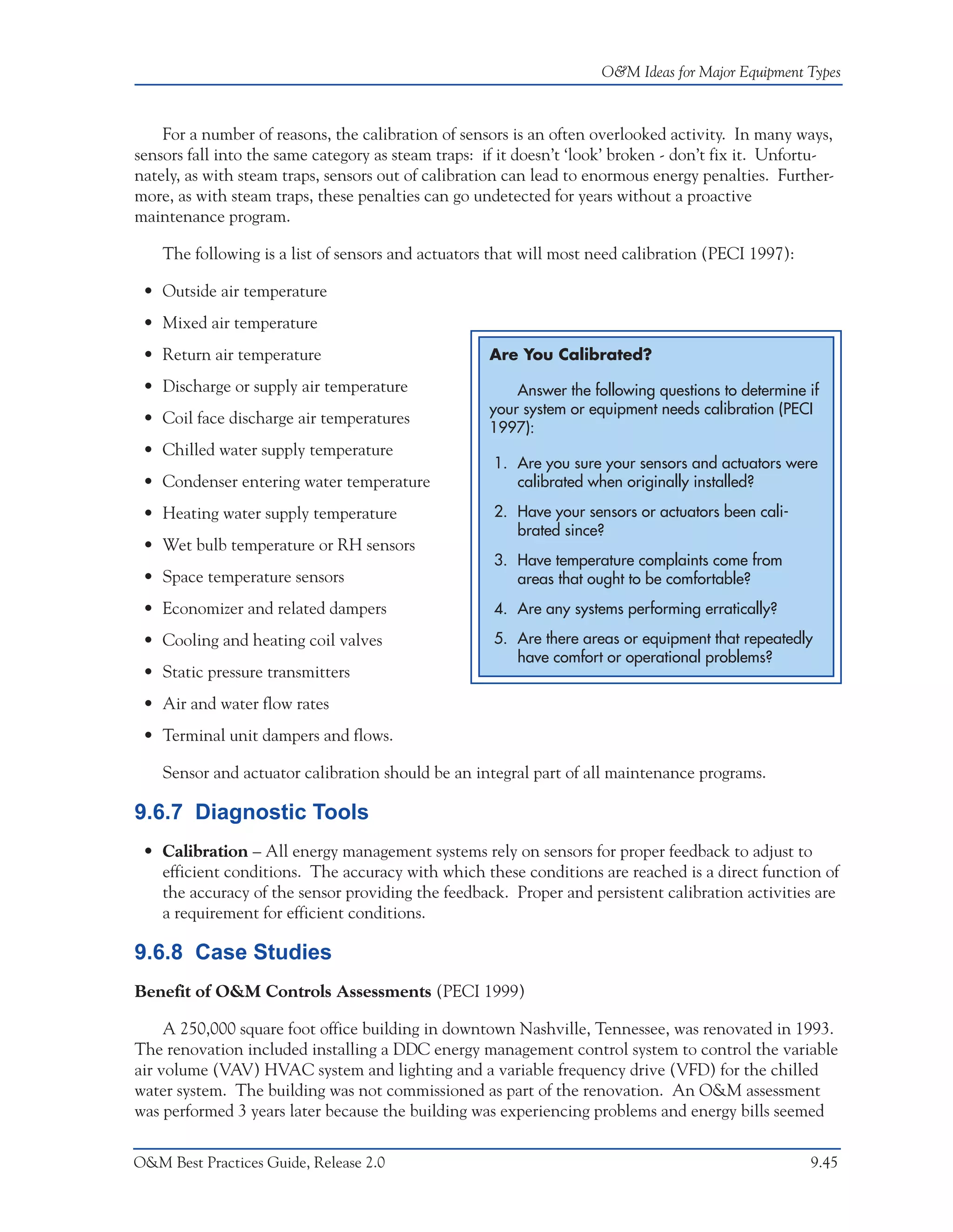 O&M Ideas for Major Equipment Types



    For a number of reasons, the calibration of sensors is an often overlooked activity. In many ways,
sensors fall into the same category as steam traps: if it doesn’t ‘look’ broken - don’t fix it. Unfortu-
nately, as with steam traps, sensors out of calibration can lead to enormous energy penalties. Further-
more, as with steam traps, these penalties can go undetected for years without a proactive
maintenance program.

    The following is a list of sensors and actuators that will most need calibration (PECI 1997):

 • Outside air temperature
 • Mixed air temperature
 • Return air temperature                           Are You Calibrated?

 • Discharge or supply air temperature                  Answer the following questions to determine if
                                                    your system or equipment needs calibration (PECI
 • Coil face discharge air temperatures
                                                    1997):
 • Chilled water supply temperature
                                                     1. Are you sure your sensors and actuators were
 • Condenser entering water temperature                 calibrated when originally installed?

 • Heating water supply temperature                  2. Have your sensors or actuators been cali-
                                                        brated since?
 • Wet bulb temperature or RH sensors
                                                     3. Have temperature complaints come from
 • Space temperature sensors                            areas that ought to be comfortable?
 • Economizer and related dampers                    4. Are any systems performing erratically?

 • Cooling and heating coil valves                   5. Are there areas or equipment that repeatedly
                                                        have comfort or operational problems?
 • Static pressure transmitters
 • Air and water flow rates
 • Terminal unit dampers and flows.

    Sensor and actuator calibration should be an integral part of all maintenance programs.

9.6.7 Diagnostic Tools
 • Calibration – All energy management systems rely on sensors for proper feedback to adjust to
   efficient conditions. The accuracy with which these conditions are reached is a direct function of
   the accuracy of the sensor providing the feedback. Proper and persistent calibration activities are
   a requirement for efficient conditions.

9.6.8 Case Studies
Benefit of O&M Controls Assessments (PECI 1999)

     A 250,000 square foot office building in downtown Nashville, Tennessee, was renovated in 1993.
The renovation included installing a DDC energy management control system to control the variable
air volume (VAV) HVAC system and lighting and a variable frequency drive (VFD) for the chilled
water system. The building was not commissioned as part of the renovation. An O&M assessment
was performed 3 years later because the building was experiencing problems and energy bills seemed

O&M Best Practices Guide, Release 2.0                                                               9.45
 