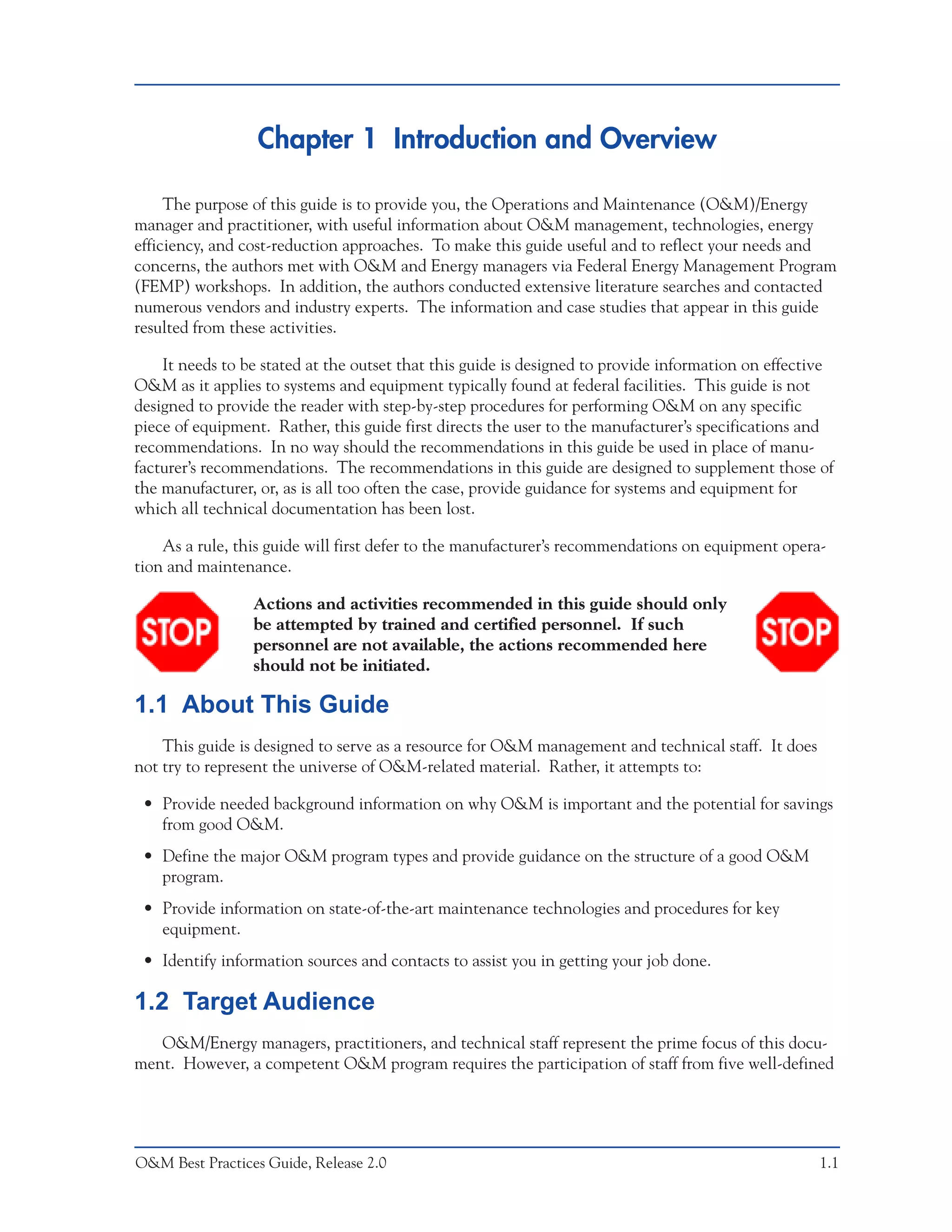 Chapter 1 Introduction and Overview

     The purpose of this guide is to provide you, the Operations and Maintenance (O&M)/Energy
manager and practitioner, with useful information about O&M management, technologies, energy
efficiency, and cost-reduction approaches. To make this guide useful and to reflect your needs and
concerns, the authors met with O&M and Energy managers via Federal Energy Management Program
(FEMP) workshops. In addition, the authors conducted extensive literature searches and contacted
numerous vendors and industry experts. The information and case studies that appear in this guide
resulted from these activities.

    It needs to be stated at the outset that this guide is designed to provide information on effective
O&M as it applies to systems and equipment typically found at federal facilities. This guide is not
designed to provide the reader with step-by-step procedures for performing O&M on any specific
piece of equipment. Rather, this guide first directs the user to the manufacturer’s specifications and
recommendations. In no way should the recommendations in this guide be used in place of manu-
facturer’s recommendations. The recommendations in this guide are designed to supplement those of
the manufacturer, or, as is all too often the case, provide guidance for systems and equipment for
which all technical documentation has been lost.

    As a rule, this guide will first defer to the manufacturer’s recommendations on equipment opera-
tion and maintenance.

                 Actions and activities recommended in this guide should only
                 be attempted by trained and certified personnel. If such
                 personnel are not available, the actions recommended here
                 should not be initiated.

1.1 About This Guide
    This guide is designed to serve as a resource for O&M management and technical staff. It does
not try to represent the universe of O&M-related material. Rather, it attempts to:

 • Provide needed background information on why O&M is important and the potential for savings
   from good O&M.
 • Define the major O&M program types and provide guidance on the structure of a good O&M
   program.
 • Provide information on state-of-the-art maintenance technologies and procedures for key
   equipment.
 • Identify information sources and contacts to assist you in getting your job done.

1.2 Target Audience
   O&M/Energy managers, practitioners, and technical staff represent the prime focus of this docu-
ment. However, a competent O&M program requires the participation of staff from five well-defined




O&M Best Practices Guide, Release 2.0                                                               1.1
 