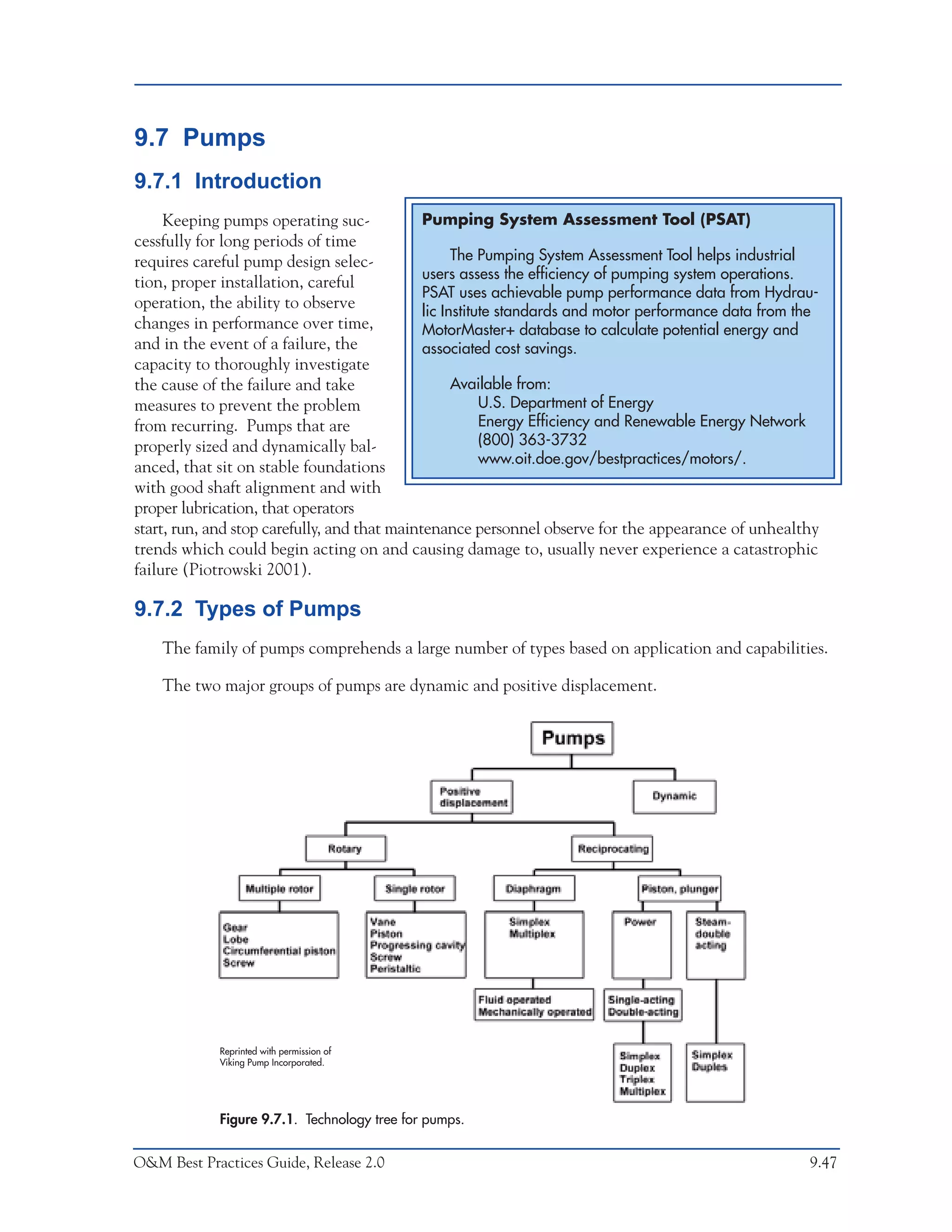 O&M Ideas for Major Equipment Types



9.7 Pumps
9.7.1 Introduction
     Keeping pumps operating suc-             Pumping System Assessment Tool (PSAT)
cessfully for long periods of time
requires careful pump design selec-                 The Pumping System Assessment Tool helps industrial
                                              users assess the efficiency of pumping system operations.
tion, proper installation, careful
                                              PSAT uses achievable pump performance data from Hydrau-
operation, the ability to observe             lic Institute standards and motor performance data from the
changes in performance over time,             MotorMaster+ database to calculate potential energy and
and in the event of a failure, the            associated cost savings.
capacity to thoroughly investigate
the cause of the failure and take                   Available from:
measures to prevent the problem                          U.S. Department of Energy
from recurring. Pumps that are                           Energy Efficiency and Renewable Energy Network
properly sized and dynamically bal-                      (800) 363-3732
                                                         www.oit.doe.gov/bestpractices/motors/.
anced, that sit on stable foundations
with good shaft alignment and with
proper lubrication, that operators
start, run, and stop carefully, and that maintenance personnel observe for the appearance of unhealthy
trends which could begin acting on and causing damage to, usually never experience a catastrophic
failure (Piotrowski 2001).

9.7.2 Types of Pumps
    The family of pumps comprehends a large number of types based on application and capabilities.

    The two major groups of pumps are dynamic and positive displacement.




             Reprinted with permission of
             Viking Pump Incorporated.




             Figure 9.7.1. Technology tree for pumps.


O&M Best Practices Guide, Release 2.0                                                                  9.47
 