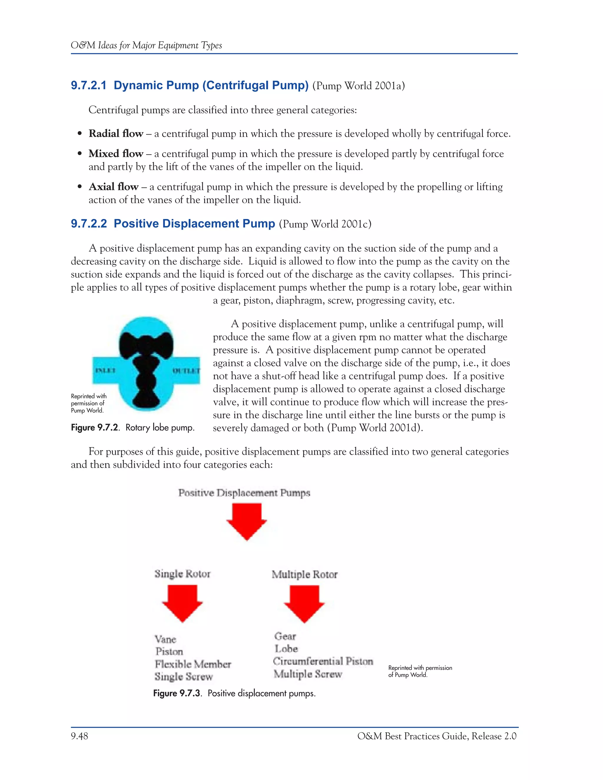 O&M Ideas for Major Equipment Types



9.7.2.1 Dynamic Pump (Centrifugal Pump) (Pump World 2001a)

       Centrifugal pumps are classified into three general categories:

  • Radial flow – a centrifugal pump in which the pressure is developed wholly by centrifugal force.
  • Mixed flow – a centrifugal pump in which the pressure is developed partly by centrifugal force
    and partly by the lift of the vanes of the impeller on the liquid.
  • Axial flow – a centrifugal pump in which the pressure is developed by the propelling or lifting
    action of the vanes of the impeller on the liquid.

9.7.2.2 Positive Displacement Pump (Pump World 2001c)

    A positive displacement pump has an expanding cavity on the suction side of the pump and a
decreasing cavity on the discharge side. Liquid is allowed to flow into the pump as the cavity on the
suction side expands and the liquid is forced out of the discharge as the cavity collapses. This princi-
ple applies to all types of positive displacement pumps whether the pump is a rotary lobe, gear within
                                    a gear, piston, diaphragm, screw, progressing cavity, etc.

                                         A positive displacement pump, unlike a centrifugal pump, will
                                     produce the same flow at a given rpm no matter what the discharge
                                     pressure is. A positive displacement pump cannot be operated
                                     against a closed valve on the discharge side of the pump, i.e., it does
                                     not have a shut-off head like a centrifugal pump does. If a positive
                                     displacement pump is allowed to operate against a closed discharge
Reprinted with
permission of                        valve, it will continue to produce flow which will increase the pres-
Pump World.
                                     sure in the discharge line until either the line bursts or the pump is
Figure 9.7.2. Rotary lobe pump.      severely damaged or both (Pump World 2001d).

    For purposes of this guide, positive displacement pumps are classified into two general categories
and then subdivided into four categories each:




                                                                                Reprinted with permission
                                                                                of Pump World.


                      Figure 9.7.3. Positive displacement pumps.



9.48                                                                     O&M Best Practices Guide, Release 2.0
 
