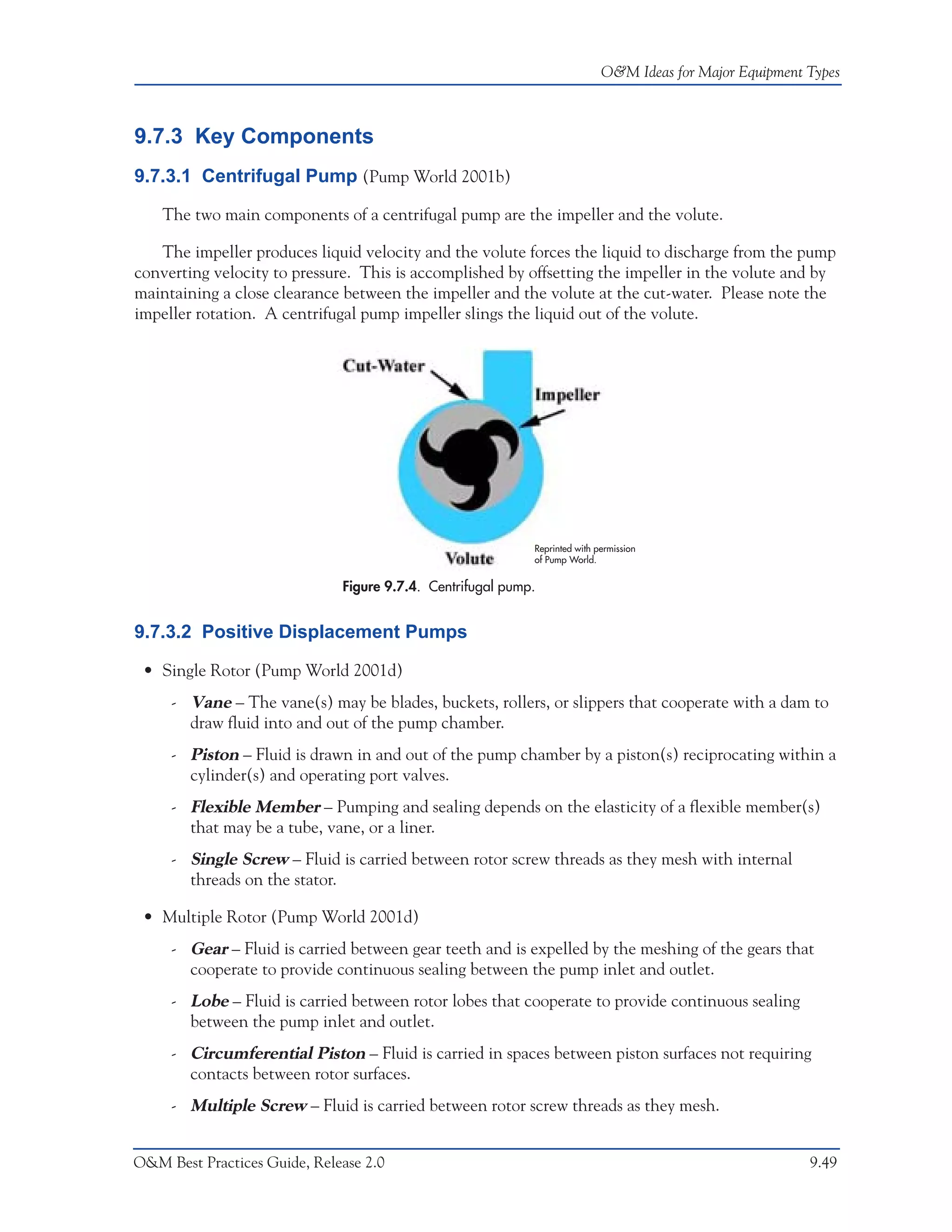 O&M Ideas for Major Equipment Types



9.7.3 Key Components
9.7.3.1 Centrifugal Pump (Pump World 2001b)

    The two main components of a centrifugal pump are the impeller and the volute.

   The impeller produces liquid velocity and the volute forces the liquid to discharge from the pump
converting velocity to pressure. This is accomplished by offsetting the impeller in the volute and by
maintaining a close clearance between the impeller and the volute at the cut-water. Please note the
impeller rotation. A centrifugal pump impeller slings the liquid out of the volute.




                                                            Reprinted with permission
                                                            of Pump World.


                              Figure 9.7.4. Centrifugal pump.


9.7.3.2 Positive Displacement Pumps

 • Single Rotor (Pump World 2001d)
     - Vane – The vane(s) may be blades, buckets, rollers, or slippers that cooperate with a dam to
       draw fluid into and out of the pump chamber.
     - Piston – Fluid is drawn in and out of the pump chamber by a piston(s) reciprocating within a
       cylinder(s) and operating port valves.
     - Flexible Member – Pumping and sealing depends on the elasticity of a flexible member(s)
       that may be a tube, vane, or a liner.
     - Single Screw – Fluid is carried between rotor screw threads as they mesh with internal
       threads on the stator.

 • Multiple Rotor (Pump World 2001d)
     - Gear – Fluid is carried between gear teeth and is expelled by the meshing of the gears that
       cooperate to provide continuous sealing between the pump inlet and outlet.
     - Lobe – Fluid is carried between rotor lobes that cooperate to provide continuous sealing
       between the pump inlet and outlet.
     - Circumferential Piston – Fluid is carried in spaces between piston surfaces not requiring
       contacts between rotor surfaces.
     - Multiple Screw – Fluid is carried between rotor screw threads as they mesh.


O&M Best Practices Guide, Release 2.0                                                                     9.49
 