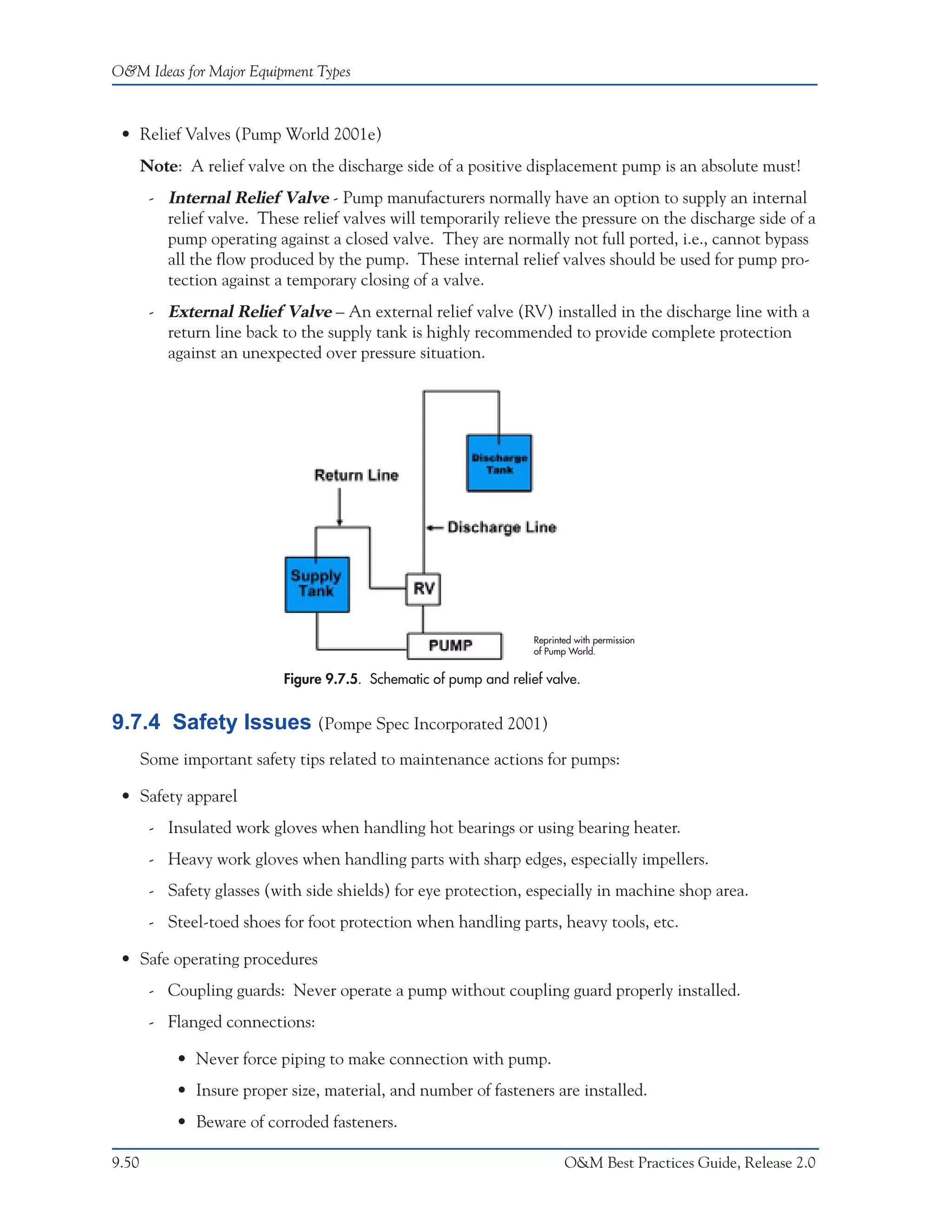 O&M Ideas for Major Equipment Types



 • Relief Valves (Pump World 2001e)
       Note: A relief valve on the discharge side of a positive displacement pump is an absolute must!
        - Internal Relief Valve - Pump manufacturers normally have an option to supply an internal
          relief valve. These relief valves will temporarily relieve the pressure on the discharge side of a
          pump operating against a closed valve. They are normally not full ported, i.e., cannot bypass
          all the flow produced by the pump. These internal relief valves should be used for pump pro-
          tection against a temporary closing of a valve.
        - External Relief Valve – An external relief valve (RV) installed in the discharge line with a
          return line back to the supply tank is highly recommended to provide complete protection
          against an unexpected over pressure situation.




                                                                     Reprinted with permission
                                                                     of Pump World.


                            Figure 9.7.5. Schematic of pump and relief valve.


9.7.4 Safety Issues (Pompe Spec Incorporated 2001)
       Some important safety tips related to maintenance actions for pumps:

 • Safety apparel
        - Insulated work gloves when handling hot bearings or using bearing heater.
        - Heavy work gloves when handling parts with sharp edges, especially impellers.
        - Safety glasses (with side shields) for eye protection, especially in machine shop area.
        - Steel-toed shoes for foot protection when handling parts, heavy tools, etc.

 • Safe operating procedures
        - Coupling guards: Never operate a pump without coupling guard properly installed.
        - Flanged connections:

            • Never force piping to make connection with pump.
            • Insure proper size, material, and number of fasteners are installed.
            • Beware of corroded fasteners.

9.50                                                                        O&M Best Practices Guide, Release 2.0
 