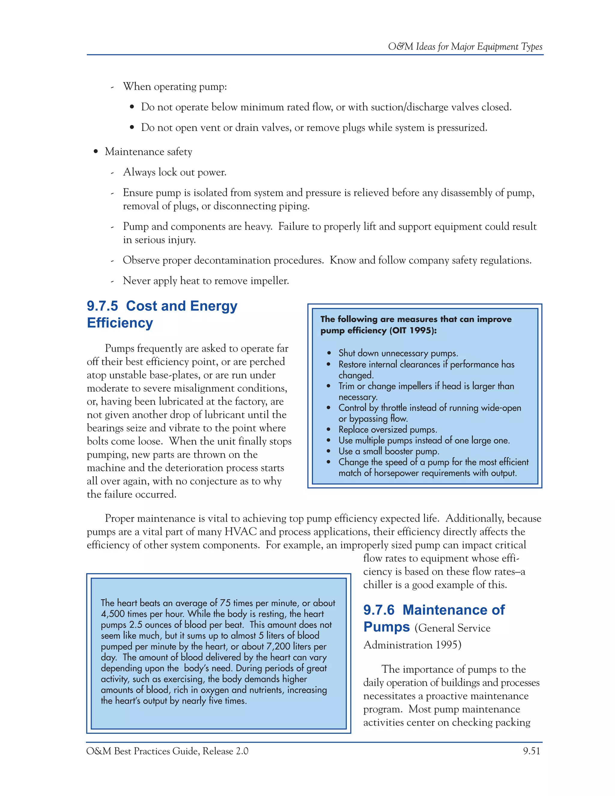O&M Ideas for Major Equipment Types



     - When operating pump:
         • Do not operate below minimum rated flow, or with suction/discharge valves closed.
         • Do not open vent or drain valves, or remove plugs while system is pressurized.

 • Maintenance safety
     - Always lock out power.
     - Ensure pump is isolated from system and pressure is relieved before any disassembly of pump,
       removal of plugs, or disconnecting piping.
     - Pump and components are heavy. Failure to properly lift and support equipment could result
       in serious injury.
     - Observe proper decontamination procedures. Know and follow company safety regulations.
     - Never apply heat to remove impeller.

9.7.5 Cost and Energy
                                                          The following are measures that can improve
Efficiency                                                pump efficiency (OIT 1995):

     Pumps frequently are asked to operate far             • Shut down unnecessary pumps.
off their best efficiency point, or are perched            • Restore internal clearances if performance has
atop unstable base-plates, or are run under                  changed.
moderate to severe misalignment conditions,                • Trim or change impellers if head is larger than
                                                             necessary.
or, having been lubricated at the factory, are
                                                           • Control by throttle instead of running wide-open
not given another drop of lubricant until the                or bypassing flow.
bearings seize and vibrate to the point where              • Replace oversized pumps.
bolts come loose. When the unit finally stops              • Use multiple pumps instead of one large one.
pumping, new parts are thrown on the                       • Use a small booster pump.
                                                           • Change the speed of a pump for the most efficient
machine and the deterioration process starts                 match of horsepower requirements with output.
all over again, with no conjecture as to why
the failure occurred.

     Proper maintenance is vital to achieving top pump efficiency expected life. Additionally, because
pumps are a vital part of many HVAC and process applications, their efficiency directly affects the
efficiency of other system components. For example, an improperly sized pump can impact critical
                                                              flow rates to equipment whose effi-
                                                              ciency is based on these flow rates–a
                                                              chiller is a good example of this.
   The heart beats an average of 75 times per minute, or about
   4,500 times per hour. While the body is resting, the heart       9.7.6 Maintenance of
   pumps 2.5 ounces of blood per beat. This amount does not         Pumps (General Service
   seem like much, but it sums up to almost 5 liters of blood
   pumped per minute by the heart, or about 7,200 liters per        Administration 1995)
   day. The amount of blood delivered by the heart can vary
   depending upon the body’s need. During periods of great              The importance of pumps to the
   activity, such as exercising, the body demands higher            daily operation of buildings and processes
   amounts of blood, rich in oxygen and nutrients, increasing
   the heart’s output by nearly five times.
                                                                    necessitates a proactive maintenance
                                                                    program. Most pump maintenance
                                                                    activities center on checking packing

O&M Best Practices Guide, Release 2.0                                                                       9.51
 