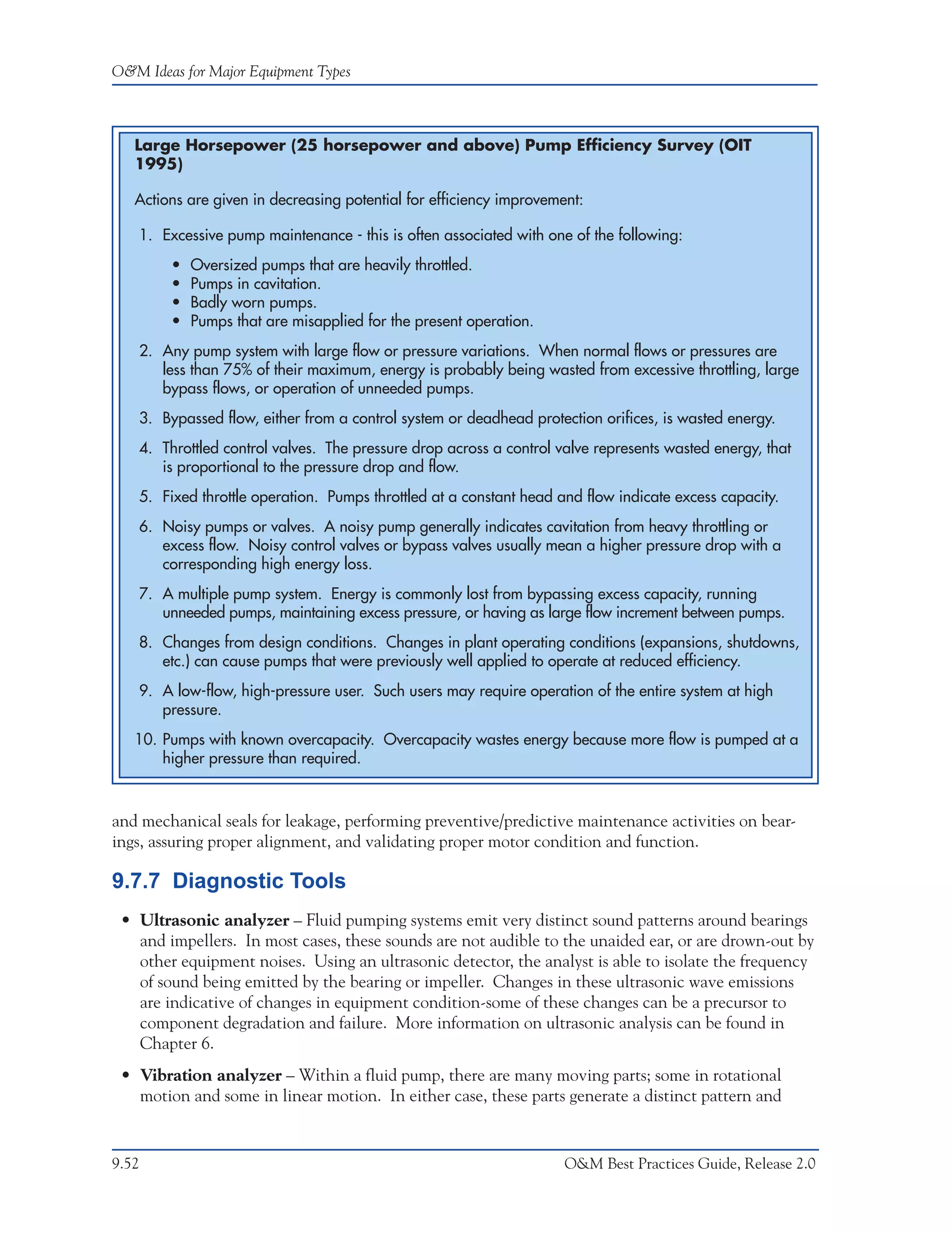 O&M Ideas for Major Equipment Types



   Large Horsepower (25 horsepower and above) Pump Efficiency Survey (OIT
   1995)

   Actions are given in decreasing potential for efficiency improvement:

   1. Excessive pump maintenance - this is often associated with one of the following:
        •   Oversized pumps that are heavily throttled.
        •   Pumps in cavitation.
        •   Badly worn pumps.
        •   Pumps that are misapplied for the present operation.
   2. Any pump system with large flow or pressure variations. When normal flows or pressures are
      less than 75% of their maximum, energy is probably being wasted from excessive throttling, large
      bypass flows, or operation of unneeded pumps.
   3. Bypassed flow, either from a control system or deadhead protection orifices, is wasted energy.
   4. Throttled control valves. The pressure drop across a control valve represents wasted energy, that
      is proportional to the pressure drop and flow.
   5. Fixed throttle operation. Pumps throttled at a constant head and flow indicate excess capacity.
   6. Noisy pumps or valves. A noisy pump generally indicates cavitation from heavy throttling or
      excess flow. Noisy control valves or bypass valves usually mean a higher pressure drop with a
      corresponding high energy loss.
   7. A multiple pump system. Energy is commonly lost from bypassing excess capacity, running
      unneeded pumps, maintaining excess pressure, or having as large flow increment between pumps.
   8. Changes from design conditions. Changes in plant operating conditions (expansions, shutdowns,
      etc.) can cause pumps that were previously well applied to operate at reduced efficiency.
   9. A low-flow, high-pressure user. Such users may require operation of the entire system at high
      pressure.
   10. Pumps with known overcapacity. Overcapacity wastes energy because more flow is pumped at a
       higher pressure than required.



and mechanical seals for leakage, performing preventive/predictive maintenance activities on bear-
ings, assuring proper alignment, and validating proper motor condition and function.

9.7.7 Diagnostic Tools
 • Ultrasonic analyzer – Fluid pumping systems emit very distinct sound patterns around bearings
   and impellers. In most cases, these sounds are not audible to the unaided ear, or are drown-out by
   other equipment noises. Using an ultrasonic detector, the analyst is able to isolate the frequency
   of sound being emitted by the bearing or impeller. Changes in these ultrasonic wave emissions
   are indicative of changes in equipment condition-some of these changes can be a precursor to
   component degradation and failure. More information on ultrasonic analysis can be found in
   Chapter 6.
 • Vibration analyzer – Within a fluid pump, there are many moving parts; some in rotational
   motion and some in linear motion. In either case, these parts generate a distinct pattern and


9.52                                                                 O&M Best Practices Guide, Release 2.0
 