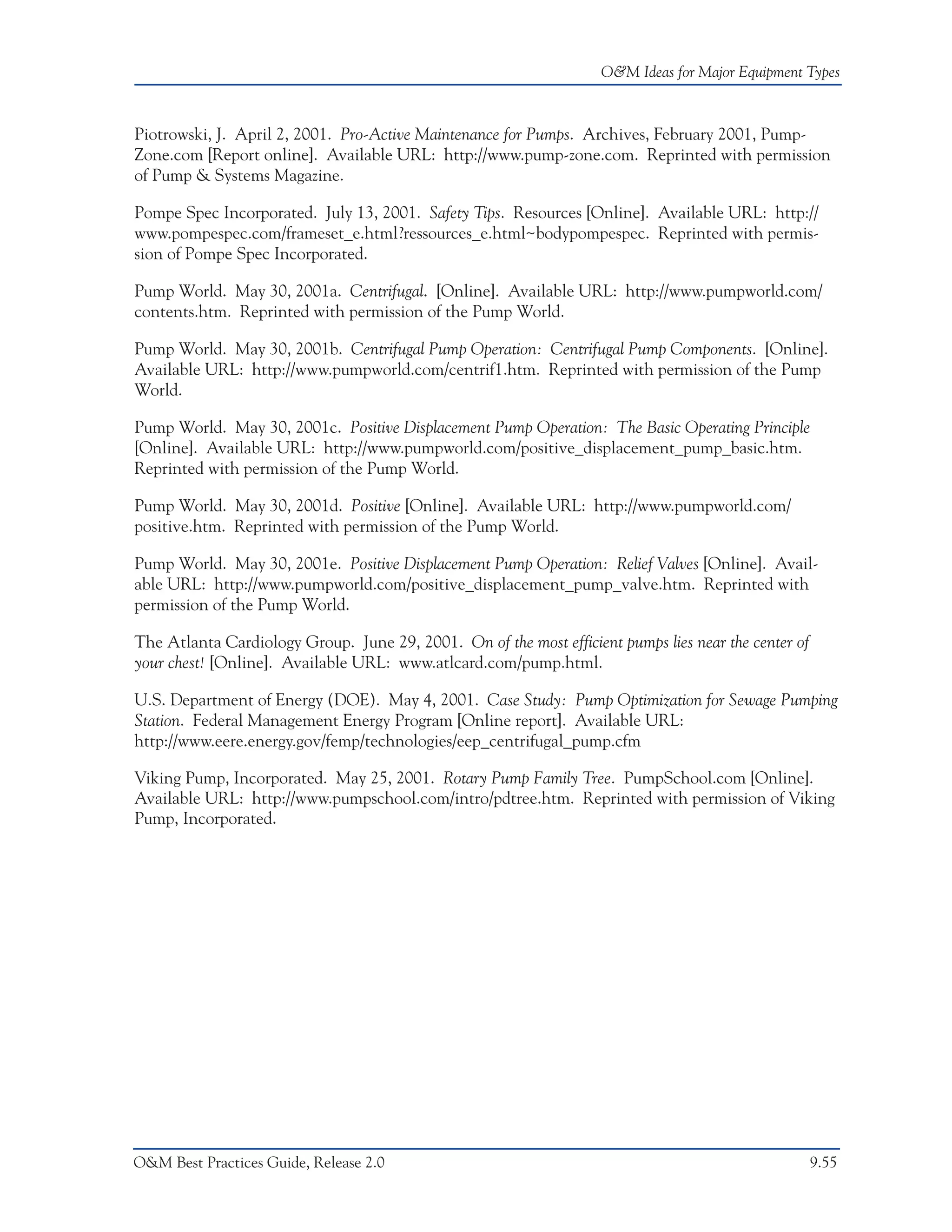 O&M Ideas for Major Equipment Types



Piotrowski, J. April 2, 2001. Pro-Active Maintenance for Pumps. Archives, February 2001, Pump-
Zone.com [Report online]. Available URL: http://www.pump-zone.com. Reprinted with permission
of Pump & Systems Magazine.

Pompe Spec Incorporated. July 13, 2001. Safety Tips. Resources [Online]. Available URL: http://
www.pompespec.com/frameset_e.html?ressources_e.html~bodypompespec. Reprinted with permis-
sion of Pompe Spec Incorporated.

Pump World. May 30, 2001a. Centrifugal. [Online]. Available URL: http://www.pumpworld.com/
contents.htm. Reprinted with permission of the Pump World.

Pump World. May 30, 2001b. Centrifugal Pump Operation: Centrifugal Pump Components. [Online].
Available URL: http://www.pumpworld.com/centrif1.htm. Reprinted with permission of the Pump
World.

Pump World. May 30, 2001c. Positive Displacement Pump Operation: The Basic Operating Principle
[Online]. Available URL: http://www.pumpworld.com/positive_displacement_pump_basic.htm.
Reprinted with permission of the Pump World.

Pump World. May 30, 2001d. Positive [Online]. Available URL: http://www.pumpworld.com/
positive.htm. Reprinted with permission of the Pump World.

Pump World. May 30, 2001e. Positive Displacement Pump Operation: Relief Valves [Online]. Avail-
able URL: http://www.pumpworld.com/positive_displacement_pump_valve.htm. Reprinted with
permission of the Pump World.

The Atlanta Cardiology Group. June 29, 2001. On of the most efficient pumps lies near the center of
your chest! [Online]. Available URL: www.atlcard.com/pump.html.

U.S. Department of Energy (DOE). May 4, 2001. Case Study: Pump Optimization for Sewage Pumping
Station. Federal Management Energy Program [Online report]. Available URL:
http://www.eere.energy.gov/femp/technologies/eep_centrifugal_pump.cfm

Viking Pump, Incorporated. May 25, 2001. Rotary Pump Family Tree. PumpSchool.com [Online].
Available URL: http://www.pumpschool.com/intro/pdtree.htm. Reprinted with permission of Viking
Pump, Incorporated.




O&M Best Practices Guide, Release 2.0                                                                 9.55
 