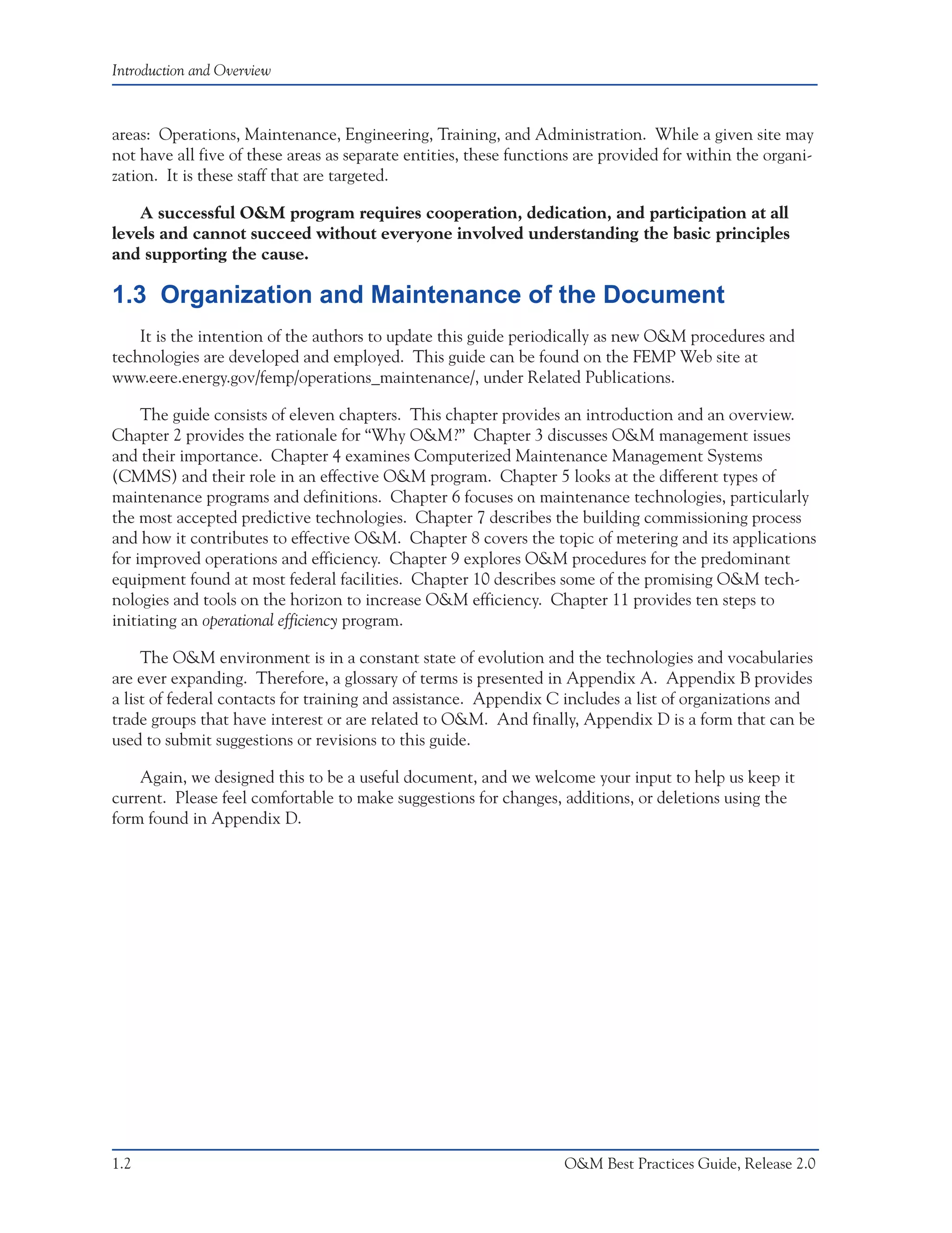 Introduction and Overview



areas: Operations, Maintenance, Engineering, Training, and Administration. While a given site may
not have all five of these areas as separate entities, these functions are provided for within the organi-
zation. It is these staff that are targeted.

    A successful O&M program requires cooperation, dedication, and participation at all
levels and cannot succeed without everyone involved understanding the basic principles
and supporting the cause.

1.3 Organization and Maintenance of the Document
    It is the intention of the authors to update this guide periodically as new O&M procedures and
technologies are developed and employed. This guide can be found on the FEMP Web site at
www.eere.energy.gov/femp/operations_maintenance/, under Related Publications.

     The guide consists of eleven chapters. This chapter provides an introduction and an overview.
Chapter 2 provides the rationale for “Why O&M?” Chapter 3 discusses O&M management issues
and their importance. Chapter 4 examines Computerized Maintenance Management Systems
(CMMS) and their role in an effective O&M program. Chapter 5 looks at the different types of
maintenance programs and definitions. Chapter 6 focuses on maintenance technologies, particularly
the most accepted predictive technologies. Chapter 7 describes the building commissioning process
and how it contributes to effective O&M. Chapter 8 covers the topic of metering and its applications
for improved operations and efficiency. Chapter 9 explores O&M procedures for the predominant
equipment found at most federal facilities. Chapter 10 describes some of the promising O&M tech-
nologies and tools on the horizon to increase O&M efficiency. Chapter 11 provides ten steps to
initiating an operational efficiency program.

     The O&M environment is in a constant state of evolution and the technologies and vocabularies
are ever expanding. Therefore, a glossary of terms is presented in Appendix A. Appendix B provides
a list of federal contacts for training and assistance. Appendix C includes a list of organizations and
trade groups that have interest or are related to O&M. And finally, Appendix D is a form that can be
used to submit suggestions or revisions to this guide.

    Again, we designed this to be a useful document, and we welcome your input to help us keep it
current. Please feel comfortable to make suggestions for changes, additions, or deletions using the
form found in Appendix D.




1.2                                                                 O&M Best Practices Guide, Release 2.0
 
