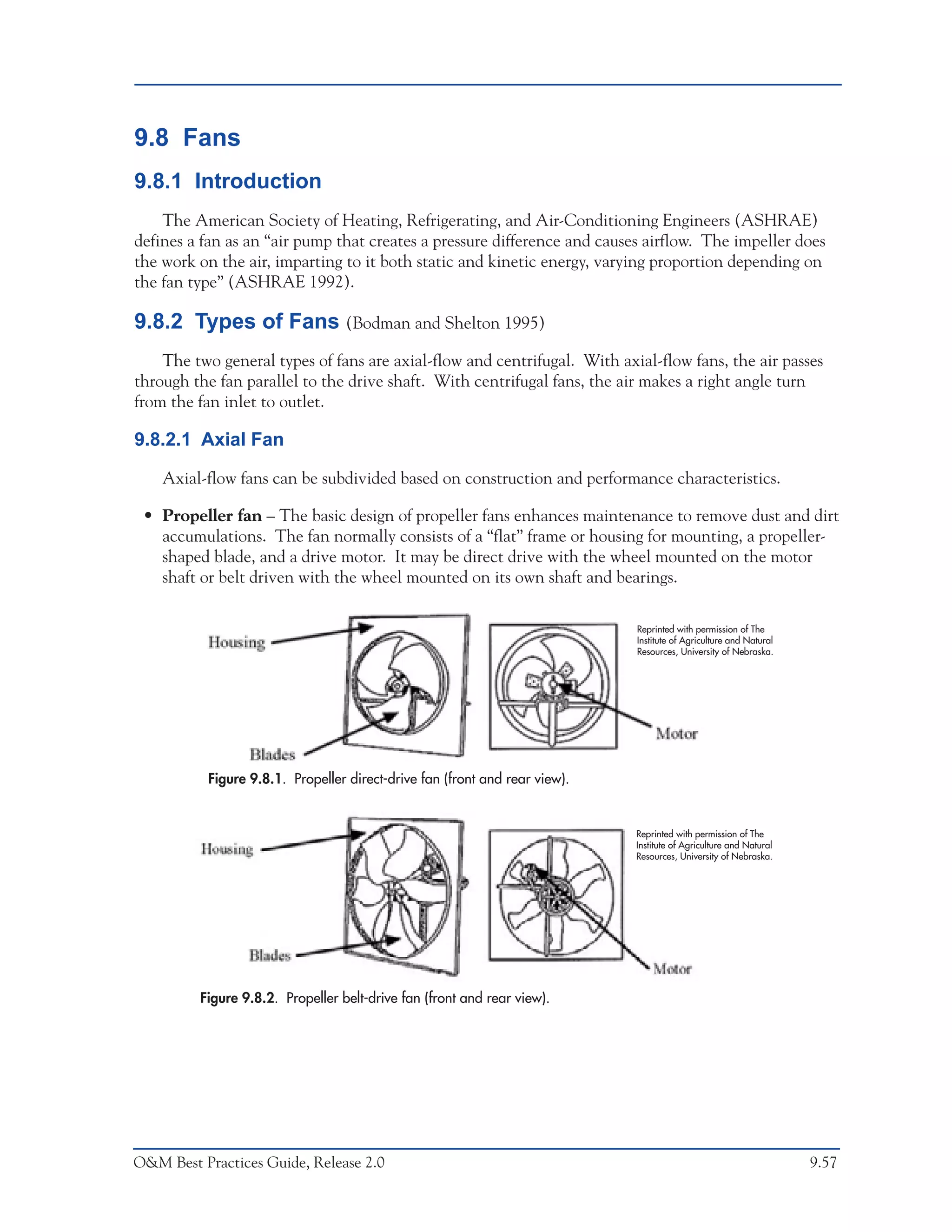 O&M Ideas for Major Equipment Types



9.8 Fans
9.8.1 Introduction
    The American Society of Heating, Refrigerating, and Air-Conditioning Engineers (ASHRAE)
defines a fan as an “air pump that creates a pressure difference and causes airflow. The impeller does
the work on the air, imparting to it both static and kinetic energy, varying proportion depending on
the fan type” (ASHRAE 1992).

9.8.2 Types of Fans (Bodman and Shelton 1995)
    The two general types of fans are axial-flow and centrifugal. With axial-flow fans, the air passes
through the fan parallel to the drive shaft. With centrifugal fans, the air makes a right angle turn
from the fan inlet to outlet.

9.8.2.1 Axial Fan

    Axial-flow fans can be subdivided based on construction and performance characteristics.

 • Propeller fan – The basic design of propeller fans enhances maintenance to remove dust and dirt
   accumulations. The fan normally consists of a “flat” frame or housing for mounting, a propeller-
   shaped blade, and a drive motor. It may be direct drive with the wheel mounted on the motor
   shaft or belt driven with the wheel mounted on its own shaft and bearings.

                                                                                  Reprinted with permission of The
                                                                                  Institute of Agriculture and Natural
                                                                                  Resources, University of Nebraska.




           Figure 9.8.1. Propeller direct-drive fan (front and rear view).


                                                                                  Reprinted with permission of The
                                                                                  Institute of Agriculture and Natural
                                                                                  Resources, University of Nebraska.




         Figure 9.8.2. Propeller belt-drive fan (front and rear view).




O&M Best Practices Guide, Release 2.0                                                                                    9.57
 