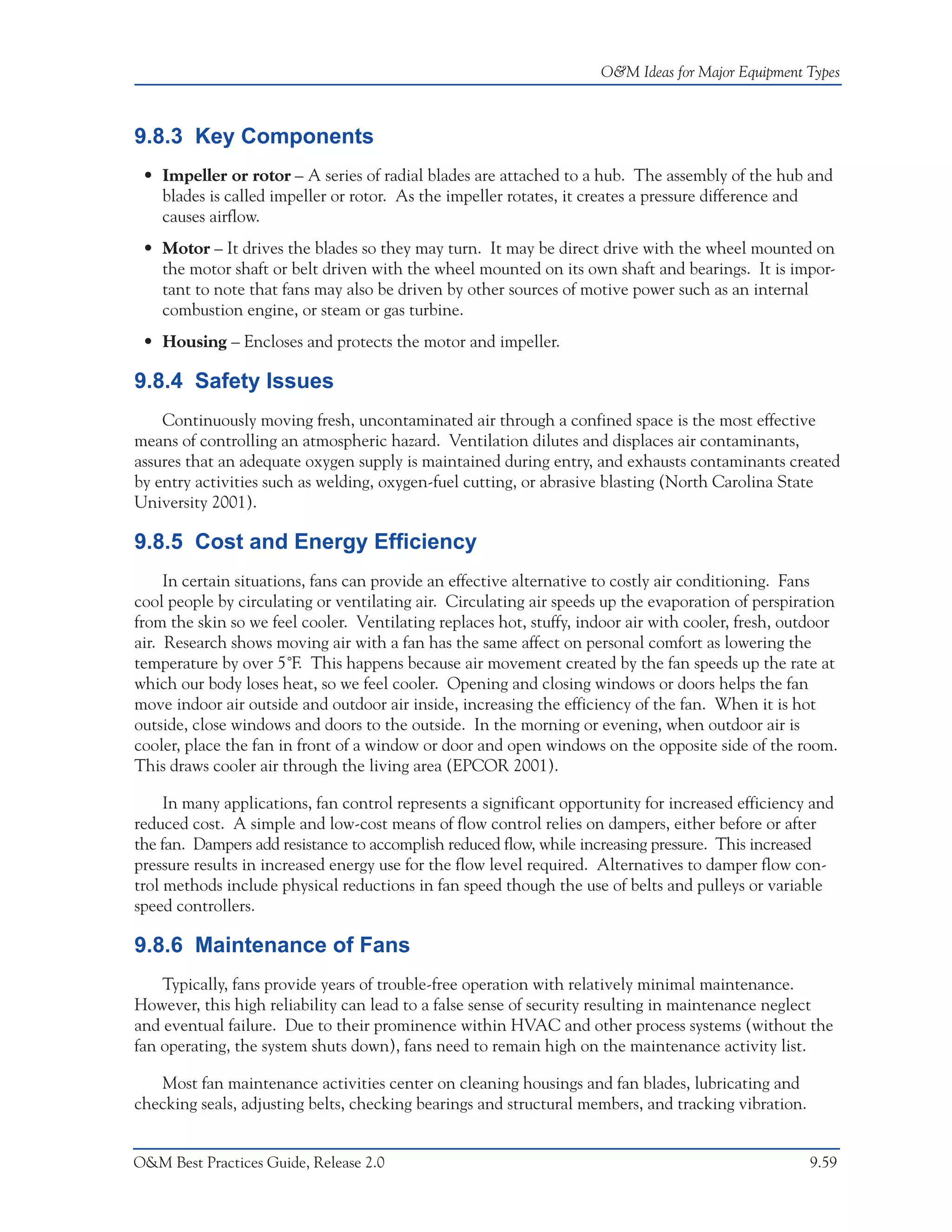 O&M Ideas for Major Equipment Types



9.8.3 Key Components
 • Impeller or rotor – A series of radial blades are attached to a hub. The assembly of the hub and
   blades is called impeller or rotor. As the impeller rotates, it creates a pressure difference and
   causes airflow.
 • Motor – It drives the blades so they may turn. It may be direct drive with the wheel mounted on
   the motor shaft or belt driven with the wheel mounted on its own shaft and bearings. It is impor-
   tant to note that fans may also be driven by other sources of motive power such as an internal
   combustion engine, or steam or gas turbine.
 • Housing – Encloses and protects the motor and impeller.

9.8.4 Safety Issues
    Continuously moving fresh, uncontaminated air through a confined space is the most effective
means of controlling an atmospheric hazard. Ventilation dilutes and displaces air contaminants,
assures that an adequate oxygen supply is maintained during entry, and exhausts contaminants created
by entry activities such as welding, oxygen-fuel cutting, or abrasive blasting (North Carolina State
University 2001).

9.8.5 Cost and Energy Efficiency
     In certain situations, fans can provide an effective alternative to costly air conditioning. Fans
cool people by circulating or ventilating air. Circulating air speeds up the evaporation of perspiration
from the skin so we feel cooler. Ventilating replaces hot, stuffy, indoor air with cooler, fresh, outdoor
air. Research shows moving air with a fan has the same affect on personal comfort as lowering the
temperature by over 5˚F. This happens because air movement created by the fan speeds up the rate at
which our body loses heat, so we feel cooler. Opening and closing windows or doors helps the fan
move indoor air outside and outdoor air inside, increasing the efficiency of the fan. When it is hot
outside, close windows and doors to the outside. In the morning or evening, when outdoor air is
cooler, place the fan in front of a window or door and open windows on the opposite side of the room.
This draws cooler air through the living area (EPCOR 2001).

     In many applications, fan control represents a significant opportunity for increased efficiency and
reduced cost. A simple and low-cost means of flow control relies on dampers, either before or after
the fan. Dampers add resistance to accomplish reduced flow, while increasing pressure. This increased
pressure results in increased energy use for the flow level required. Alternatives to damper flow con-
trol methods include physical reductions in fan speed though the use of belts and pulleys or variable
speed controllers.

9.8.6 Maintenance of Fans
    Typically, fans provide years of trouble-free operation with relatively minimal maintenance.
However, this high reliability can lead to a false sense of security resulting in maintenance neglect
and eventual failure. Due to their prominence within HVAC and other process systems (without the
fan operating, the system shuts down), fans need to remain high on the maintenance activity list.

   Most fan maintenance activities center on cleaning housings and fan blades, lubricating and
checking seals, adjusting belts, checking bearings and structural members, and tracking vibration.


O&M Best Practices Guide, Release 2.0                                                                9.59
 