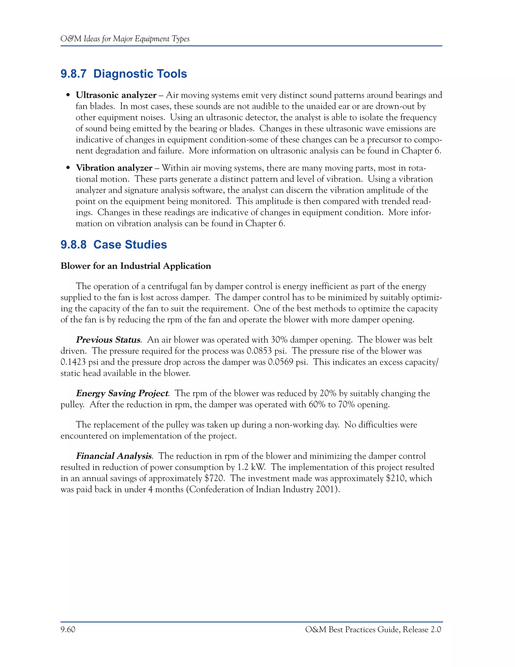 O&M Ideas for Major Equipment Types



9.8.7 Diagnostic Tools
 • Ultrasonic analyzer – Air moving systems emit very distinct sound patterns around bearings and
   fan blades. In most cases, these sounds are not audible to the unaided ear or are drown-out by
   other equipment noises. Using an ultrasonic detector, the analyst is able to isolate the frequency
   of sound being emitted by the bearing or blades. Changes in these ultrasonic wave emissions are
   indicative of changes in equipment condition-some of these changes can be a precursor to compo-
   nent degradation and failure. More information on ultrasonic analysis can be found in Chapter 6.
 • Vibration analyzer – Within air moving systems, there are many moving parts, most in rota-
   tional motion. These parts generate a distinct pattern and level of vibration. Using a vibration
   analyzer and signature analysis software, the analyst can discern the vibration amplitude of the
   point on the equipment being monitored. This amplitude is then compared with trended read-
   ings. Changes in these readings are indicative of changes in equipment condition. More infor-
   mation on vibration analysis can be found in Chapter 6.

9.8.8 Case Studies
Blower for an Industrial Application

    The operation of a centrifugal fan by damper control is energy inefficient as part of the energy
supplied to the fan is lost across damper. The damper control has to be minimized by suitably optimiz-
ing the capacity of the fan to suit the requirement. One of the best methods to optimize the capacity
of the fan is by reducing the rpm of the fan and operate the blower with more damper opening.

     Previous Status. An air blower was operated with 30% damper opening. The blower was belt
driven. The pressure required for the process was 0.0853 psi. The pressure rise of the blower was
0.1423 psi and the pressure drop across the damper was 0.0569 psi. This indicates an excess capacity/
static head available in the blower.

    Energy Saving Project. The rpm of the blower was reduced by 20% by suitably changing the
pulley. After the reduction in rpm, the damper was operated with 60% to 70% opening.

   The replacement of the pulley was taken up during a non-working day. No difficulties were
encountered on implementation of the project.

    Financial Analysis. The reduction in rpm of the blower and minimizing the damper control
resulted in reduction of power consumption by 1.2 kW. The implementation of this project resulted
in an annual savings of approximately $720. The investment made was approximately $210, which
was paid back in under 4 months (Confederation of Indian Industry 2001).




9.60                                                             O&M Best Practices Guide, Release 2.0
 