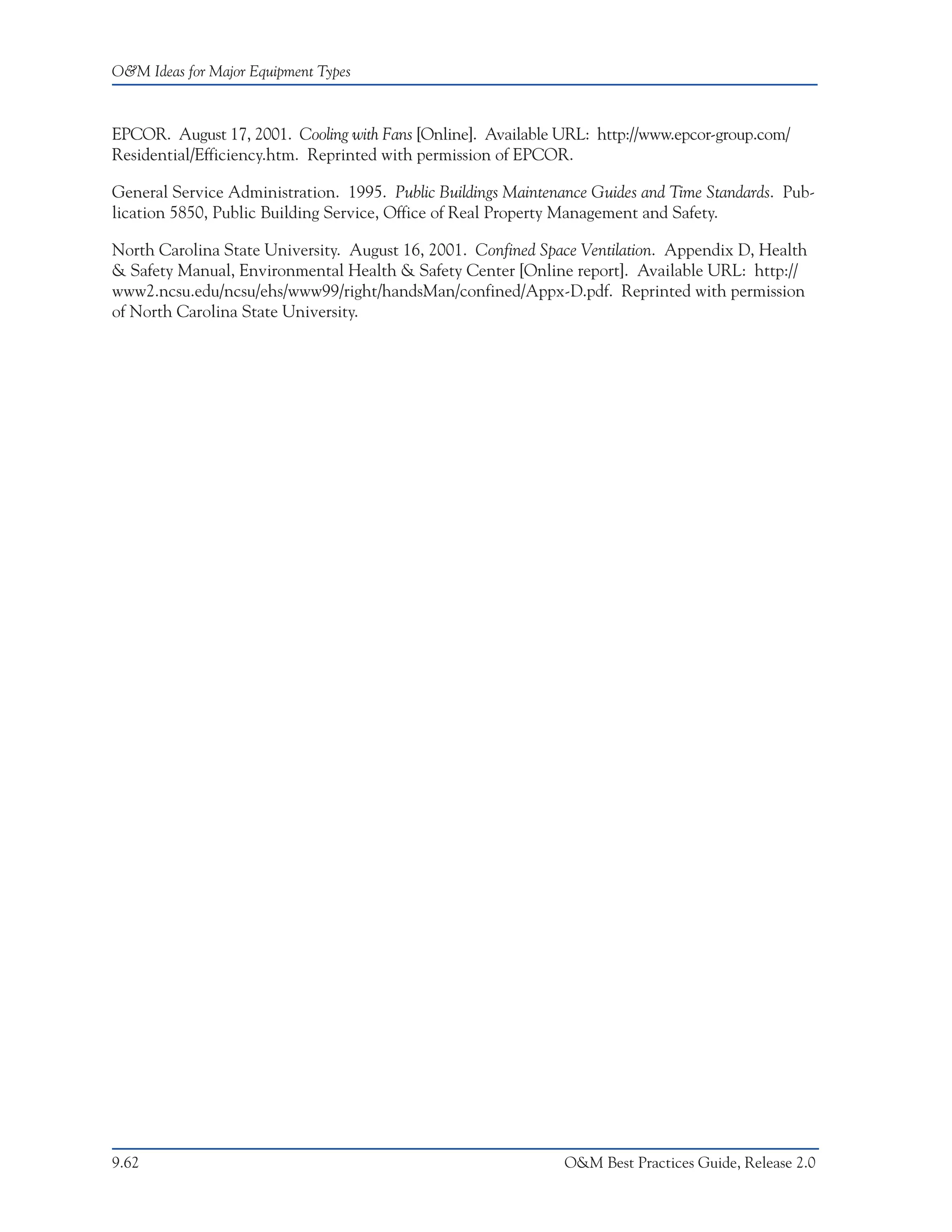 O&M Ideas for Major Equipment Types



EPCOR. August 17, 2001. Cooling with Fans [Online]. Available URL: http://www.epcor-group.com/
Residential/Efficiency.htm. Reprinted with permission of EPCOR.

General Service Administration. 1995. Public Buildings Maintenance Guides and Time Standards. Pub-
lication 5850, Public Building Service, Office of Real Property Management and Safety.

North Carolina State University. August 16, 2001. Confined Space Ventilation. Appendix D, Health
& Safety Manual, Environmental Health & Safety Center [Online report]. Available URL: http://
www2.ncsu.edu/ncsu/ehs/www99/right/handsMan/confined/Appx-D.pdf. Reprinted with permission
of North Carolina State University.




9.62                                                           O&M Best Practices Guide, Release 2.0
 
