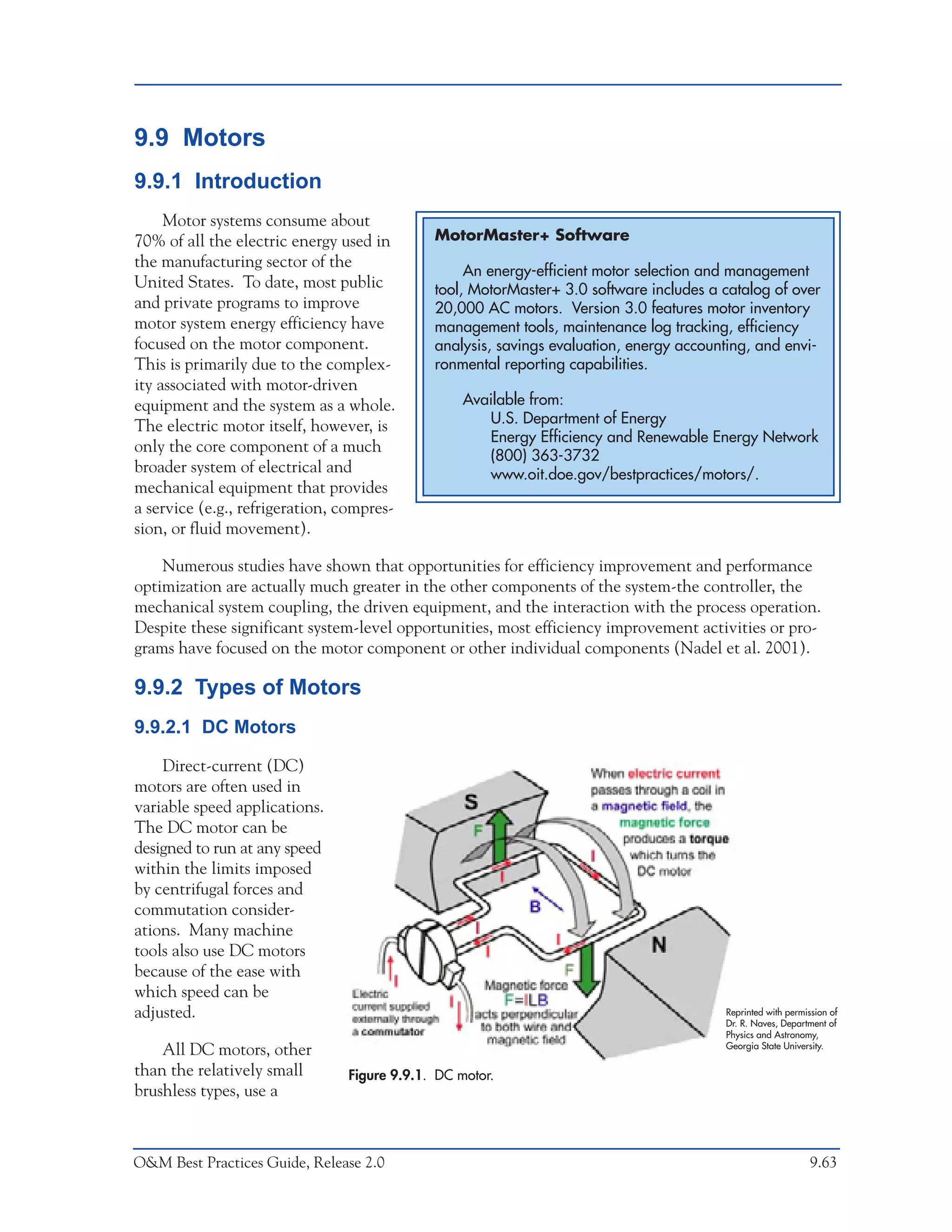 O&M Ideas for Major Equipment Types



9.9 Motors
9.9.1 Introduction
     Motor systems consume about
70% of all the electric energy used in       MotorMaster+ Software
the manufacturing sector of the
                                                  An energy-efficient motor selection and management
United States. To date, most public          tool, MotorMaster+ 3.0 software includes a catalog of over
and private programs to improve              20,000 AC motors. Version 3.0 features motor inventory
motor system energy efficiency have          management tools, maintenance log tracking, efficiency
focused on the motor component.              analysis, savings evaluation, energy accounting, and envi-
This is primarily due to the complex-        ronmental reporting capabilities.
ity associated with motor-driven
equipment and the system as a whole.              Available from:
The electric motor itself, however, is               U.S. Department of Energy
                                                     Energy Efficiency and Renewable Energy Network
only the core component of a much
                                                     (800) 363-3732
broader system of electrical and                     www.oit.doe.gov/bestpractices/motors/.
mechanical equipment that provides
a service (e.g., refrigeration, compres-
sion, or fluid movement).

    Numerous studies have shown that opportunities for efficiency improvement and performance
optimization are actually much greater in the other components of the system-the controller, the
mechanical system coupling, the driven equipment, and the interaction with the process operation.
Despite these significant system-level opportunities, most efficiency improvement activities or pro-
grams have focused on the motor component or other individual components (Nadel et al. 2001).

9.9.2 Types of Motors
9.9.2.1 DC Motors

    Direct-current (DC)
motors are often used in
variable speed applications.
The DC motor can be
designed to run at any speed
within the limits imposed
by centrifugal forces and
commutation consider-
ations. Many machine
tools also use DC motors
because of the ease with
which speed can be
adjusted.                                                                               Reprinted with permission of
                                                                                        Dr. R. Naves, Department of
                                                                                        Physics and Astronomy,
                                                                                        Georgia State University.
    All DC motors, other
than the relatively small       Figure 9.9.1. DC motor.
brushless types, use a



O&M Best Practices Guide, Release 2.0                                                                        9.63
 