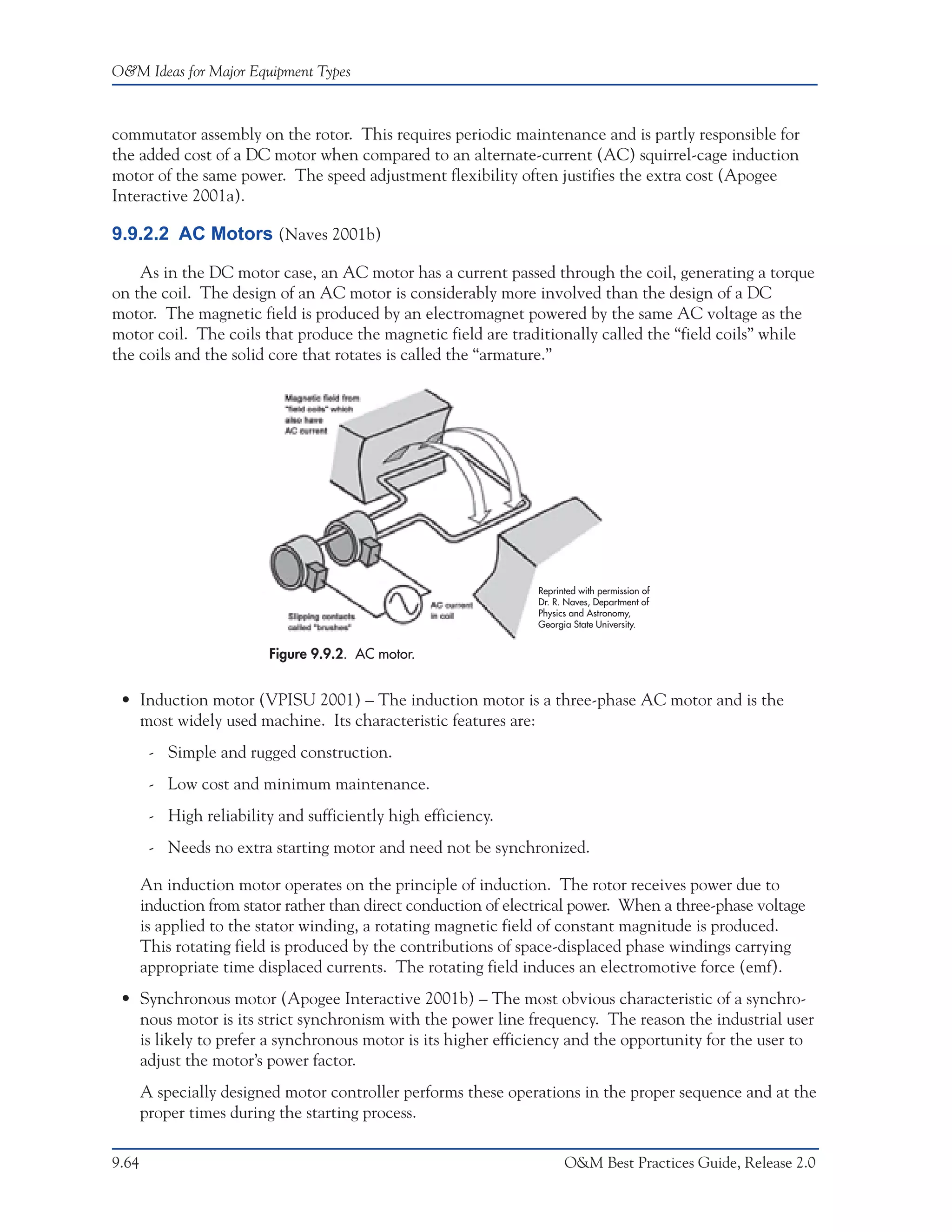 O&M Ideas for Major Equipment Types



commutator assembly on the rotor. This requires periodic maintenance and is partly responsible for
the added cost of a DC motor when compared to an alternate-current (AC) squirrel-cage induction
motor of the same power. The speed adjustment flexibility often justifies the extra cost (Apogee
Interactive 2001a).

9.9.2.2 AC Motors (Naves 2001b)

    As in the DC motor case, an AC motor has a current passed through the coil, generating a torque
on the coil. The design of an AC motor is considerably more involved than the design of a DC
motor. The magnetic field is produced by an electromagnet powered by the same AC voltage as the
motor coil. The coils that produce the magnetic field are traditionally called the “field coils” while
the coils and the solid core that rotates is called the “armature.”




                                                                  Reprinted with permission of
                                                                  Dr. R. Naves, Department of
                                                                  Physics and Astronomy,
                                                                  Georgia State University.


                          Figure 9.9.2. AC motor.


 • Induction motor (VPISU 2001) – The induction motor is a three-phase AC motor and is the
   most widely used machine. Its characteristic features are:
        - Simple and rugged construction.
        - Low cost and minimum maintenance.
        - High reliability and sufficiently high efficiency.
        - Needs no extra starting motor and need not be synchronized.

       An induction motor operates on the principle of induction. The rotor receives power due to
       induction from stator rather than direct conduction of electrical power. When a three-phase voltage
       is applied to the stator winding, a rotating magnetic field of constant magnitude is produced.
       This rotating field is produced by the contributions of space-displaced phase windings carrying
       appropriate time displaced currents. The rotating field induces an electromotive force (emf).
 • Synchronous motor (Apogee Interactive 2001b) – The most obvious characteristic of a synchro-
   nous motor is its strict synchronism with the power line frequency. The reason the industrial user
   is likely to prefer a synchronous motor is its higher efficiency and the opportunity for the user to
   adjust the motor’s power factor.
       A specially designed motor controller performs these operations in the proper sequence and at the
       proper times during the starting process.

9.64                                                                    O&M Best Practices Guide, Release 2.0
 