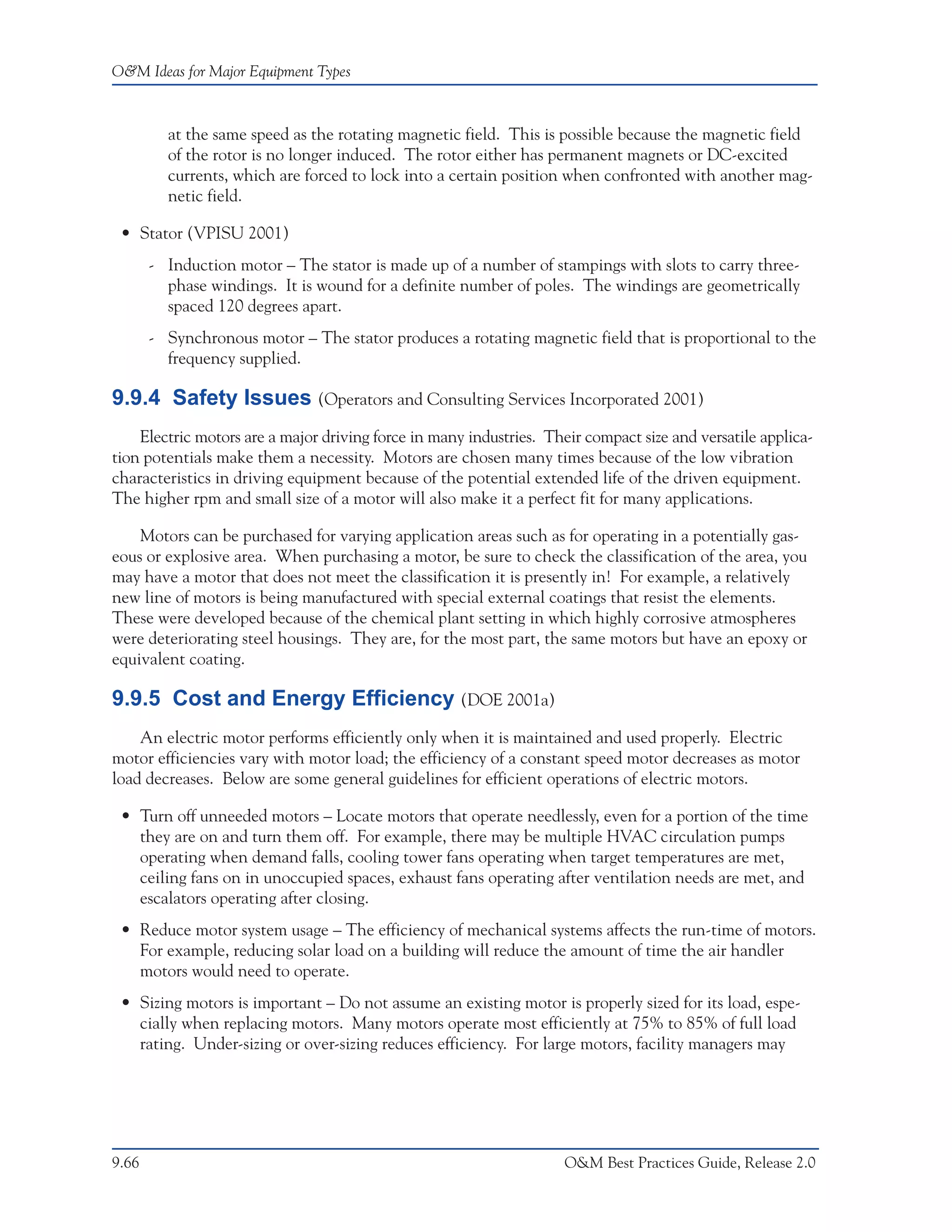 O&M Ideas for Major Equipment Types



         at the same speed as the rotating magnetic field. This is possible because the magnetic field
         of the rotor is no longer induced. The rotor either has permanent magnets or DC-excited
         currents, which are forced to lock into a certain position when confronted with another mag-
         netic field.

 • Stator (VPISU 2001)
       - Induction motor – The stator is made up of a number of stampings with slots to carry three-
         phase windings. It is wound for a definite number of poles. The windings are geometrically
         spaced 120 degrees apart.
       - Synchronous motor – The stator produces a rotating magnetic field that is proportional to the
         frequency supplied.

9.9.4 Safety Issues (Operators and Consulting Services Incorporated 2001)
    Electric motors are a major driving force in many industries. Their compact size and versatile applica-
tion potentials make them a necessity. Motors are chosen many times because of the low vibration
characteristics in driving equipment because of the potential extended life of the driven equipment.
The higher rpm and small size of a motor will also make it a perfect fit for many applications.

    Motors can be purchased for varying application areas such as for operating in a potentially gas-
eous or explosive area. When purchasing a motor, be sure to check the classification of the area, you
may have a motor that does not meet the classification it is presently in! For example, a relatively
new line of motors is being manufactured with special external coatings that resist the elements.
These were developed because of the chemical plant setting in which highly corrosive atmospheres
were deteriorating steel housings. They are, for the most part, the same motors but have an epoxy or
equivalent coating.

9.9.5 Cost and Energy Efficiency (DOE 2001a)
    An electric motor performs efficiently only when it is maintained and used properly. Electric
motor efficiencies vary with motor load; the efficiency of a constant speed motor decreases as motor
load decreases. Below are some general guidelines for efficient operations of electric motors.

 • Turn off unneeded motors – Locate motors that operate needlessly, even for a portion of the time
   they are on and turn them off. For example, there may be multiple HVAC circulation pumps
   operating when demand falls, cooling tower fans operating when target temperatures are met,
   ceiling fans on in unoccupied spaces, exhaust fans operating after ventilation needs are met, and
   escalators operating after closing.
 • Reduce motor system usage – The efficiency of mechanical systems affects the run-time of motors.
   For example, reducing solar load on a building will reduce the amount of time the air handler
   motors would need to operate.
 • Sizing motors is important – Do not assume an existing motor is properly sized for its load, espe-
   cially when replacing motors. Many motors operate most efficiently at 75% to 85% of full load
   rating. Under-sizing or over-sizing reduces efficiency. For large motors, facility managers may




9.66                                                                 O&M Best Practices Guide, Release 2.0
 