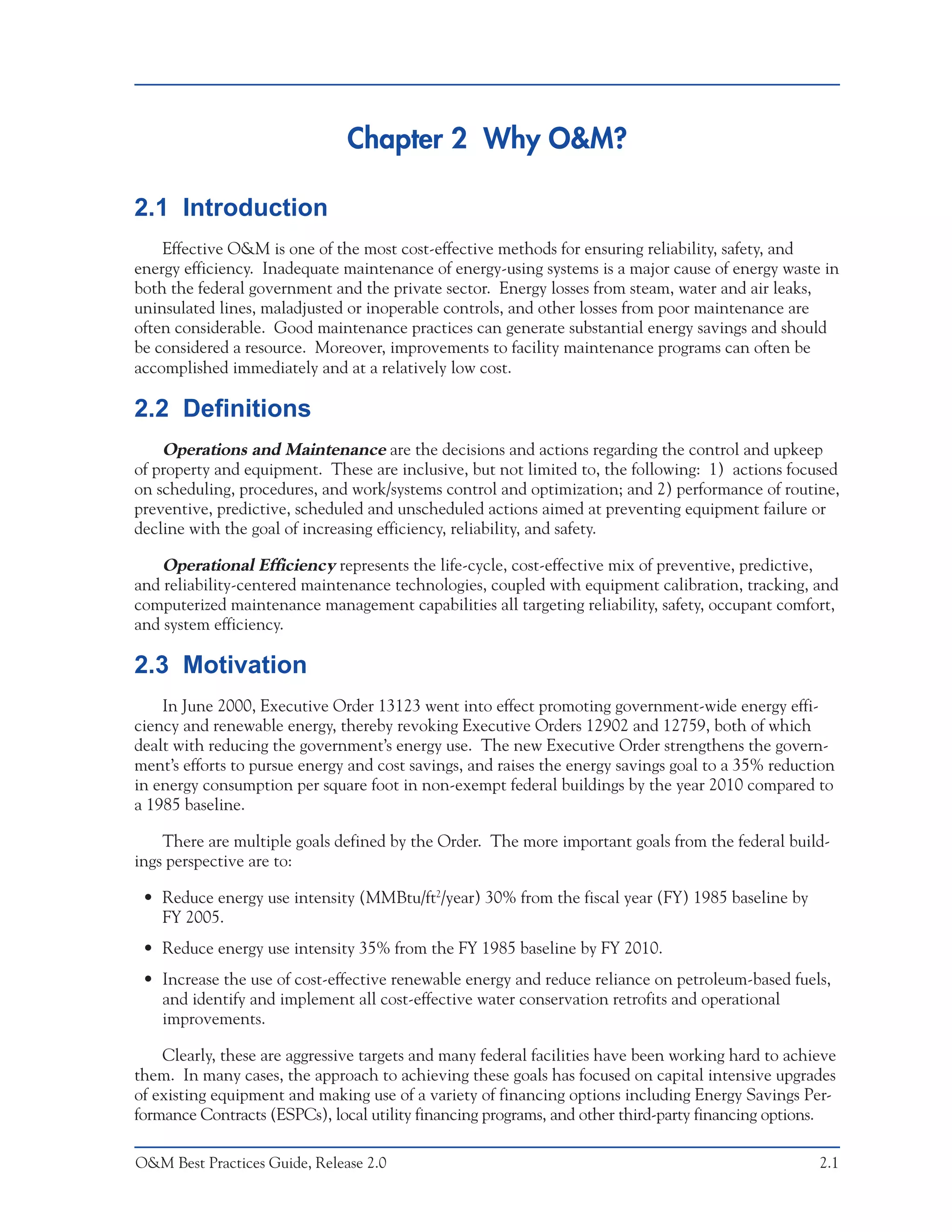 Chapter 2 Why O&M?

2.1 Introduction
    Effective O&M is one of the most cost-effective methods for ensuring reliability, safety, and
energy efficiency. Inadequate maintenance of energy-using systems is a major cause of energy waste in
both the federal government and the private sector. Energy losses from steam, water and air leaks,
uninsulated lines, maladjusted or inoperable controls, and other losses from poor maintenance are
often considerable. Good maintenance practices can generate substantial energy savings and should
be considered a resource. Moreover, improvements to facility maintenance programs can often be
accomplished immediately and at a relatively low cost.

2.2 Definitions
    Operations and Maintenance are the decisions and actions regarding the control and upkeep
of property and equipment. These are inclusive, but not limited to, the following: 1) actions focused
on scheduling, procedures, and work/systems control and optimization; and 2) performance of routine,
preventive, predictive, scheduled and unscheduled actions aimed at preventing equipment failure or
decline with the goal of increasing efficiency, reliability, and safety.

    Operational Efficiency represents the life-cycle, cost-effective mix of preventive, predictive,
and reliability-centered maintenance technologies, coupled with equipment calibration, tracking, and
computerized maintenance management capabilities all targeting reliability, safety, occupant comfort,
and system efficiency.

2.3 Motivation
    In June 2000, Executive Order 13123 went into effect promoting government-wide energy effi-
ciency and renewable energy, thereby revoking Executive Orders 12902 and 12759, both of which
dealt with reducing the government’s energy use. The new Executive Order strengthens the govern-
ment’s efforts to pursue energy and cost savings, and raises the energy savings goal to a 35% reduction
in energy consumption per square foot in non-exempt federal buildings by the year 2010 compared to
a 1985 baseline.

    There are multiple goals defined by the Order. The more important goals from the federal build-
ings perspective are to:

 • Reduce energy use intensity (MMBtu/ft2/year) 30% from the fiscal year (FY) 1985 baseline by
   FY 2005.
 • Reduce energy use intensity 35% from the FY 1985 baseline by FY 2010.
 • Increase the use of cost-effective renewable energy and reduce reliance on petroleum-based fuels,
   and identify and implement all cost-effective water conservation retrofits and operational
   improvements.

    Clearly, these are aggressive targets and many federal facilities have been working hard to achieve
them. In many cases, the approach to achieving these goals has focused on capital intensive upgrades
of existing equipment and making use of a variety of financing options including Energy Savings Per-
formance Contracts (ESPCs), local utility financing programs, and other third-party financing options.

O&M Best Practices Guide, Release 2.0                                                               2.1
 