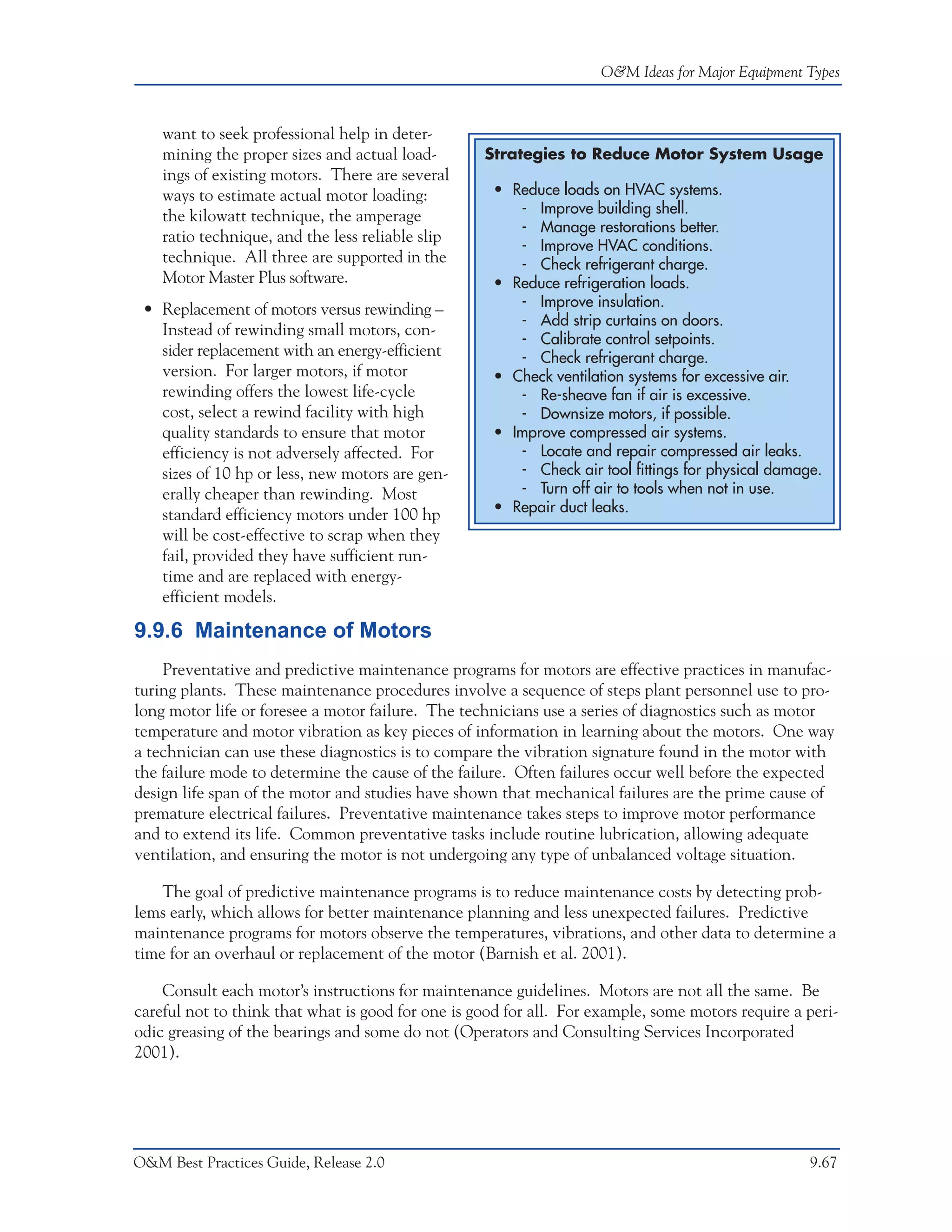 O&M Ideas for Major Equipment Types



    want to seek professional help in deter-
    mining the proper sizes and actual load-       Strategies to Reduce Motor System Usage
    ings of existing motors. There are several
    ways to estimate actual motor loading:           • Reduce loads on HVAC systems.
    the kilowatt technique, the amperage                - Improve building shell.
                                                        - Manage restorations better.
    ratio technique, and the less reliable slip
                                                        - Improve HVAC conditions.
    technique. All three are supported in the           - Check refrigerant charge.
    Motor Master Plus software.                      • Reduce refrigeration loads.
 • Replacement of motors versus rewinding –             - Improve insulation.
                                                        - Add strip curtains on doors.
   Instead of rewinding small motors, con-
                                                        - Calibrate control setpoints.
   sider replacement with an energy-efficient           - Check refrigerant charge.
   version. For larger motors, if motor              • Check ventilation systems for excessive air.
   rewinding offers the lowest life-cycle               - Re-sheave fan if air is excessive.
   cost, select a rewind facility with high             - Downsize motors, if possible.
   quality standards to ensure that motor            • Improve compressed air systems.
   efficiency is not adversely affected. For            - Locate and repair compressed air leaks.
   sizes of 10 hp or less, new motors are gen-          - Check air tool fittings for physical damage.
   erally cheaper than rewinding. Most                  - Turn off air to tools when not in use.
   standard efficiency motors under 100 hp           • Repair duct leaks.
   will be cost-effective to scrap when they
   fail, provided they have sufficient run-
   time and are replaced with energy-
   efficient models.

9.9.6 Maintenance of Motors
    Preventative and predictive maintenance programs for motors are effective practices in manufac-
turing plants. These maintenance procedures involve a sequence of steps plant personnel use to pro-
long motor life or foresee a motor failure. The technicians use a series of diagnostics such as motor
temperature and motor vibration as key pieces of information in learning about the motors. One way
a technician can use these diagnostics is to compare the vibration signature found in the motor with
the failure mode to determine the cause of the failure. Often failures occur well before the expected
design life span of the motor and studies have shown that mechanical failures are the prime cause of
premature electrical failures. Preventative maintenance takes steps to improve motor performance
and to extend its life. Common preventative tasks include routine lubrication, allowing adequate
ventilation, and ensuring the motor is not undergoing any type of unbalanced voltage situation.

    The goal of predictive maintenance programs is to reduce maintenance costs by detecting prob-
lems early, which allows for better maintenance planning and less unexpected failures. Predictive
maintenance programs for motors observe the temperatures, vibrations, and other data to determine a
time for an overhaul or replacement of the motor (Barnish et al. 2001).

    Consult each motor’s instructions for maintenance guidelines. Motors are not all the same. Be
careful not to think that what is good for one is good for all. For example, some motors require a peri-
odic greasing of the bearings and some do not (Operators and Consulting Services Incorporated
2001).




O&M Best Practices Guide, Release 2.0                                                               9.67
 
