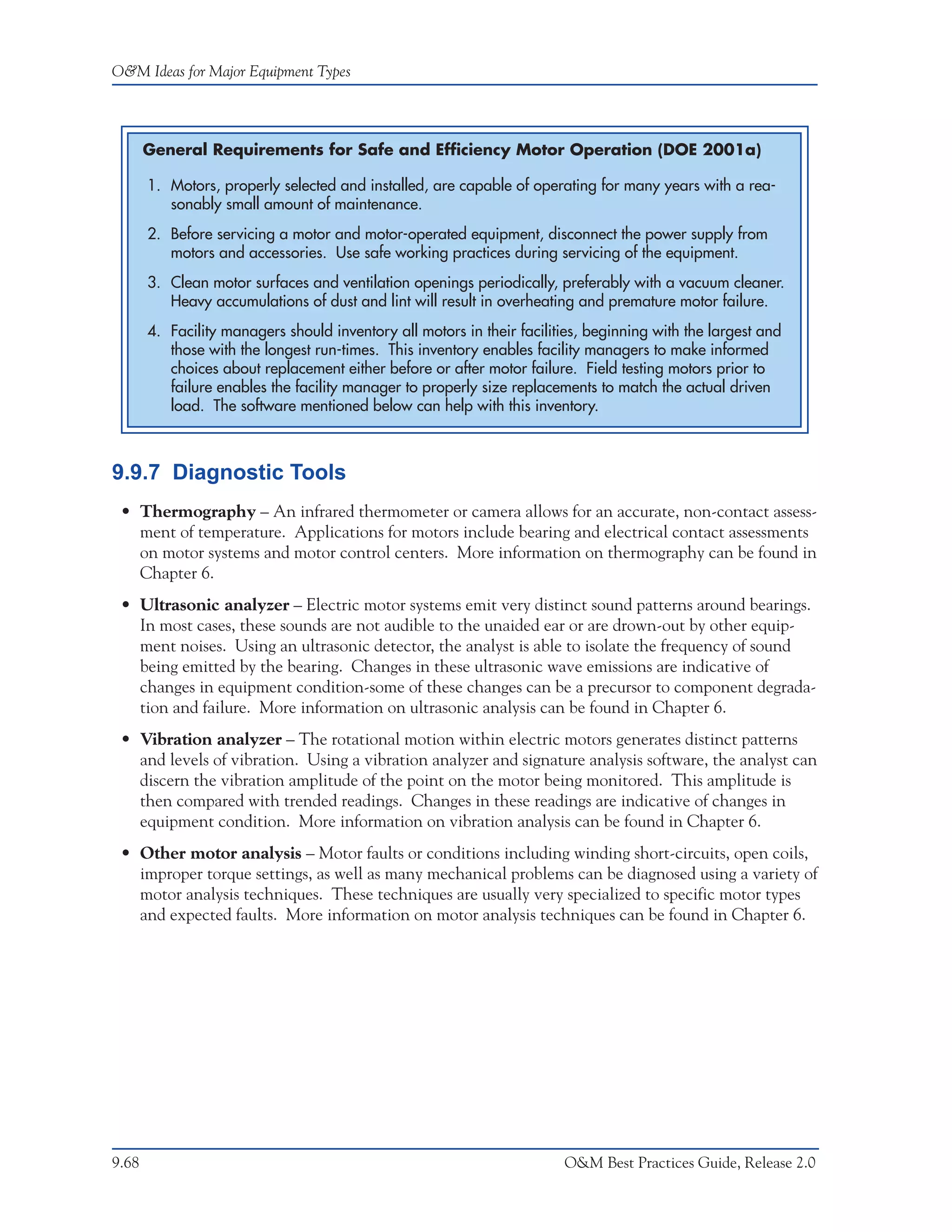 O&M Ideas for Major Equipment Types




       General Requirements for Safe and Efficiency Motor Operation (DOE 2001a)

       1. Motors, properly selected and installed, are capable of operating for many years with a rea-
          sonably small amount of maintenance.
       2. Before servicing a motor and motor-operated equipment, disconnect the power supply from
          motors and accessories. Use safe working practices during servicing of the equipment.
       3. Clean motor surfaces and ventilation openings periodically, preferably with a vacuum cleaner.
          Heavy accumulations of dust and lint will result in overheating and premature motor failure.
       4. Facility managers should inventory all motors in their facilities, beginning with the largest and
          those with the longest run-times. This inventory enables facility managers to make informed
          choices about replacement either before or after motor failure. Field testing motors prior to
          failure enables the facility manager to properly size replacements to match the actual driven
          load. The software mentioned below can help with this inventory.



9.9.7 Diagnostic Tools
 • Thermography – An infrared thermometer or camera allows for an accurate, non-contact assess-
   ment of temperature. Applications for motors include bearing and electrical contact assessments
   on motor systems and motor control centers. More information on thermography can be found in
   Chapter 6.
 • Ultrasonic analyzer – Electric motor systems emit very distinct sound patterns around bearings.
   In most cases, these sounds are not audible to the unaided ear or are drown-out by other equip-
   ment noises. Using an ultrasonic detector, the analyst is able to isolate the frequency of sound
   being emitted by the bearing. Changes in these ultrasonic wave emissions are indicative of
   changes in equipment condition-some of these changes can be a precursor to component degrada-
   tion and failure. More information on ultrasonic analysis can be found in Chapter 6.
 • Vibration analyzer – The rotational motion within electric motors generates distinct patterns
   and levels of vibration. Using a vibration analyzer and signature analysis software, the analyst can
   discern the vibration amplitude of the point on the motor being monitored. This amplitude is
   then compared with trended readings. Changes in these readings are indicative of changes in
   equipment condition. More information on vibration analysis can be found in Chapter 6.
 • Other motor analysis – Motor faults or conditions including winding short-circuits, open coils,
   improper torque settings, as well as many mechanical problems can be diagnosed using a variety of
   motor analysis techniques. These techniques are usually very specialized to specific motor types
   and expected faults. More information on motor analysis techniques can be found in Chapter 6.




9.68                                                                    O&M Best Practices Guide, Release 2.0
 