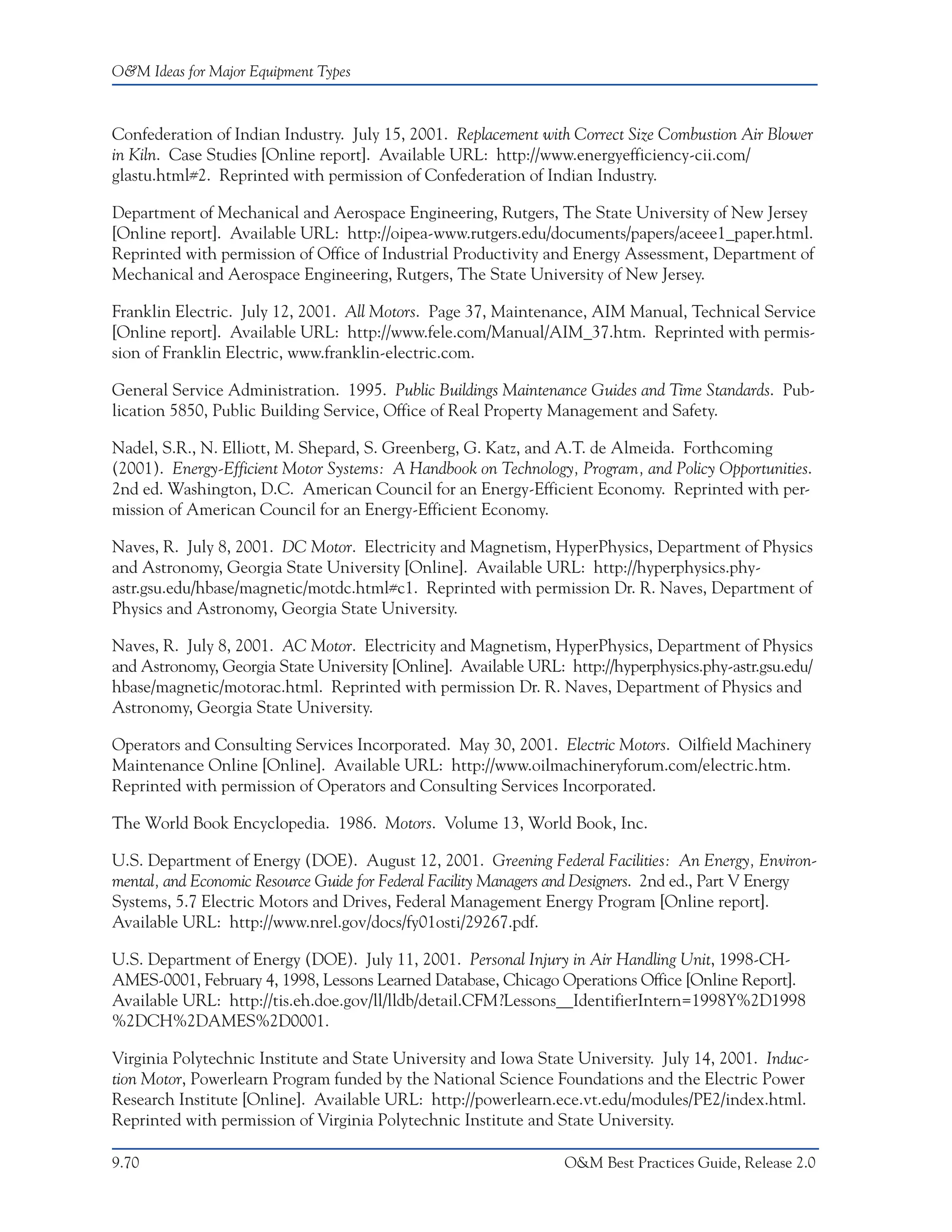 O&M Ideas for Major Equipment Types



Confederation of Indian Industry. July 15, 2001. Replacement with Correct Size Combustion Air Blower
in Kiln. Case Studies [Online report]. Available URL: http://www.energyefficiency-cii.com/
glastu.html#2. Reprinted with permission of Confederation of Indian Industry.

Department of Mechanical and Aerospace Engineering, Rutgers, The State University of New Jersey
[Online report]. Available URL: http://oipea-www.rutgers.edu/documents/papers/aceee1_paper.html.
Reprinted with permission of Office of Industrial Productivity and Energy Assessment, Department of
Mechanical and Aerospace Engineering, Rutgers, The State University of New Jersey.

Franklin Electric. July 12, 2001. All Motors. Page 37, Maintenance, AIM Manual, Technical Service
[Online report]. Available URL: http://www.fele.com/Manual/AIM_37.htm. Reprinted with permis-
sion of Franklin Electric, www.franklin-electric.com.

General Service Administration. 1995. Public Buildings Maintenance Guides and Time Standards. Pub-
lication 5850, Public Building Service, Office of Real Property Management and Safety.

Nadel, S.R., N. Elliott, M. Shepard, S. Greenberg, G. Katz, and A.T. de Almeida. Forthcoming
(2001). Energy-Efficient Motor Systems: A Handbook on Technology, Program, and Policy Opportunities.
2nd ed. Washington, D.C. American Council for an Energy-Efficient Economy. Reprinted with per-
mission of American Council for an Energy-Efficient Economy.

Naves, R. July 8, 2001. DC Motor. Electricity and Magnetism, HyperPhysics, Department of Physics
and Astronomy, Georgia State University [Online]. Available URL: http://hyperphysics.phy-
astr.gsu.edu/hbase/magnetic/motdc.html#c1. Reprinted with permission Dr. R. Naves, Department of
Physics and Astronomy, Georgia State University.

Naves, R. July 8, 2001. AC Motor. Electricity and Magnetism, HyperPhysics, Department of Physics
and Astronomy, Georgia State University [Online]. Available URL: http://hyperphysics.phy-astr.gsu.edu/
hbase/magnetic/motorac.html. Reprinted with permission Dr. R. Naves, Department of Physics and
Astronomy, Georgia State University.

Operators and Consulting Services Incorporated. May 30, 2001. Electric Motors. Oilfield Machinery
Maintenance Online [Online]. Available URL: http://www.oilmachineryforum.com/electric.htm.
Reprinted with permission of Operators and Consulting Services Incorporated.

The World Book Encyclopedia. 1986. Motors. Volume 13, World Book, Inc.

U.S. Department of Energy (DOE). August 12, 2001. Greening Federal Facilities: An Energy, Environ-
mental, and Economic Resource Guide for Federal Facility Managers and Designers. 2nd ed., Part V Energy
Systems, 5.7 Electric Motors and Drives, Federal Management Energy Program [Online report].
Available URL: http://www.nrel.gov/docs/fy01osti/29267.pdf.

U.S. Department of Energy (DOE). July 11, 2001. Personal Injury in Air Handling Unit, 1998-CH-
AMES-0001, February 4, 1998, Lessons Learned Database, Chicago Operations Office [Online Report].
Available URL: http://tis.eh.doe.gov/ll/lldb/detail.CFM?Lessons__IdentifierIntern=1998Y%2D1998
%2DCH%2DAMES%2D0001.

Virginia Polytechnic Institute and State University and Iowa State University. July 14, 2001. Induc-
tion Motor, Powerlearn Program funded by the National Science Foundations and the Electric Power
Research Institute [Online]. Available URL: http://powerlearn.ece.vt.edu/modules/PE2/index.html.
Reprinted with permission of Virginia Polytechnic Institute and State University.

9.70                                                              O&M Best Practices Guide, Release 2.0
 