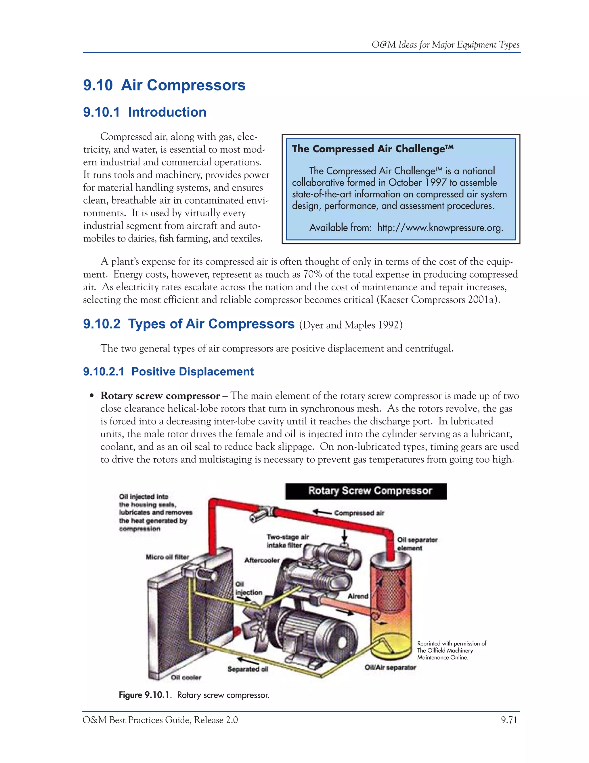 O&M Ideas for Major Equipment Types



9.10 Air Compressors
9.10.1 Introduction
     Compressed air, along with gas, elec-
tricity, and water, is essential to most mod-      The Compressed Air ChallengeTM
ern industrial and commercial operations.
It runs tools and machinery, provides power             The Compressed Air ChallengeTM is a national
                                                   collaborative formed in October 1997 to assemble
for material handling systems, and ensures
                                                   state-of-the-art information on compressed air system
clean, breathable air in contaminated envi-
                                                   design, performance, and assessment procedures.
ronments. It is used by virtually every
industrial segment from aircraft and auto-             Available from: http://www.knowpressure.org.
mobiles to dairies, fish farming, and textiles.

     A plant’s expense for its compressed air is often thought of only in terms of the cost of the equip-
ment. Energy costs, however, represent as much as 70% of the total expense in producing compressed
air. As electricity rates escalate across the nation and the cost of maintenance and repair increases,
selecting the most efficient and reliable compressor becomes critical (Kaeser Compressors 2001a).

9.10.2 Types of Air Compressors (Dyer and Maples 1992)
    The two general types of air compressors are positive displacement and centrifugal.

9.10.2.1 Positive Displacement

 • Rotary screw compressor – The main element of the rotary screw compressor is made up of two
   close clearance helical-lobe rotors that turn in synchronous mesh. As the rotors revolve, the gas
   is forced into a decreasing inter-lobe cavity until it reaches the discharge port. In lubricated
   units, the male rotor drives the female and oil is injected into the cylinder serving as a lubricant,
   coolant, and as an oil seal to reduce back slippage. On non-lubricated types, timing gears are used
   to drive the rotors and multistaging is necessary to prevent gas temperatures from going too high.




                                                                                 Reprinted with permission of
                                                                                 The Oilfield Machinery
                                                                                 Maintenance Online.




         Figure 9.10.1. Rotary screw compressor.

O&M Best Practices Guide, Release 2.0                                                                           9.71
 