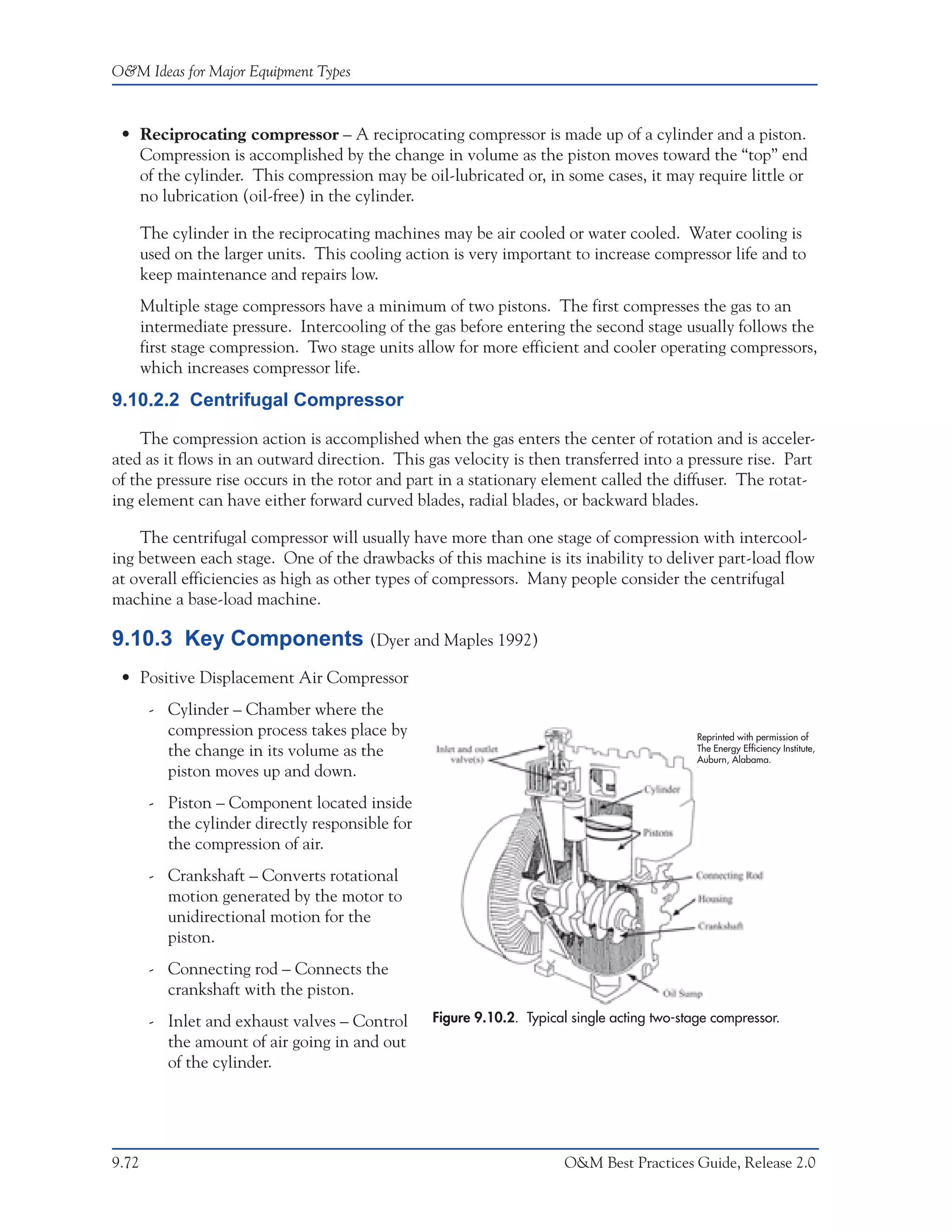 O&M Ideas for Major Equipment Types



 • Reciprocating compressor – A reciprocating compressor is made up of a cylinder and a piston.
   Compression is accomplished by the change in volume as the piston moves toward the “top” end
   of the cylinder. This compression may be oil-lubricated or, in some cases, it may require little or
   no lubrication (oil-free) in the cylinder.

       The cylinder in the reciprocating machines may be air cooled or water cooled. Water cooling is
       used on the larger units. This cooling action is very important to increase compressor life and to
       keep maintenance and repairs low.
       Multiple stage compressors have a minimum of two pistons. The first compresses the gas to an
       intermediate pressure. Intercooling of the gas before entering the second stage usually follows the
       first stage compression. Two stage units allow for more efficient and cooler operating compressors,
       which increases compressor life.
9.10.2.2 Centrifugal Compressor

    The compression action is accomplished when the gas enters the center of rotation and is acceler-
ated as it flows in an outward direction. This gas velocity is then transferred into a pressure rise. Part
of the pressure rise occurs in the rotor and part in a stationary element called the diffuser. The rotat-
ing element can have either forward curved blades, radial blades, or backward blades.

    The centrifugal compressor will usually have more than one stage of compression with intercool-
ing between each stage. One of the drawbacks of this machine is its inability to deliver part-load flow
at overall efficiencies as high as other types of compressors. Many people consider the centrifugal
machine a base-load machine.

9.10.3 Key Components (Dyer and Maples 1992)
 • Positive Displacement Air Compressor
        - Cylinder – Chamber where the
          compression process takes place by                                                  Reprinted with permission of
          the change in its volume as the                                                     The Energy Efficiency Institute,
                                                                                              Auburn, Alabama.
          piston moves up and down.
        - Piston – Component located inside
          the cylinder directly responsible for
          the compression of air.
        - Crankshaft – Converts rotational
          motion generated by the motor to
          unidirectional motion for the
          piston.
        - Connecting rod – Connects the
          crankshaft with the piston.
        - Inlet and exhaust valves – Control      Figure 9.10.2. Typical single acting two-stage compressor.
          the amount of air going in and out
          of the cylinder.




9.72                                                                    O&M Best Practices Guide, Release 2.0
 
