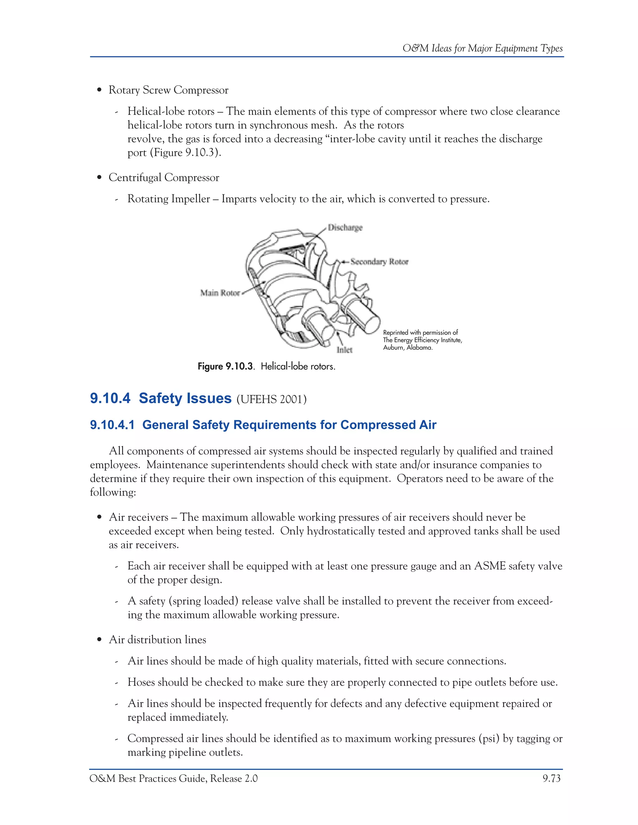 O&M Ideas for Major Equipment Types



 • Rotary Screw Compressor
     - Helical-lobe rotors – The main elements of this type of compressor where two close clearance
       helical-lobe rotors turn in synchronous mesh. As the rotors
       revolve, the gas is forced into a decreasing “inter-lobe cavity until it reaches the discharge
       port (Figure 9.10.3).

 • Centrifugal Compressor
     - Rotating Impeller – Imparts velocity to the air, which is converted to pressure.




                                                               Reprinted with permission of
                                                               The Energy Efficiency Institute,
                                                               Auburn, Alabama.


                       Figure 9.10.3. Helical-lobe rotors.


9.10.4 Safety Issues (UFEHS 2001)
9.10.4.1 General Safety Requirements for Compressed Air

     All components of compressed air systems should be inspected regularly by qualified and trained
employees. Maintenance superintendents should check with state and/or insurance companies to
determine if they require their own inspection of this equipment. Operators need to be aware of the
following:

 • Air receivers – The maximum allowable working pressures of air receivers should never be
   exceeded except when being tested. Only hydrostatically tested and approved tanks shall be used
   as air receivers.
     - Each air receiver shall be equipped with at least one pressure gauge and an ASME safety valve
       of the proper design.
     - A safety (spring loaded) release valve shall be installed to prevent the receiver from exceed-
       ing the maximum allowable working pressure.

 • Air distribution lines
     - Air lines should be made of high quality materials, fitted with secure connections.
     - Hoses should be checked to make sure they are properly connected to pipe outlets before use.
     - Air lines should be inspected frequently for defects and any defective equipment repaired or
       replaced immediately.
     - Compressed air lines should be identified as to maximum working pressures (psi) by tagging or
       marking pipeline outlets.

O&M Best Practices Guide, Release 2.0                                                               9.73
 