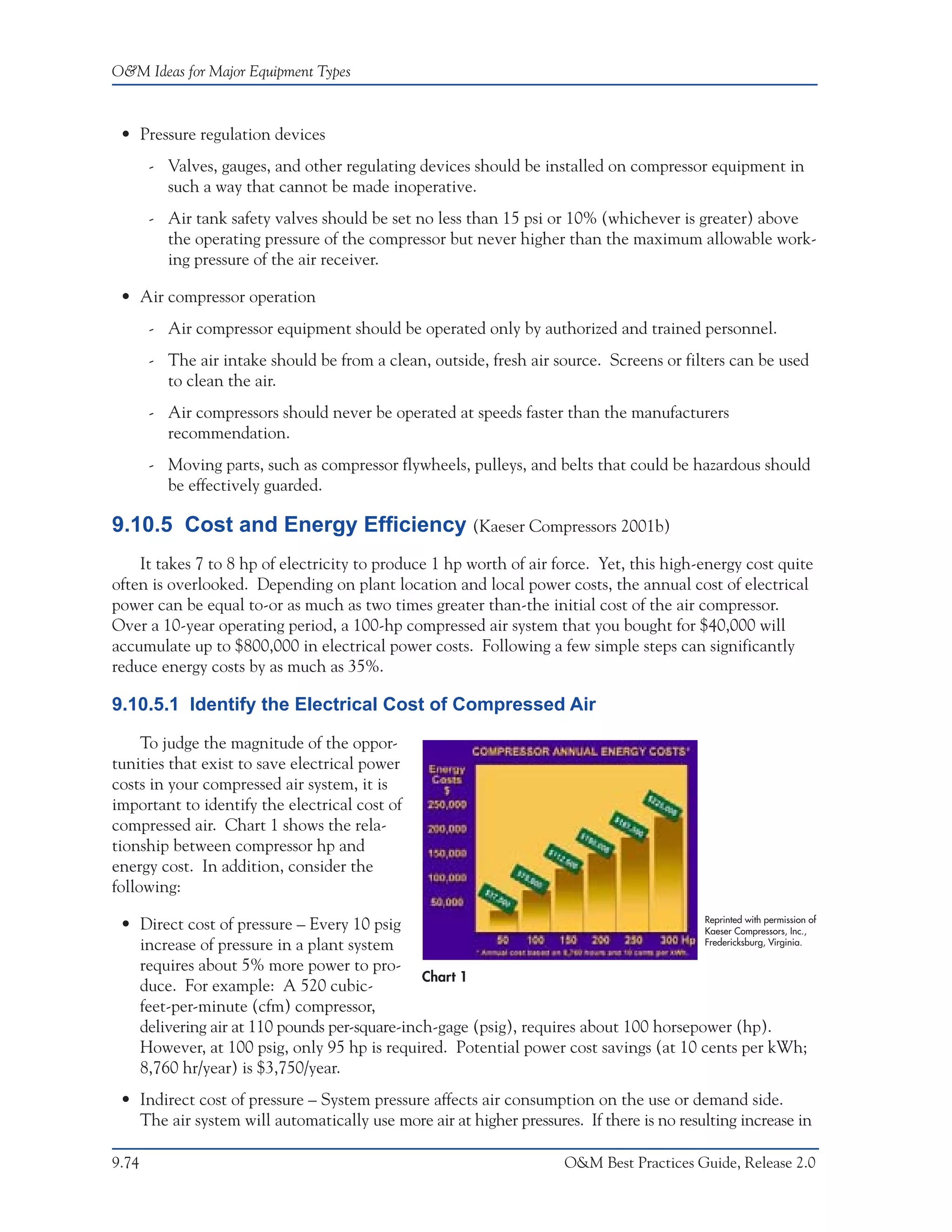 O&M Ideas for Major Equipment Types



 • Pressure regulation devices
       - Valves, gauges, and other regulating devices should be installed on compressor equipment in
         such a way that cannot be made inoperative.
       - Air tank safety valves should be set no less than 15 psi or 10% (whichever is greater) above
         the operating pressure of the compressor but never higher than the maximum allowable work-
         ing pressure of the air receiver.

 • Air compressor operation
       - Air compressor equipment should be operated only by authorized and trained personnel.
       - The air intake should be from a clean, outside, fresh air source. Screens or filters can be used
         to clean the air.
       - Air compressors should never be operated at speeds faster than the manufacturers
         recommendation.
       - Moving parts, such as compressor flywheels, pulleys, and belts that could be hazardous should
         be effectively guarded.

9.10.5 Cost and Energy Efficiency (Kaeser Compressors 2001b)
    It takes 7 to 8 hp of electricity to produce 1 hp worth of air force. Yet, this high-energy cost quite
often is overlooked. Depending on plant location and local power costs, the annual cost of electrical
power can be equal to-or as much as two times greater than-the initial cost of the air compressor.
Over a 10-year operating period, a 100-hp compressed air system that you bought for $40,000 will
accumulate up to $800,000 in electrical power costs. Following a few simple steps can significantly
reduce energy costs by as much as 35%.

9.10.5.1 Identify the Electrical Cost of Compressed Air

     To judge the magnitude of the oppor-
tunities that exist to save electrical power
costs in your compressed air system, it is
important to identify the electrical cost of
compressed air. Chart 1 shows the rela-
tionship between compressor hp and
energy cost. In addition, consider the
following:
                                                                                       Reprinted with permission of
 • Direct cost of pressure – Every 10 psig                                             Kaeser Compressors, Inc.,
   increase of pressure in a plant system                                              Fredericksburg, Virginia.

   requires about 5% more power to pro-
                                              Chart 1
   duce. For example: A 520 cubic-
   feet-per-minute (cfm) compressor,
   delivering air at 110 pounds per-square-inch-gage (psig), requires about 100 horsepower (hp).
   However, at 100 psig, only 95 hp is required. Potential power cost savings (at 10 cents per kWh;
   8,760 hr/year) is $3,750/year.
 • Indirect cost of pressure – System pressure affects air consumption on the use or demand side.
   The air system will automatically use more air at higher pressures. If there is no resulting increase in

9.74                                                                     O&M Best Practices Guide, Release 2.0
 