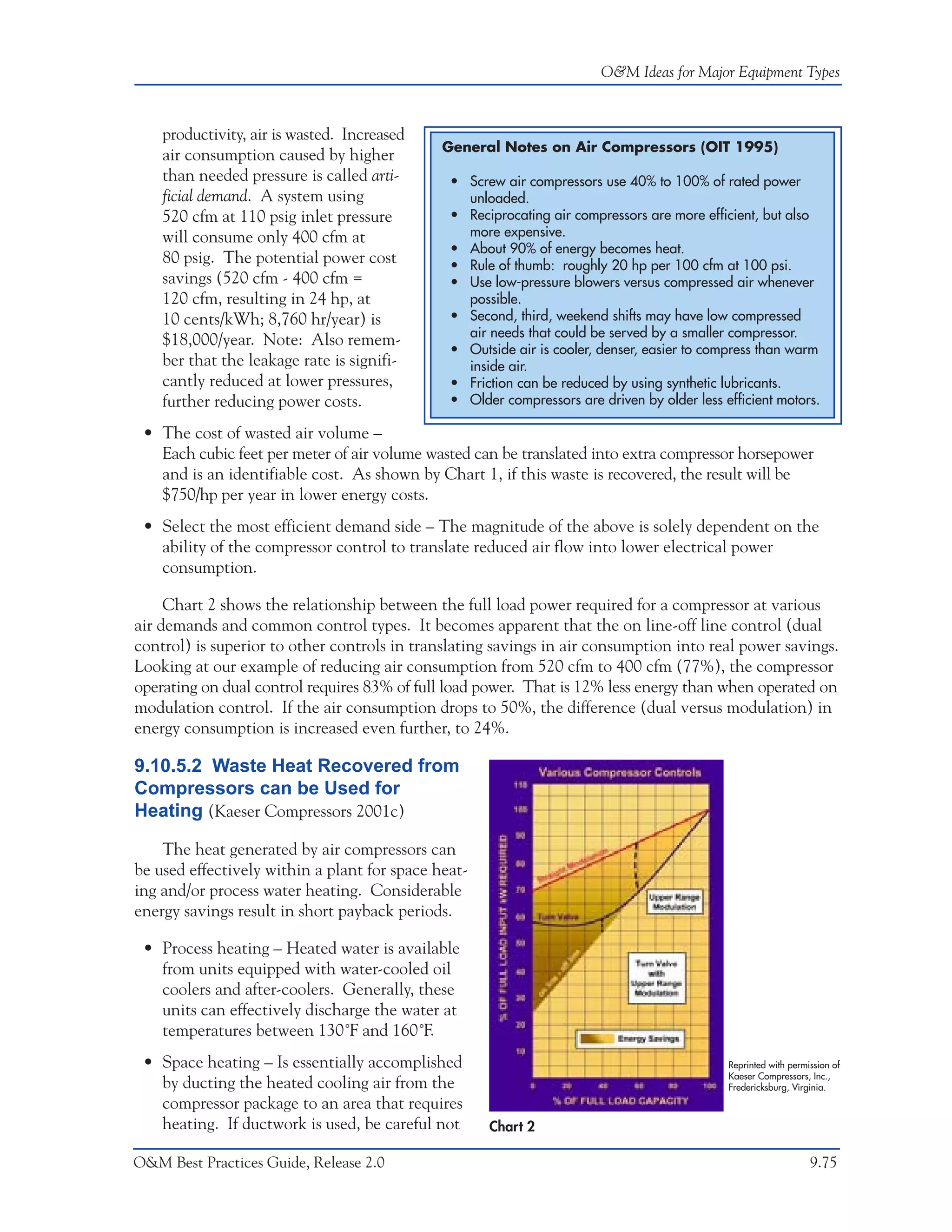 O&M Ideas for Major Equipment Types



    productivity, air is wasted. Increased
                                              General Notes on Air Compressors (OIT 1995)
    air consumption caused by higher
    than needed pressure is called arti-       • Screw air compressors use 40% to 100% of rated power
    ficial demand. A system using                unloaded.
    520 cfm at 110 psig inlet pressure         • Reciprocating air compressors are more efficient, but also
    will consume only 400 cfm at                 more expensive.
                                               • About 90% of energy becomes heat.
    80 psig. The potential power cost          • Rule of thumb: roughly 20 hp per 100 cfm at 100 psi.
    savings (520 cfm - 400 cfm =               • Use low-pressure blowers versus compressed air whenever
    120 cfm, resulting in 24 hp, at              possible.
    10 cents/kWh; 8,760 hr/year) is            • Second, third, weekend shifts may have low compressed
                                                 air needs that could be served by a smaller compressor.
    $18,000/year. Note: Also remem-
                                               • Outside air is cooler, denser, easier to compress than warm
    ber that the leakage rate is signifi-        inside air.
    cantly reduced at lower pressures,         • Friction can be reduced by using synthetic lubricants.
    further reducing power costs.              • Older compressors are driven by older less efficient motors.

 • The cost of wasted air volume –
   Each cubic feet per meter of air volume wasted can be translated into extra compressor horsepower
   and is an identifiable cost. As shown by Chart 1, if this waste is recovered, the result will be
   $750/hp per year in lower energy costs.
 • Select the most efficient demand side – The magnitude of the above is solely dependent on the
   ability of the compressor control to translate reduced air flow into lower electrical power
   consumption.

     Chart 2 shows the relationship between the full load power required for a compressor at various
air demands and common control types. It becomes apparent that the on line-off line control (dual
control) is superior to other controls in translating savings in air consumption into real power savings.
Looking at our example of reducing air consumption from 520 cfm to 400 cfm (77%), the compressor
operating on dual control requires 83% of full load power. That is 12% less energy than when operated on
modulation control. If the air consumption drops to 50%, the difference (dual versus modulation) in
energy consumption is increased even further, to 24%.

9.10.5.2 Waste Heat Recovered from
Compressors can be Used for
Heating (Kaeser Compressors 2001c)

    The heat generated by air compressors can
be used effectively within a plant for space heat-
ing and/or process water heating. Considerable
energy savings result in short payback periods.

 • Process heating – Heated water is available
   from units equipped with water-cooled oil
   coolers and after-coolers. Generally, these
   units can effectively discharge the water at
   temperatures between 130˚F and 160˚F.
 • Space heating – Is essentially accomplished                                               Reprinted with permission of
                                                                                             Kaeser Compressors, Inc.,
   by ducting the heated cooling air from the                                                Fredericksburg, Virginia.
   compressor package to an area that requires
   heating. If ductwork is used, be careful not      Chart 2

O&M Best Practices Guide, Release 2.0                                                                            9.75
 