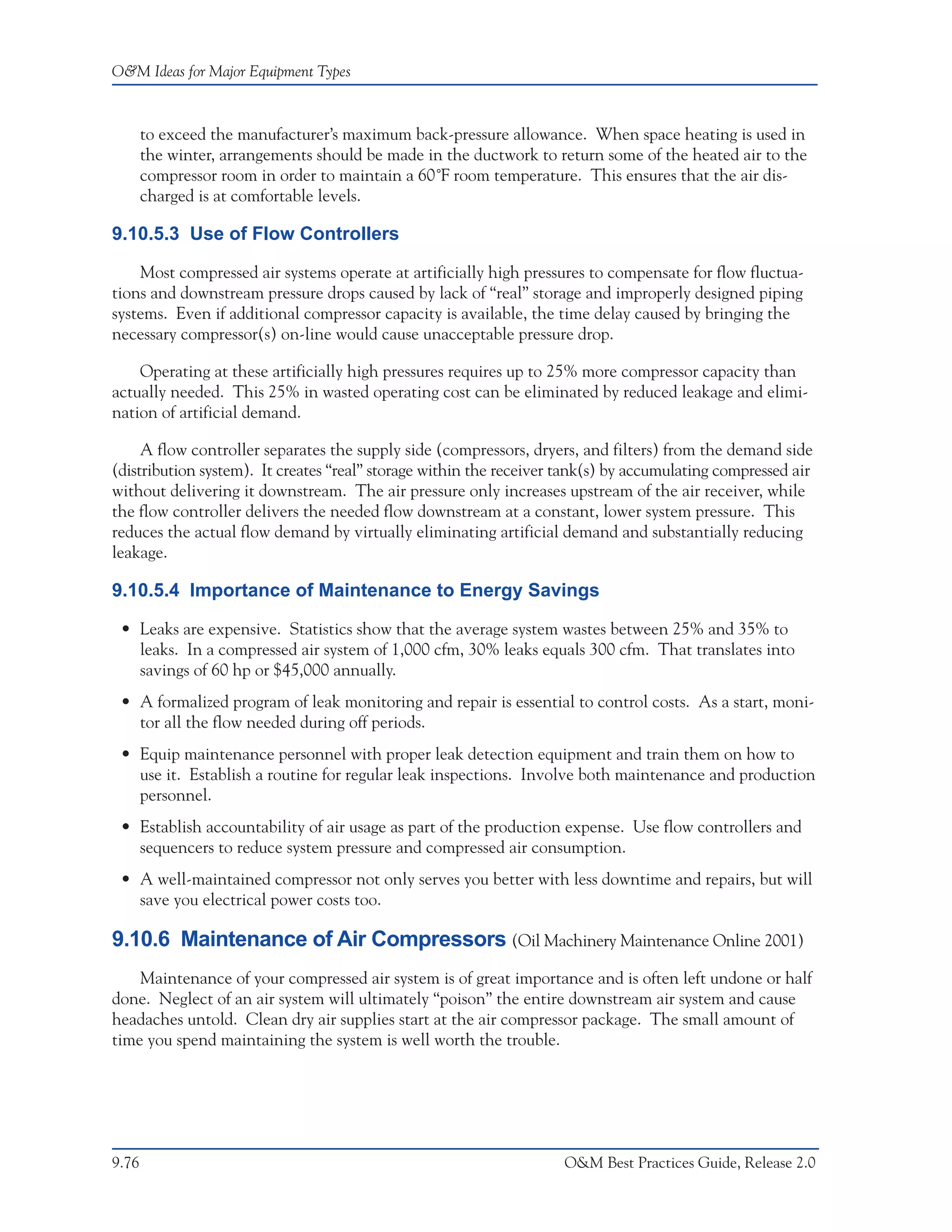 O&M Ideas for Major Equipment Types



       to exceed the manufacturer’s maximum back-pressure allowance. When space heating is used in
       the winter, arrangements should be made in the ductwork to return some of the heated air to the
       compressor room in order to maintain a 60˚F room temperature. This ensures that the air dis-
       charged is at comfortable levels.

9.10.5.3 Use of Flow Controllers

    Most compressed air systems operate at artificially high pressures to compensate for flow fluctua-
tions and downstream pressure drops caused by lack of “real” storage and improperly designed piping
systems. Even if additional compressor capacity is available, the time delay caused by bringing the
necessary compressor(s) on-line would cause unacceptable pressure drop.

    Operating at these artificially high pressures requires up to 25% more compressor capacity than
actually needed. This 25% in wasted operating cost can be eliminated by reduced leakage and elimi-
nation of artificial demand.

     A flow controller separates the supply side (compressors, dryers, and filters) from the demand side
(distribution system). It creates “real” storage within the receiver tank(s) by accumulating compressed air
without delivering it downstream. The air pressure only increases upstream of the air receiver, while
the flow controller delivers the needed flow downstream at a constant, lower system pressure. This
reduces the actual flow demand by virtually eliminating artificial demand and substantially reducing
leakage.

9.10.5.4 Importance of Maintenance to Energy Savings

 • Leaks are expensive. Statistics show that the average system wastes between 25% and 35% to
   leaks. In a compressed air system of 1,000 cfm, 30% leaks equals 300 cfm. That translates into
   savings of 60 hp or $45,000 annually.
 • A formalized program of leak monitoring and repair is essential to control costs. As a start, moni-
   tor all the flow needed during off periods.
 • Equip maintenance personnel with proper leak detection equipment and train them on how to
   use it. Establish a routine for regular leak inspections. Involve both maintenance and production
   personnel.
 • Establish accountability of air usage as part of the production expense. Use flow controllers and
   sequencers to reduce system pressure and compressed air consumption.
 • A well-maintained compressor not only serves you better with less downtime and repairs, but will
   save you electrical power costs too.

9.10.6 Maintenance of Air Compressors (Oil Machinery Maintenance Online 2001)
    Maintenance of your compressed air system is of great importance and is often left undone or half
done. Neglect of an air system will ultimately “poison” the entire downstream air system and cause
headaches untold. Clean dry air supplies start at the air compressor package. The small amount of
time you spend maintaining the system is well worth the trouble.




9.76                                                                 O&M Best Practices Guide, Release 2.0
 