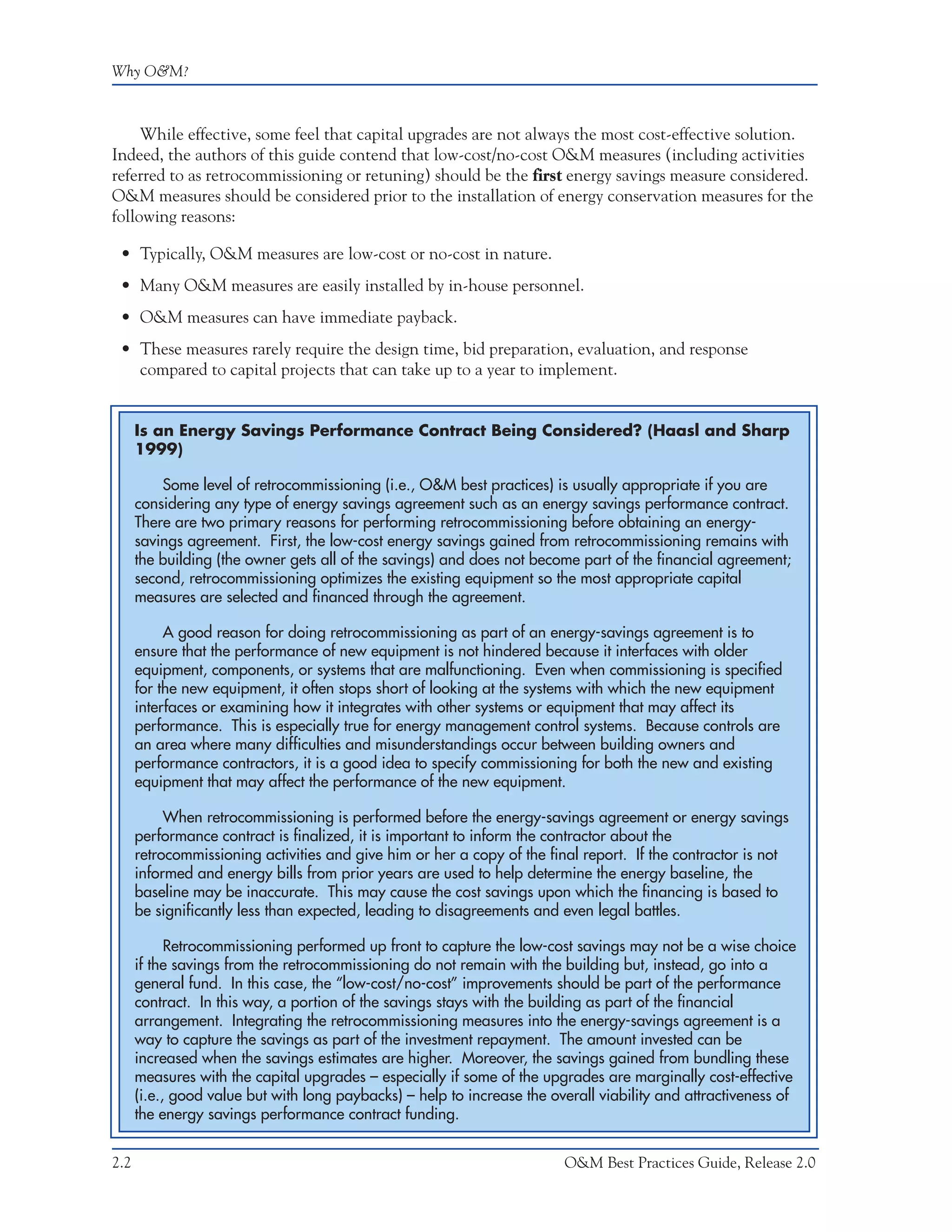 Why O&M?



     While effective, some feel that capital upgrades are not always the most cost-effective solution.
Indeed, the authors of this guide contend that low-cost/no-cost O&M measures (including activities
referred to as retrocommissioning or retuning) should be the first energy savings measure considered.
O&M measures should be considered prior to the installation of energy conservation measures for the
following reasons:

 • Typically, O&M measures are low-cost or no-cost in nature.
 • Many O&M measures are easily installed by in-house personnel.
 • O&M measures can have immediate payback.
 • These measures rarely require the design time, bid preparation, evaluation, and response
   compared to capital projects that can take up to a year to implement.


      Is an Energy Savings Performance Contract Being Considered? (Haasl and Sharp
      1999)

          Some level of retrocommissioning (i.e., O&M best practices) is usually appropriate if you are
      considering any type of energy savings agreement such as an energy savings performance contract.
      There are two primary reasons for performing retrocommissioning before obtaining an energy-
      savings agreement. First, the low-cost energy savings gained from retrocommissioning remains with
      the building (the owner gets all of the savings) and does not become part of the financial agreement;
      second, retrocommissioning optimizes the existing equipment so the most appropriate capital
      measures are selected and financed through the agreement.

           A good reason for doing retrocommissioning as part of an energy-savings agreement is to
      ensure that the performance of new equipment is not hindered because it interfaces with older
      equipment, components, or systems that are malfunctioning. Even when commissioning is specified
      for the new equipment, it often stops short of looking at the systems with which the new equipment
      interfaces or examining how it integrates with other systems or equipment that may affect its
      performance. This is especially true for energy management control systems. Because controls are
      an area where many difficulties and misunderstandings occur between building owners and
      performance contractors, it is a good idea to specify commissioning for both the new and existing
      equipment that may affect the performance of the new equipment.

           When retrocommissioning is performed before the energy-savings agreement or energy savings
      performance contract is finalized, it is important to inform the contractor about the
      retrocommissioning activities and give him or her a copy of the final report. If the contractor is not
      informed and energy bills from prior years are used to help determine the energy baseline, the
      baseline may be inaccurate. This may cause the cost savings upon which the financing is based to
      be significantly less than expected, leading to disagreements and even legal battles.

            Retrocommissioning performed up front to capture the low-cost savings may not be a wise choice
      if the savings from the retrocommissioning do not remain with the building but, instead, go into a
      general fund. In this case, the “low-cost/no-cost” improvements should be part of the performance
      contract. In this way, a portion of the savings stays with the building as part of the financial
      arrangement. Integrating the retrocommissioning measures into the energy-savings agreement is a
      way to capture the savings as part of the investment repayment. The amount invested can be
      increased when the savings estimates are higher. Moreover, the savings gained from bundling these
      measures with the capital upgrades – especially if some of the upgrades are marginally cost-effective
      (i.e., good value but with long paybacks) – help to increase the overall viability and attractiveness of
      the energy savings performance contract funding.


2.2                                                                      O&M Best Practices Guide, Release 2.0
 