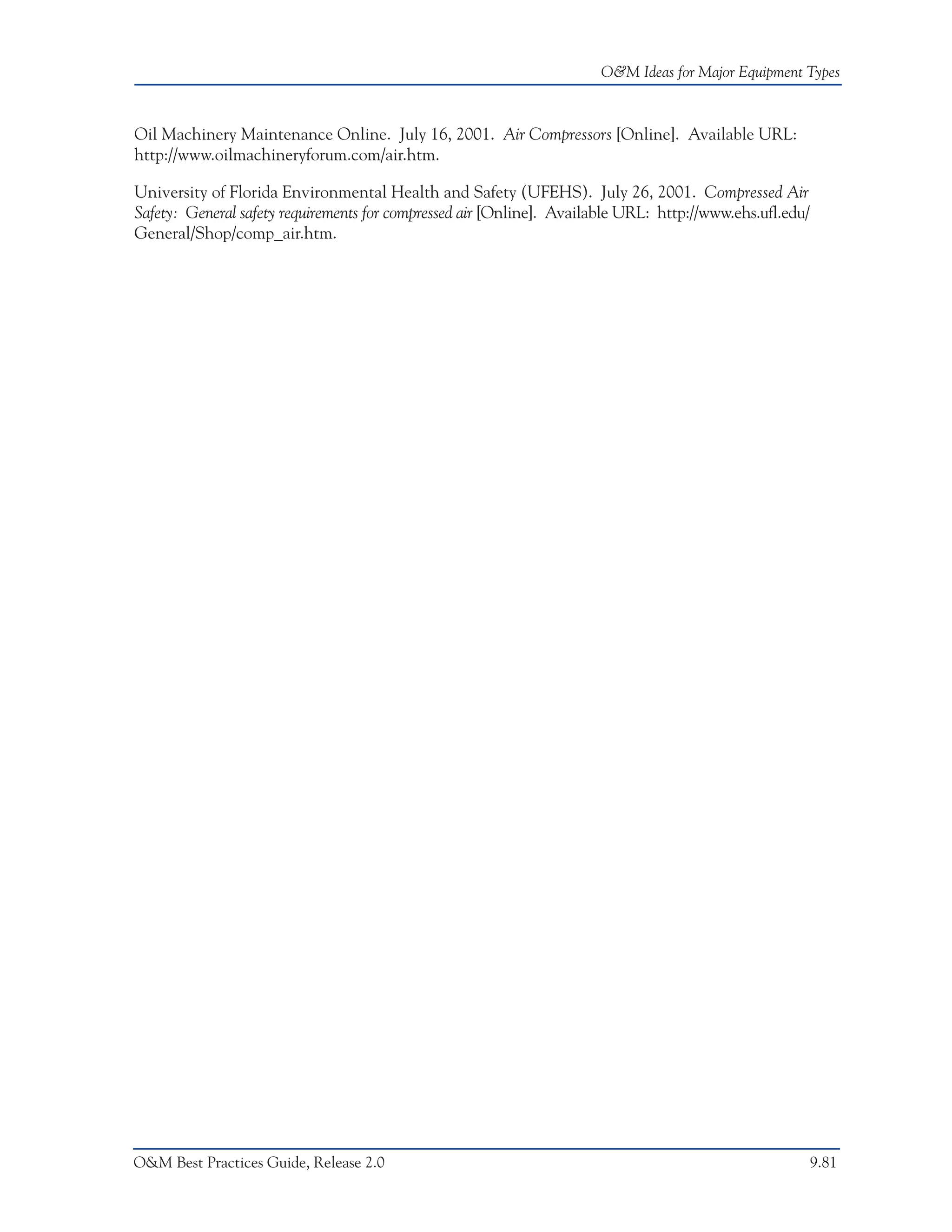 O&M Ideas for Major Equipment Types



Oil Machinery Maintenance Online. July 16, 2001. Air Compressors [Online]. Available URL:
http://www.oilmachineryforum.com/air.htm.

University of Florida Environmental Health and Safety (UFEHS). July 26, 2001. Compressed Air
Safety: General safety requirements for compressed air [Online]. Available URL: http://www.ehs.ufl.edu/
General/Shop/comp_air.htm.




O&M Best Practices Guide, Release 2.0                                                                     9.81
 
