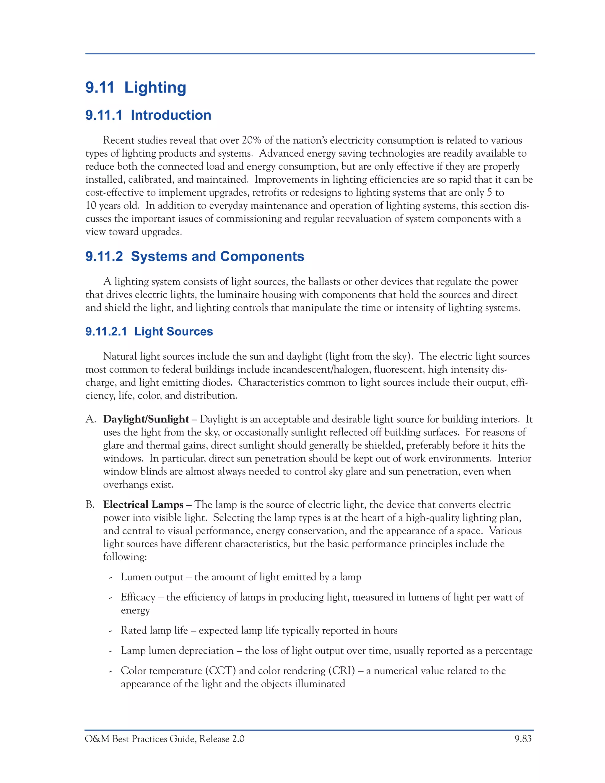 O&M Ideas for Major Equipment Types



9.11 Lighting
9.11.1 Introduction
    Recent studies reveal that over 20% of the nation’s electricity consumption is related to various
types of lighting products and systems. Advanced energy saving technologies are readily available to
reduce both the connected load and energy consumption, but are only effective if they are properly
installed, calibrated, and maintained. Improvements in lighting efficiencies are so rapid that it can be
cost-effective to implement upgrades, retrofits or redesigns to lighting systems that are only 5 to
10 years old. In addition to everyday maintenance and operation of lighting systems, this section dis-
cusses the important issues of commissioning and regular reevaluation of system components with a
view toward upgrades.

9.11.2 Systems and Components
    A lighting system consists of light sources, the ballasts or other devices that regulate the power
that drives electric lights, the luminaire housing with components that hold the sources and direct
and shield the light, and lighting controls that manipulate the time or intensity of lighting systems.

9.11.2.1 Light Sources

    Natural light sources include the sun and daylight (light from the sky). The electric light sources
most common to federal buildings include incandescent/halogen, fluorescent, high intensity dis-
charge, and light emitting diodes. Characteristics common to light sources include their output, effi-
ciency, life, color, and distribution.

A. Daylight/Sunlight – Daylight is an acceptable and desirable light source for building interiors. It
   uses the light from the sky, or occasionally sunlight reflected off building surfaces. For reasons of
   glare and thermal gains, direct sunlight should generally be shielded, preferably before it hits the
   windows. In particular, direct sun penetration should be kept out of work environments. Interior
   window blinds are almost always needed to control sky glare and sun penetration, even when
   overhangs exist.
B. Electrical Lamps – The lamp is the source of electric light, the device that converts electric
   power into visible light. Selecting the lamp types is at the heart of a high-quality lighting plan,
   and central to visual performance, energy conservation, and the appearance of a space. Various
   light sources have different characteristics, but the basic performance principles include the
   following:
     - Lumen output – the amount of light emitted by a lamp
     - Efficacy – the efficiency of lamps in producing light, measured in lumens of light per watt of
       energy
     - Rated lamp life – expected lamp life typically reported in hours
     - Lamp lumen depreciation – the loss of light output over time, usually reported as a percentage
     - Color temperature (CCT) and color rendering (CRI) – a numerical value related to the
       appearance of the light and the objects illuminated




O&M Best Practices Guide, Release 2.0                                                               9.83
 