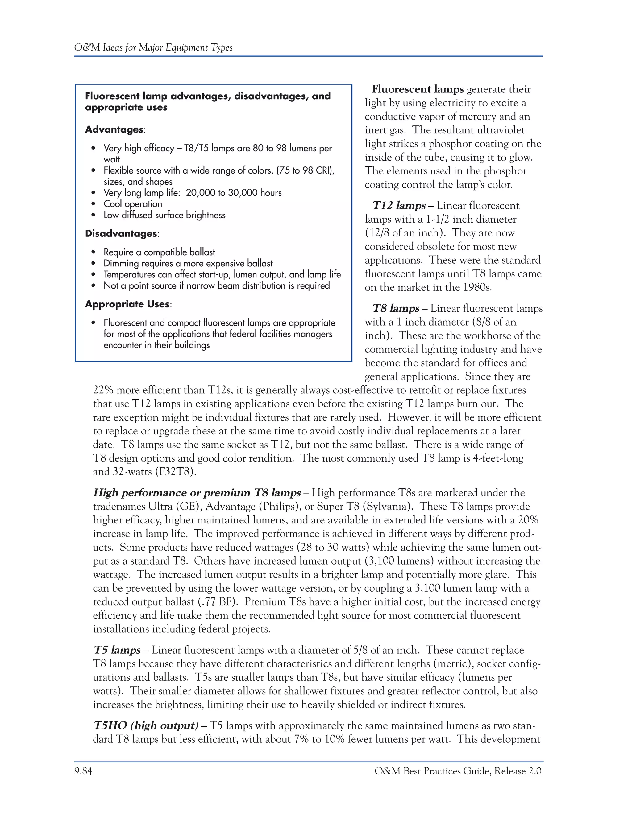 O&M Ideas for Major Equipment Types



                                                                           Fluorescent lamps generate their
  Fluorescent lamp advantages, disadvantages, and
  appropriate uses                                                       light by using electricity to excite a
                                                                         conductive vapor of mercury and an
  Advantages:                                                            inert gas. The resultant ultraviolet
   • Very high efficacy – T8/T5 lamps are 80 to 98 lumens per            light strikes a phosphor coating on the
     watt                                                                inside of the tube, causing it to glow.
   • Flexible source with a wide range of colors, (75 to 98 CRI),        The elements used in the phosphor
     sizes, and shapes                                                   coating control the lamp’s color.
   • Very long lamp life: 20,000 to 30,000 hours
   • Cool operation                                                        T12 lamps – Linear fluorescent
   • Low diffused surface brightness                                     lamps with a 1-1/2 inch diameter
  Disadvantages:                                                         (12/8 of an inch). They are now
   •     Require a compatible ballast
                                                                         considered obsolete for most new
   •     Dimming requires a more expensive ballast                       applications. These were the standard
   •     Temperatures can affect start-up, lumen output, and lamp life   fluorescent lamps until T8 lamps came
   •     Not a point source if narrow beam distribution is required      on the market in the 1980s.
  Appropriate Uses:                                                   T8 lamps – Linear fluorescent lamps
   • Fluorescent and compact fluorescent lamps are appropriate      with a 1 inch diameter (8/8 of an
     for most of the applications that federal facilities managers  inch). These are the workhorse of the
     encounter in their buildings                                   commercial lighting industry and have
                                                                    become the standard for offices and
                                                                    general applications. Since they are
       22% more efficient than T12s, it is generally always cost-effective to retrofit or replace fixtures
       that use T12 lamps in existing applications even before the existing T12 lamps burn out. The
       rare exception might be individual fixtures that are rarely used. However, it will be more efficient
       to replace or upgrade these at the same time to avoid costly individual replacements at a later
       date. T8 lamps use the same socket as T12, but not the same ballast. There is a wide range of
       T8 design options and good color rendition. The most commonly used T8 lamp is 4-feet-long
       and 32-watts (F32T8).
       High performance or premium T8 lamps – High performance T8s are marketed under the
       tradenames Ultra (GE), Advantage (Philips), or Super T8 (Sylvania). These T8 lamps provide
       higher efficacy, higher maintained lumens, and are available in extended life versions with a 20%
       increase in lamp life. The improved performance is achieved in different ways by different prod-
       ucts. Some products have reduced wattages (28 to 30 watts) while achieving the same lumen out-
       put as a standard T8. Others have increased lumen output (3,100 lumens) without increasing the
       wattage. The increased lumen output results in a brighter lamp and potentially more glare. This
       can be prevented by using the lower wattage version, or by coupling a 3,100 lumen lamp with a
       reduced output ballast (.77 BF). Premium T8s have a higher initial cost, but the increased energy
       efficiency and life make them the recommended light source for most commercial fluorescent
       installations including federal projects.
       T5 lamps – Linear fluorescent lamps with a diameter of 5/8 of an inch. These cannot replace
       T8 lamps because they have different characteristics and different lengths (metric), socket config-
       urations and ballasts. T5s are smaller lamps than T8s, but have similar efficacy (lumens per
       watts). Their smaller diameter allows for shallower fixtures and greater reflector control, but also
       increases the brightness, limiting their use to heavily shielded or indirect fixtures.
       T5HO (high output) – T5 lamps with approximately the same maintained lumens as two stan-
       dard T8 lamps but less efficient, with about 7% to 10% fewer lumens per watt. This development

9.84                                                                       O&M Best Practices Guide, Release 2.0
 