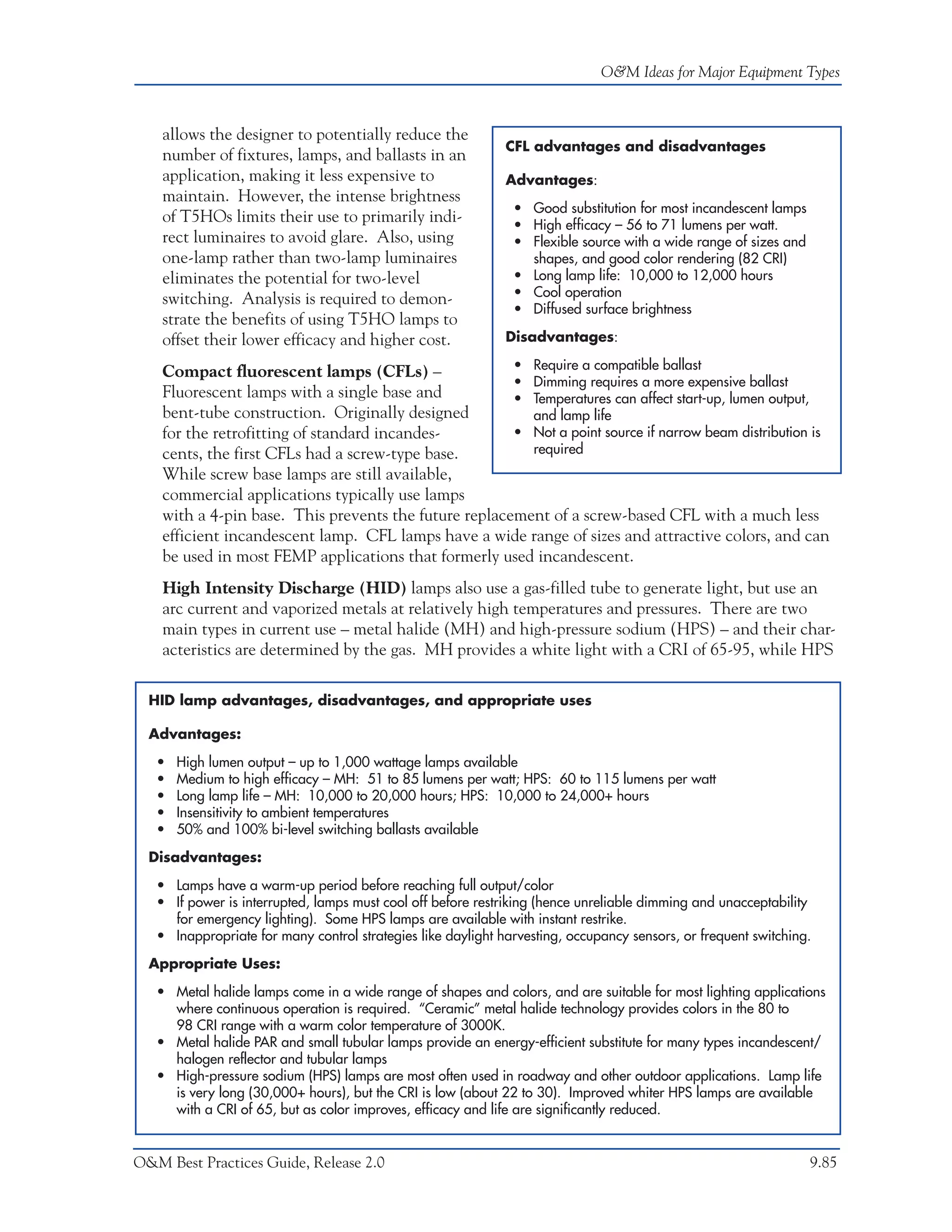 O&M Ideas for Major Equipment Types



    allows the designer to potentially reduce the
                                                              CFL advantages and disadvantages
    number of fixtures, lamps, and ballasts in an
    application, making it less expensive to                  Advantages:
    maintain. However, the intense brightness
                                                               • Good substitution for most incandescent lamps
    of T5HOs limits their use to primarily indi-               • High efficacy – 56 to 71 lumens per watt.
    rect luminaires to avoid glare. Also, using                • Flexible source with a wide range of sizes and
    one-lamp rather than two-lamp luminaires                     shapes, and good color rendering (82 CRI)
    eliminates the potential for two-level                     • Long lamp life: 10,000 to 12,000 hours
                                                               • Cool operation
    switching. Analysis is required to demon-
                                                               • Diffused surface brightness
    strate the benefits of using T5HO lamps to
    offset their lower efficacy and higher cost.              Disadvantages:

                                                       • Require a compatible ballast
    Compact fluorescent lamps (CFLs) –
                                                       • Dimming requires a more expensive ballast
    Fluorescent lamps with a single base and           • Temperatures can affect start-up, lumen output,
    bent-tube construction. Originally designed          and lamp life
    for the retrofitting of standard incandes-         • Not a point source if narrow beam distribution is
    cents, the first CFLs had a screw-type base.         required
    While screw base lamps are still available,
    commercial applications typically use lamps
    with a 4-pin base. This prevents the future replacement of a screw-based CFL with a much less
    efficient incandescent lamp. CFL lamps have a wide range of sizes and attractive colors, and can
    be used in most FEMP applications that formerly used incandescent.
    High Intensity Discharge (HID) lamps also use a gas-filled tube to generate light, but use an
    arc current and vaporized metals at relatively high temperatures and pressures. There are two
    main types in current use – metal halide (MH) and high-pressure sodium (HPS) – and their char-
    acteristics are determined by the gas. MH provides a white light with a CRI of 65-95, while HPS

  HID lamp advantages, disadvantages, and appropriate uses

  Advantages:

   •   High lumen output – up to 1,000 wattage lamps available
   •   Medium to high efficacy – MH: 51 to 85 lumens per watt; HPS: 60 to 115 lumens per watt
   •   Long lamp life – MH: 10,000 to 20,000 hours; HPS: 10,000 to 24,000+ hours
   •   Insensitivity to ambient temperatures
   •   50% and 100% bi-level switching ballasts available

  Disadvantages:

   • Lamps have a warm-up period before reaching full output/color
   • If power is interrupted, lamps must cool off before restriking (hence unreliable dimming and unacceptability
     for emergency lighting). Some HPS lamps are available with instant restrike.
   • Inappropriate for many control strategies like daylight harvesting, occupancy sensors, or frequent switching.

  Appropriate Uses:

   • Metal halide lamps come in a wide range of shapes and colors, and are suitable for most lighting applications
     where continuous operation is required. “Ceramic” metal halide technology provides colors in the 80 to
     98 CRI range with a warm color temperature of 3000K.
   • Metal halide PAR and small tubular lamps provide an energy-efficient substitute for many types incandescent/
     halogen reflector and tubular lamps
   • High-pressure sodium (HPS) lamps are most often used in roadway and other outdoor applications. Lamp life
     is very long (30,000+ hours), but the CRI is low (about 22 to 30). Improved whiter HPS lamps are available
     with a CRI of 65, but as color improves, efficacy and life are significantly reduced.


O&M Best Practices Guide, Release 2.0                                                                             9.85
 